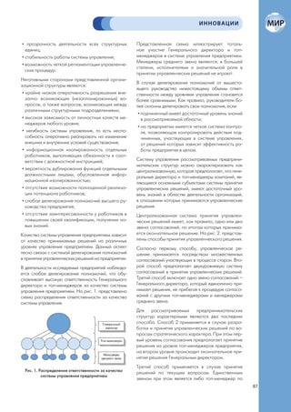 ИННОВАЦИИ


• прозрачность деятельности всех структурных         Представленная схема иллюстрирует тоталь-
  единиц;                                            ное участие Генерального директора и топ-
• стабильность работы системы управления;            менеджеров в системе управления предприятием.
                                                     Менеджеры среднего звена являются, в большей
• возможность четкой регламентации управленче-
                                                     степени, исполнителями и значительной роли в
  ских процедур.
                                                     принятии управленческих решений не играют.
Негативными сторонами представленной органи-
                                                     В случае делегирования полномочий от вышесто-
зационной структуры являются:
                                                     ящего руководства нижестоящему объемы ответ-
 • крайне низкая оперативность разрешения вне-       ственности между уровнями управления становятся
   запно возникающих (незапланированных) во-         более сравнимыми. Как правило, руководители бо-
   просов, а также вопросов, возникающих между       лее склонны делегировать свои полномочия, если:
   различными структурными подразделениями;
                                                      • подчиненный имеет достаточный уровень знаний
 • высокая зависимость от личностных качеств ме-        в рассматриваемой области;
   неджеров любого уровня;
                                                      • на предприятии имеется четкая система контро-
 • негибкость системы управления, то есть неспо-        ля, позволяющая контролировать действия под-
   собность оперативно реагировать на изменение         чиненных, участвующих в системе управления,
   внешних и внутренних условий существования;          от решений которых зависит эффективность ра-
 • информационная изолированность отдельных             боты предприятия в целом.
   работников, выполняющих обязанности в соот-
   ветствии с должностной инструкцией;               Систему управления рассматриваемых предприни-
                                                     мательских структур можно охарактеризовать как
 • вероятность дублирования функций отдельными       централизованную, которая предполагает, что гене-
   должностными лицами, обусловленная инфор-         ральные директора и топ-менеджеры компаний, яв-
   мационной изолированностью;                       ляющиеся основными субъектами системы принятия
 • отсутствие возможности полноценной реализа-       управленческих решений, имеют достаточный уро-
   ции потенциала работников;                        вень знаний в областях деятельности организаций,
 • слабое делегирование полномочий высшего ру-       в отношении которых принимаются управленческие
   ководства предприятия;                            решения.
 • отсутствие заинтересованности у работников в      Централизованная система принятия управлен-
   повышении своей квалификации, получении но-       ческих решений имеет, как правило, одно или два
   вых знаний.                                       звена согласований, по итогам которых принима-
Качество системы управления предприятием зависит     ется окончательное решение. На рис. 2. представ-
от качества принимаемых решений на различных         лены способы принятия управленческого решения.
уровнях управления предприятием. Данный аспект       Согласно первому способу, управленческое ре-
тесно связан с системой делегирования полномочий     шение принимается посредством множественных
в принятии управленческих решений на предприятии.    согласований участвующих в процессе сторон. Вто-
В деятельности исследуемых предприятий наблюда-      рой способ предполагает двухуровневую систему
ется слабое делегирование полномочий, что обу-       согласований в принятии управленческих решений.
словливает высокую ответственность Генерального      Третий способ включает одно звено согласований –
директора и топ-менеджеров за качество системы       Генерального директора, который единолично при-
управления предприятием. На рис. 1. представлена     нимает решения, не прибегая к процедуре согласо-
схема распределения ответственности за качество      ваний с другими топ-менеджерами и менеджерами
системы управления.                                  среднего звена.
                                                     Для рассматриваемых предпринимательских
                                                     структур характерными являются два последних
                                                     способа. Способ 2 применяется в случае разра-
                                                     ботки и принятия управленческих решений по во-
                                                     просам стратегического характера. При этом пер-
                                                     вый уровень согласования предполагает принятие
                                                     решения на уровне топ-менеджеров предприятия,
                                                     на втором уровне происходит окончательное при-
                                                     нятие решения Генеральным директором.
                                                     Третий способ применяется в случае принятия
 Рис. 1. Распределение ответственности за качество
                                                     решений по текущим вопросам. Единственным
          системы управления предприятием
                                                     звеном при этом является либо топ-менеджер по
                                                                                                         87
 