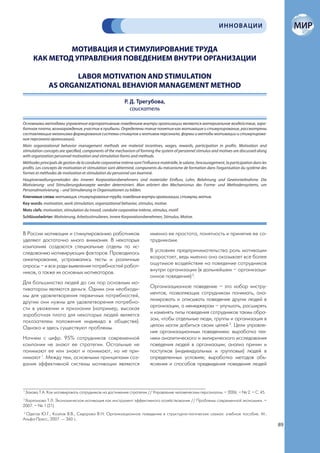 ИННОВАЦИИ


                 МОТИВАЦИЯ И СТИМУЛИРОВАНИЕ ТРУДА
        КАК МЕТОД УПРАВЛЕНИЯ ПОВЕДЕНИЕМ ВНУТРИ ОРГАНИЗАЦИИ

                       LABOR MOTIVATION AND STIMULATION
                AS ORGANIZATIONAL BEHAVIOR MANAGEMENT METHOD

                                                              Р. Д. Трегубова,
                                                                 соискатель

Основными методами управления корпоративным поведением внутри организации являются материальное воздействие, зара-
ботная плата, вознаграждения, участие в прибыли. Определены такие понятия как мотивация и стимулирование, рассмотрены
составляющие механизма формирования системы стимулов и мотивов персонала, формы и методы мотивации и стимулирова-
ния персонала организаций.
Main organizational behavior management methods are material incentives, wages, rewards, participation in profits. Motivation and
stimulation concepts are specified, components of the mechanism of forming the system of personnel stimulus and motives are discussed along
with organization personnel motivation and stimulation forms and methods.
Méthodes principals de gestion de la conduite corporative intèrne sont l’influence matérielle, le salaire, l’encouragement, la participation dans les
profits. Les concepts de motivation et stimulation sont déterminé, components du mécanisme de formation dans l’organisation du système des
formes et méthodes de motivation et stimulation du personnel son éxaminé.
Hauptverwaltungsmetoden des inneren Korporationsbenehmens sind materialer Einfluss, Lohn, Belohnung und Gewinnteilnahme. Die
Motivierung- und Stimulierungskonzepte werden determiniert. Man erörtert den Mechanismus des Forme- und Methodensystems, um
Personalmotivierung – und Stimulierung in Organisationen zu bilden.
Ключевые слова: мотивация, стимулирование труда, поведение внутри организации, стимулы, мотив.
Key words: motivation, work stimulation, organizational behavior, stimulus, motive.
Mots clefs: motivation, stimulation du travail, conduite corporative intèrne, stimulus, motif.
Schlüsselwörter: Motivierung, Arbeitsstimulieren, innere Korporationsbenehmen, Stimulus, Motive.


В России мотивации и стимулированию работников                               именно ее простота, понятность и принятие ее со-
уделяют достаточно много внимания. В некоторых                               трудниками.
компаниях создаются специальные отделы по ис-
следованию мотивирующих факторов. Проводилось                                В условиях предпринимательства роль мотивации
анкетирование, устраивались тесты и различные                                возрастает, ведь именно она оказывает все более
опросы – и все ради выявления потребностей работ-                            ощутимое воздействие на поведение сотрудников
ников, а также их основных мотиваторов.                                      внутри организации (в дальнейшем – организаци-
                                                                             онное поведение) 2.
Для большинства людей до сих пор основным мо-
тиватором являются деньги. Одним они необходи-                               Организационное поведение – это набор инстру-
мы для удовлетворения первичных потребностей,                                ментов, позволяющих сотрудникам понимать, ана-
другим они нужны для удовлетворения потребно-                                лизировать и описывать поведение других людей в
сти в уважении и признании (например, высокая                                организации, а менеджерам – улучшать, расширять
заработная плата для некоторых людей является                                и изменять типы поведения сотрудников таким обра-
показателем положения индивида в обществе).                                  зом, чтобы отдельные люди, группы и организация в
Однако и здесь существуют проблемы.                                          целом могли добиться своих целей 3. Цели управле-
                                                                             ния организационным поведением: выработка тех-
Начнем с цифр. 95% сотрудников современной                                   ники аналитического и эмпирического исследования
компании не знают ее стратегии. Остальные не                                 поведения людей в организации; анализ причин и
понимают ее или знают и понимают, но не при-                                 поступков (индивидуальных и групповых) людей в
нимают 1. Между тем, основными принципами соз-                               определенных условиях; выработка методов объ-
дания эффективной системы мотивации являются                                 яснения и способов предвидения поведения людей



1
    Захова Т.А. Как мотивировать сотрудников на достижение стратегии // Управление человеческим персоналом. – 2006. – № 2. – С. 45.
2
  Харломова Т.Л. Экономическая мотивация как инструмент эффективного хозяйствования // Проблемы современной экономики. –
2007. – № 1 (21).
3
  Одегов Ю.Г., Козлов В.В., Сидорова В.Н. Организационное поведение в структурно-логических схемах: учебное пособие. М.:
Альфа-Пресс, 2007. — 360 с.
                                                                                                                                                        89
 