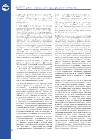 В. А. Новиков
     Современные проблемы и направления развития аграрно-промышленного комплекса России



     судьбоносном для России Земельном кодексе Рос-          21,3% и 13,1%,). Производительность труда в сель-
     сийской Федерации, разработчики которого (увы!)         ском хозяйстве СССР в 1970–1980 годы составляла
     не извлекли необходимых уроков и не учли ошибок         лишь 20–25% от данного показателя в США. Про-
     из прошлого опыта отечественной государственной         дуктивность скота (среднегодовые надои молока на
     аграрной политики.                                      одну корову составляли 2,4 тыс. л) и урожайность
                                                             зерновых (в среднем всего 14,9 центнера с гектара) в
     В историографии послереволюционного периода             СССР в ХІ-й пятилетке были существенно ниже, чем в
     социально-экономического развития страны иссле-         развитых капиталистических странах, где эти показа-
     дователи, как правило, выделяют несколько харак-        тели достигали уже почти пяти тысяч литров молока и
     терных этапов становления аграрно-промышлен-            50 центнеров зерна с гектара.
     ного сектора отечественной экономики: Военный
     коммунизм» и НЭП; коллективизация села; период          Все большее отставание производительности труда
     почти полного разрушения достигнутого прогресса в       и других важных показателей развития отечествен-
     народном хозяйстве в годы Второй Мировой войны,         ного сельского хозяйства от развитых капитали-
     в том числе и в сельскохозяйственном производстве;      стических стран настоятельно требовало принятия
     послевоенный период восстановления разрушенно-          срочных мер по переходу от жестко централизован-
     го в годы фашистской агрессии народного хозяйства;      ной системы командно-административного управле-
     своеобразные «хрущевский» (активизации) и «бреж-        ния, преимущественно учитывавшей интересы про-
     невский» (застойный) периоды; «перестроечные»           изводителей, к научно обоснованному механизму
     1970–1980-е годы, ознаменовавшиеся попытками            законов рыночных отношений, преимущественно
     перевода экономики страны на «интенсивные рель-         учитывающему интересы потребителей и базирую-
     сы» развития; наконец, современный постсоветский        щемуся на регулировании деятельности предприятий
     период (1990-е годы – начало XXI века).                 с помощью экономических законов. Это обусловило
                                                             необходимость осуществления в России очередных
     Безусловно, наибольший интерес и значение для           реформ, в том числе и в аграрной сфере, старто-
     разработки правильной стратегии эффективного            вавших в начале 1990-х годов с непродуманных, без
     перспективного развития АПК России представляет         какого-либо научного обоснования и необходимой
     изучение опыта аграрных преобразований в СССР           подготовки шагов по разгосударствлению и прива-
     в 1970–1980-е годы, предшествующие современ-            тизации общенародного национального богатства с
     ным российским реформам. В этот период в стране         помощью обезличенной ваучеризации и коррумпи-
     «процветала» административно-командная система          рованных аукционов и торгов, а также либерализа-
     управления, главной особенностью которой было           ции цен и многих других поспешных необоснованных
     активное участие руководящих партийных и государ-       действий.
     ственных органов в управлении всеми процессами и
     во всех сферах жизнедеятельности села.                  Теперь хорошо известно, что все эти радикальные
                                                             перемены, суммарно названные зарубежными эко-
     Чем же характерен опыт этого периода в жизни            номистами «шоковой терапией», привели к самому
     советской деревни? По статистическим данным             большому за всю историю страны обвалу россий-
     Госкомстата СССР, во второй половине 1970-х –           ской экономики: даже по официальным данным орга-
     первой половине 1980-х годов в аграрный сектор          нов государственной статистики, к 1997 году объемы
     были вложены огромные средства. Прирост госу-           производства многих важнейших видов продукции
     дарственных капитальных вложений в сельское хо-         снизились на 30–70%; доля России в мировом про-
     зяйство страны составил в 1976–1980 годах 28,7%         изводстве зерна, сахарной свеклы, молока, мяса,
     по сравнению с 1971–1975 гг., а в 1981–1985 гг.         яиц сократилась в 1,5–2 раза [10]. Обоснованные
     – 9,1% по сравнению с предыдущим пятилетием.            предложения прогрессивно мыслящих и переживаю-
     В дальнейшем, в Х-ой и ХІ-й пятилетках, имело ме-       щих за судьбу страны ученых и специалистов о необ-
     сто заметное сокращение прироста капитальных            ходимости оказания должной поддержки сельскому
     вложений. С колхозов и совхозов в этот период си-       хозяйству, базировавшиеся на прогрессивном опыте
     стематически списывались крупные суммы долгов           в рассматриваемой области США и других развитых
     государству, что свидетельствовало о серьезном          стран, руководством Российской Федерации не при-
     кризисе в сельском хозяйстве и о неэффективности        нимались во внимание и отвергались. Международ-
     проводимой государственной аграрной политики.           ная же практика в этом вопросе убедительно свиде-
     Крупные государственные инвестиции в аграрно-           тельствует о том, что государственная поддержка
     промышленный комплекс страны желаемого резуль-          и субсидии аграрному сектору экономики – это не
     тата не дали. По данным Госкомстата СССР, при-          льготы аграриям, а эффективный инструментарий
     рост валовой продукции сельского хозяйства в Х-ой       государственного регулирования межотраслевых
     пятилетке составил только 8,6% к предыдущей, а в        пропорций в экономике страны, то есть обеспечения
     ХІ-й – всего лишь 5,3% (аналогичные показатели в        ее макроэкономической сбалансированности и ста-
     VIII-й и в ІХ-й пятилетках соответственно составляли:   бильности рыночных отношений.
96
 