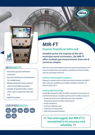 MIR-FT

Fourier Transform Infra-red
Installed across the majority of the UK’s
municipal waste incinerators, the MIR-FT
offers multiple gas measurements from wet &
corrosive samples

KEYBENEFITS
•

With the emissions limits tightening and new gases being introduced, this
instrument allows future gas upgrades, providing the solution for today

Automatic spectral interference

and what may happen tomorrow.

corrections

•

Assists In Achieving IED Compliance

for multiple gases

•

Fast and simultaneous measurements 	

Designed to operate under the Industrials Emissions Directive the MIR-FT

Windows based PC driven software 	

	

EN14181 & EN15267-3.

with on-board data acquisition

•

Capable of automatic QAL 3 checks 	

	

when used in conjunction with IVIS 	

	

unit

•

offers maximum availability and complete compliance with QAL 1 of

Leading Edge Technology
Specifically designed for CEMS, the MIR-FT would be rack mounted in air
conditioned enclosures. Complete systems would normally comprise of;

MCERTS Certified

•

Sample extraction and conditioning probe (with integrated 	
temperature, pressure and flow measurement)

NO2

SO2

HCl

CO2

NO

CO

NH3

Heated sample lines
Automatic calibration units
Instrument air drying system
CDAS Data Acquisition Software

“

Fast and rugged, the MIR-FT is
unmatched in its accuracy and
reliability

“

CERTIFIEDRANGES

•
•
•
•

	

 