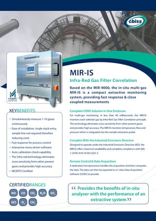 MIR-IS

Infra-Red Gas Filter Correlation
Based on the MIR-9000, the in-situ multi-gas
MIR-IS is a compact extractive monitoring
system, providing fast response & close
coupled measurements

KEYBENEFITS
•

Complete CEMS Solution in One Enclosure
For multi-gas monitoring, in less than 40 milliseconds, the MIR-IS
monitors each selected gas by Infra-Red Gas Filter Correlation principle.

continuously

This technology eliminates cross sensitivity from other present gases

Ease of installation: single stack entry, 	

and provides high accuracy. The MIR-IS monitors temperature, flow and

sample line not required therefore

•

Simultaneously measure 1-10 gases

pressure which is integrated into the sample extraction probe.

reducing costs

•
•
•
•

Fast response for process control
Interactive menu driven software
Auto calibration check capability

Complies With the Industrial Emissions Directive
Designed to operate under the Industrial Emissions Directive (IED), the
MIR-IS offers maximum availability and complete compliance with QAL
1 of EN14181 & EN15267-3.

The Infra-red technology eliminates 	 	
cross sensitivity from other present
gases and provides high accuracy

A dedicated microprocessor handles the acquisition and then computes

MCERTS Certified

the data. The data can then be exported to a1-cbiss Data Acquisition
Software (CDAS) to provide

CERTIFIEDRANGES
NO

CO

CO2

HCl

O2

CH4

N2O

SO2

“

Provides the benefits of in-situ
analyser with the performance of an
extractive system

“

•

Remote Control & Data Acquisition

 