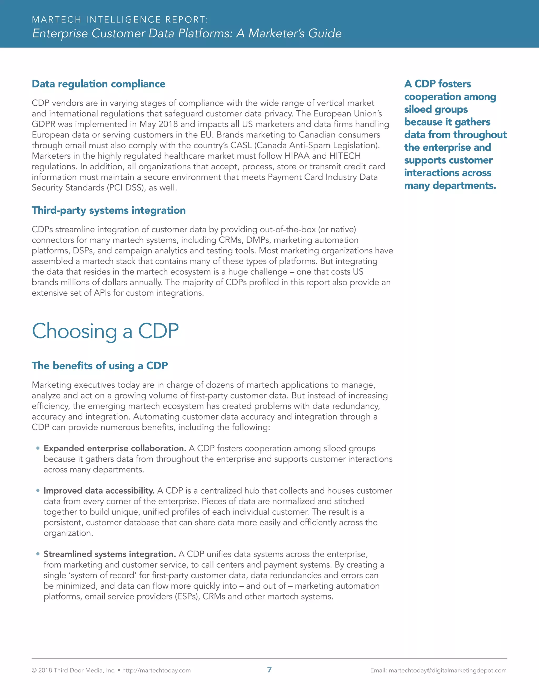 © 2018 Third Door Media, Inc. • http://martechtoday.com 	 7	 Email: martechtoday@digitalmarketingdepot.com
MARTECH INTELLIGENCE REPORT:
Enterprise Customer Data Platforms: A Marketer’s Guide
A CDP fosters
cooperation among
siloed groups
because it gathers
data from throughout
the enterprise and
supports customer
interactions across
many departments.
Data regulation compliance
CDP vendors are in varying stages of compliance with the wide range of vertical market
and international regulations that safeguard customer data privacy. The European Union’s
GDPR was implemented in May 2018 and impacts all US marketers and data firms handling
European data or serving customers in the EU. Brands marketing to Canadian consumers
through email must also comply with the country’s CASL (Canada Anti-Spam Legislation).
Marketers in the highly regulated healthcare market must follow HIPAA and HITECH
regulations. In addition, all organizations that accept, process, store or transmit credit card
information must maintain a secure environment that meets Payment Card Industry Data
Security Standards (PCI DSS), as well.
Third-party systems integration
CDPs streamline integration of customer data by providing out-of-the-box (or native)
connectors for many martech systems, including CRMs, DMPs, marketing automation
platforms, DSPs, and campaign analytics and testing tools. Most marketing organizations have
assembled a martech stack that contains many of these types of platforms. But integrating
the data that resides in the martech ecosystem is a huge challenge – one that costs US
brands millions of dollars annually. The majority of CDPs profiled in this report also provide an
extensive set of APIs for custom integrations.
Choosing a CDP
The benefits of using a CDP
Marketing executives today are in charge of dozens of martech applications to manage,
analyze and act on a growing volume of first-party customer data. But instead of increasing
efficiency, the emerging martech ecosystem has created problems with data redundancy,
accuracy and integration. Automating customer data accuracy and integration through a
CDP can provide numerous benefits, including the following:
•	Expanded enterprise collaboration. A CDP fosters cooperation among siloed groups
because it gathers data from throughout the enterprise and supports customer interactions
across many departments.
•	Improved data accessibility. A CDP is a centralized hub that collects and houses customer
data from every corner of the enterprise. Pieces of data are normalized and stitched
together to build unique, unified profiles of each individual customer. The result is a
persistent, customer database that can share data more easily and efficiently across the
organization.
•	Streamlined systems integration. A CDP unifies data systems across the enterprise,
from marketing and customer service, to call centers and payment systems. By creating a
single ‘system of record’ for first-party customer data, data redundancies and errors can
be minimized, and data can flow more quickly into – and out of – marketing automation
platforms, email service providers (ESPs), CRMs and other martech systems.
 