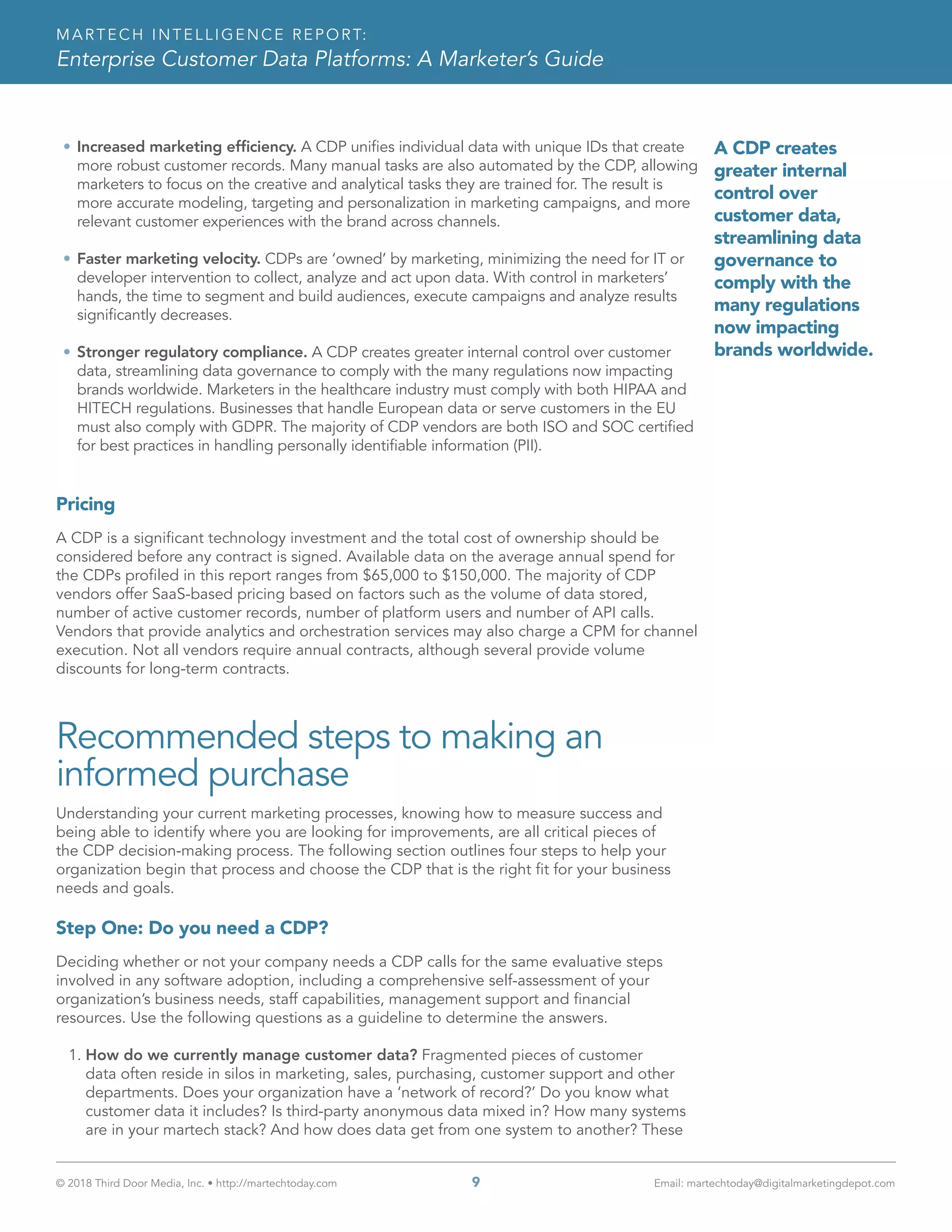 © 2018 Third Door Media, Inc. • http://martechtoday.com 	 9	 Email: martechtoday@digitalmarketingdepot.com
MARTECH INTELLIGENCE REPORT:
Enterprise Customer Data Platforms: A Marketer’s Guide
•	Increased marketing efficiency. A CDP unifies individual data with unique IDs that create
more robust customer records. Many manual tasks are also automated by the CDP, allowing
marketers to focus on the creative and analytical tasks they are trained for. The result is
more accurate modeling, targeting and personalization in marketing campaigns, and more
relevant customer experiences with the brand across channels.
•	Faster marketing velocity. CDPs are ‘owned’ by marketing, minimizing the need for IT or
developer intervention to collect, analyze and act upon data. With control in marketers’
hands, the time to segment and build audiences, execute campaigns and analyze results
significantly decreases.
•	Stronger regulatory compliance. A CDP creates greater internal control over customer
data, streamlining data governance to comply with the many regulations now impacting
brands worldwide. Marketers in the healthcare industry must comply with both HIPAA and
HITECH regulations. Businesses that handle European data or serve customers in the EU
must also comply with GDPR. The majority of CDP vendors are both ISO and SOC certified
for best practices in handling personally identifiable information (PII).
Pricing
A CDP is a significant technology investment and the total cost of ownership should be
considered before any contract is signed. Available data on the average annual spend for
the CDPs profiled in this report ranges from $65,000 to $150,000. The majority of CDP
vendors offer SaaS-based pricing based on factors such as the volume of data stored,
number of active customer records, number of platform users and number of API calls.
Vendors that provide analytics and orchestration services may also charge a CPM for channel
execution. Not all vendors require annual contracts, although several provide volume
discounts for long-term contracts.
Recommended steps to making an
informed purchase
Understanding your current marketing processes, knowing how to measure success and
being able to identify where you are looking for improvements, are all critical pieces of
the CDP decision-making process. The following section outlines four steps to help your
organization begin that process and choose the CDP that is the right fit for your business
needs and goals.
Step One: Do you need a CDP?
Deciding whether or not your company needs a CDP calls for the same evaluative steps
involved in any software adoption, including a comprehensive self-assessment of your
organization’s business needs, staff capabilities, management support and financial
resources. Use the following questions as a guideline to determine the answers.
1.	How do we currently manage customer data? Fragmented pieces of customer
data often reside in silos in marketing, sales, purchasing, customer support and other
departments. Does your organization have a ‘network of record?’ Do you know what
customer data it includes? Is third-party anonymous data mixed in? How many systems
are in your martech stack? And how does data get from one system to another? These
A CDP creates
greater internal
control over
customer data,
streamlining data
governance to
comply with the
many regulations
now impacting
brands worldwide.
 