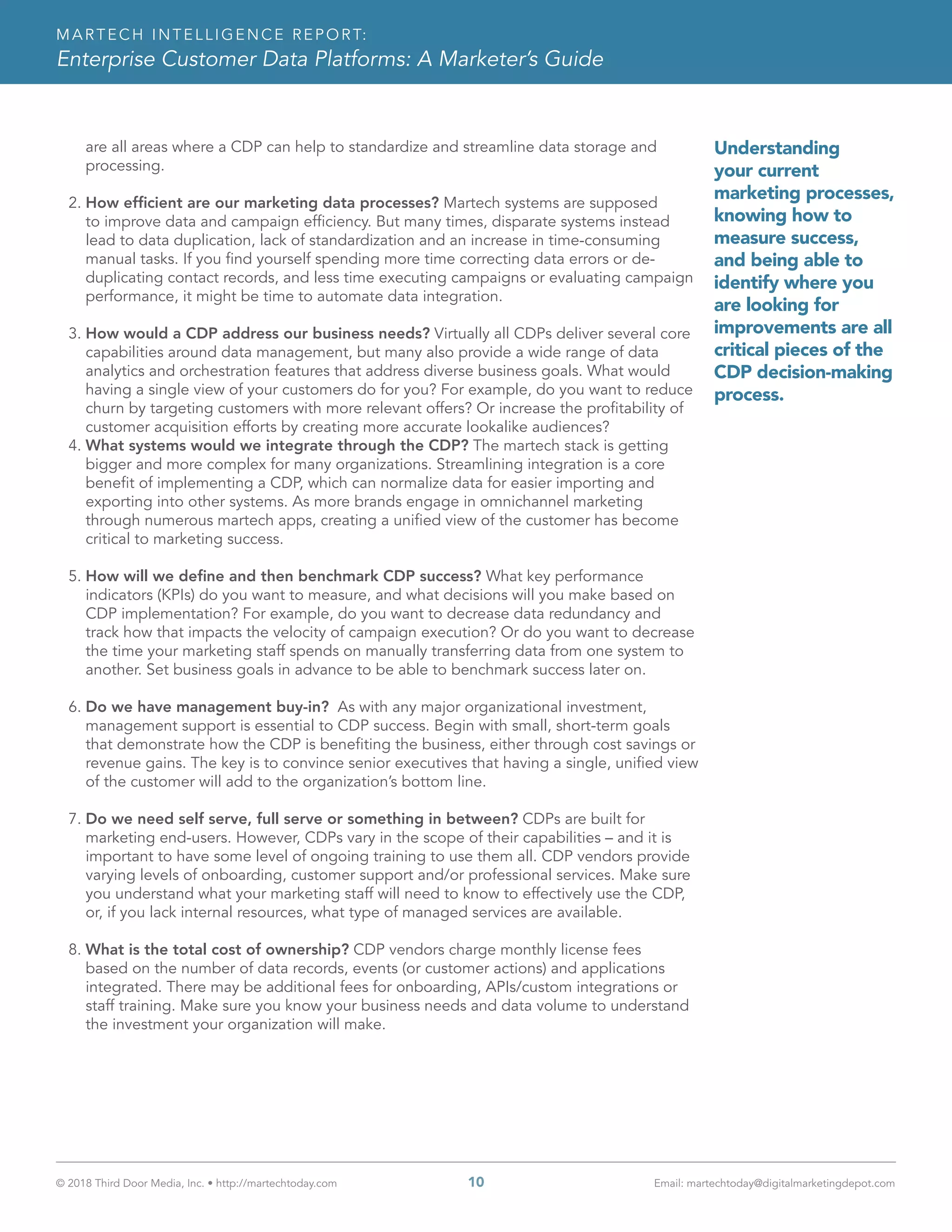 © 2018 Third Door Media, Inc. • http://martechtoday.com 	 10	 Email: martechtoday@digitalmarketingdepot.com
MARTECH INTELLIGENCE REPORT:
Enterprise Customer Data Platforms: A Marketer’s Guide
are all areas where a CDP can help to standardize and streamline data storage and
processing.
2.	How efficient are our marketing data processes? Martech systems are supposed
to improve data and campaign efficiency. But many times, disparate systems instead
lead to data duplication, lack of standardization and an increase in time-consuming
manual tasks. If you find yourself spending more time correcting data errors or de-
duplicating contact records, and less time executing campaigns or evaluating campaign
performance, it might be time to automate data integration.
3.	How would a CDP address our business needs? Virtually all CDPs deliver several core
capabilities around data management, but many also provide a wide range of data
analytics and orchestration features that address diverse business goals. What would
having a single view of your customers do for you? For example, do you want to reduce
churn by targeting customers with more relevant offers? Or increase the profitability of
customer acquisition efforts by creating more accurate lookalike audiences?
4.	What systems would we integrate through the CDP? The martech stack is getting
bigger and more complex for many organizations. Streamlining integration is a core
benefit of implementing a CDP, which can normalize data for easier importing and
exporting into other systems. As more brands engage in omnichannel marketing
through numerous martech apps, creating a unified view of the customer has become
critical to marketing success.
5.	How will we define and then benchmark CDP success? What key performance
indicators (KPIs) do you want to measure, and what decisions will you make based on
CDP implementation? For example, do you want to decrease data redundancy and
track how that impacts the velocity of campaign execution? Or do you want to decrease
the time your marketing staff spends on manually transferring data from one system to
another. Set business goals in advance to be able to benchmark success later on.
6.	Do we have management buy-in? As with any major organizational investment,
management support is essential to CDP success. Begin with small, short-term goals
that demonstrate how the CDP is benefiting the business, either through cost savings or
revenue gains. The key is to convince senior executives that having a single, unified view
of the customer will add to the organization’s bottom line.
7.	Do we need self serve, full serve or something in between? CDPs are built for
marketing end-users. However, CDPs vary in the scope of their capabilities – and it is
important to have some level of ongoing training to use them all. CDP vendors provide
varying levels of onboarding, customer support and/or professional services. Make sure
you understand what your marketing staff will need to know to effectively use the CDP,
or, if you lack internal resources, what type of managed services are available.
8.	What is the total cost of ownership? CDP vendors charge monthly license fees
based on the number of data records, events (or customer actions) and applications
integrated. There may be additional fees for onboarding, APIs/custom integrations or
staff training. Make sure you know your business needs and data volume to understand
the investment your organization will make.
Understanding
your current
marketing processes,
knowing how to
measure success,
and being able to
identify where you
are looking for
improvements are all
critical pieces of the
CDP decision-making
process.
 