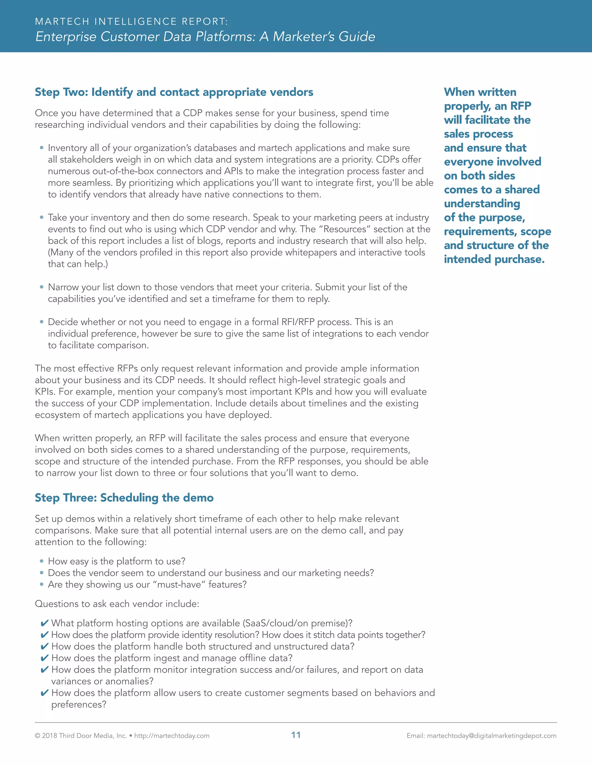 © 2018 Third Door Media, Inc. • http://martechtoday.com 	 11	 Email: martechtoday@digitalmarketingdepot.com
MARTECH INTELLIGENCE REPORT:
Enterprise Customer Data Platforms: A Marketer’s Guide
Step Two: Identify and contact appropriate vendors
Once you have determined that a CDP makes sense for your business, spend time
researching individual vendors and their capabilities by doing the following:
•	Inventory all of your organization’s databases and martech applications and make sure
all stakeholders weigh in on which data and system integrations are a priority. CDPs offer
numerous out-of-the-box connectors and APIs to make the integration process faster and
more seamless. By prioritizing which applications you’ll want to integrate first, you’ll be able
to identify vendors that already have native connections to them.
•	Take your inventory and then do some research. Speak to your marketing peers at industry
events to find out who is using which CDP vendor and why. The “Resources” section at the
back of this report includes a list of blogs, reports and industry research that will also help.
(Many of the vendors profiled in this report also provide whitepapers and interactive tools
that can help.)
•	Narrow your list down to those vendors that meet your criteria. Submit your list of the
capabilities you’ve identified and set a timeframe for them to reply.
•	Decide whether or not you need to engage in a formal RFI/RFP process. This is an
individual preference, however be sure to give the same list of integrations to each vendor
to facilitate comparison.
The most effective RFPs only request relevant information and provide ample information
about your business and its CDP needs. It should reflect high-level strategic goals and
KPIs. For example, mention your company’s most important KPIs and how you will evaluate
the success of your CDP implementation. Include details about timelines and the existing
ecosystem of martech applications you have deployed.
When written properly, an RFP will facilitate the sales process and ensure that everyone
involved on both sides comes to a shared understanding of the purpose, requirements,
scope and structure of the intended purchase. From the RFP responses, you should be able
to narrow your list down to three or four solutions that you’ll want to demo.
Step Three: Scheduling the demo
Set up demos within a relatively short timeframe of each other to help make relevant
comparisons. Make sure that all potential internal users are on the demo call, and pay
attention to the following:
•	How easy is the platform to use?
•	Does the vendor seem to understand our business and our marketing needs?
•	Are they showing us our “must-have” features?
Questions to ask each vendor include:
4 What platform hosting options are available (SaaS/cloud/on premise)?
4 How does the platform provide identity resolution? How does it stitch data points together?
4 How does the platform handle both structured and unstructured data?
4 How does the platform ingest and manage offline data?
4 How does the platform monitor integration success and/or failures, and report on data
variances or anomalies?
4 How does the platform allow users to create customer segments based on behaviors and
preferences?
When written
properly, an RFP
will facilitate the
sales process
and ensure that
everyone involved
on both sides
comes to a shared
understanding
of the purpose,
requirements, scope
and structure of the
intended purchase.
 