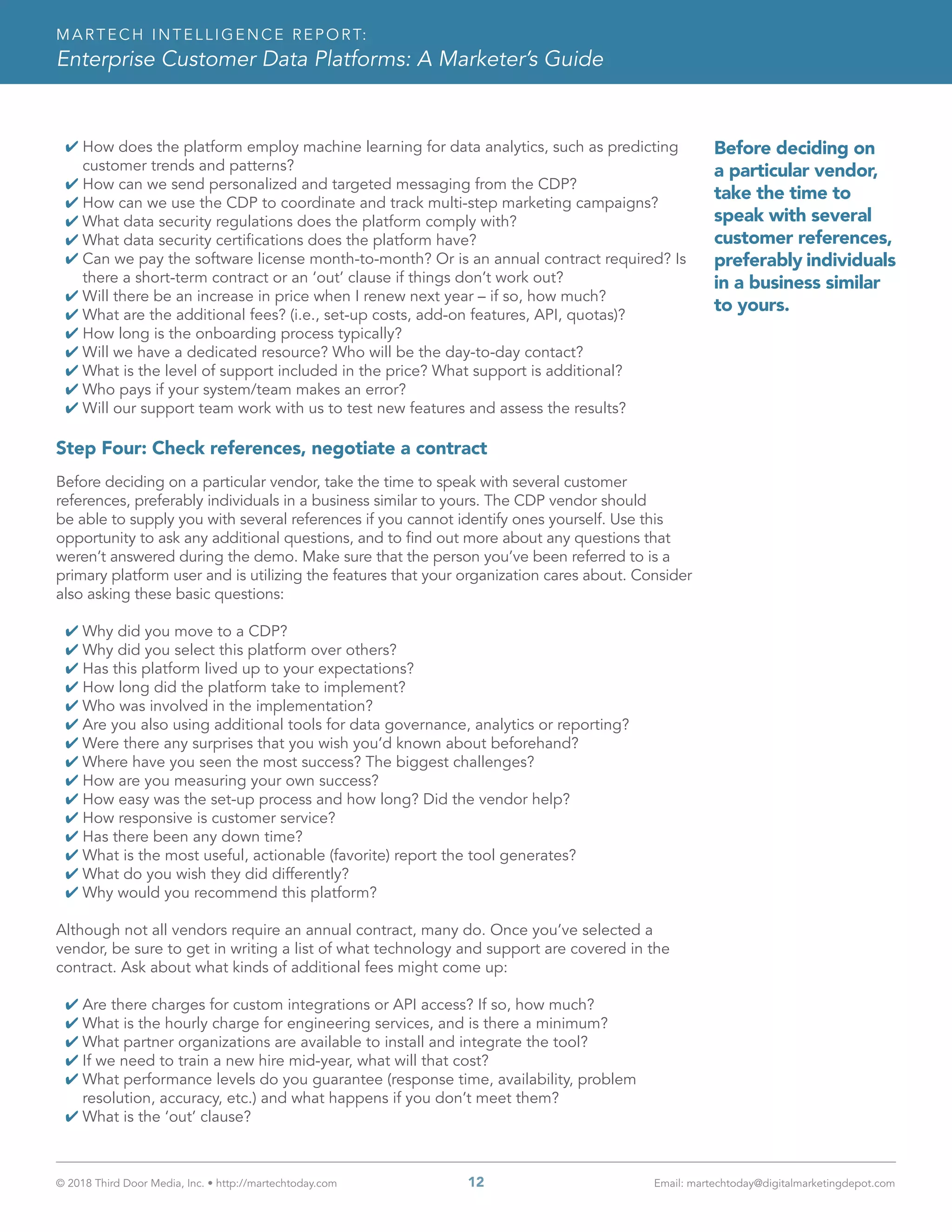 © 2018 Third Door Media, Inc. • http://martechtoday.com 	 12	 Email: martechtoday@digitalmarketingdepot.com
MARTECH INTELLIGENCE REPORT:
Enterprise Customer Data Platforms: A Marketer’s Guide
4 How does the platform employ machine learning for data analytics, such as predicting
customer trends and patterns?
4 How can we send personalized and targeted messaging from the CDP?
4 How can we use the CDP to coordinate and track multi-step marketing campaigns?
4 What data security regulations does the platform comply with?
4 What data security certifications does the platform have?
4 Can we pay the software license month-to-month? Or is an annual contract required? Is
there a short-term contract or an ‘out’ clause if things don’t work out?
4 Will there be an increase in price when I renew next year – if so, how much?
4 What are the additional fees? (i.e., set-up costs, add-on features, API, quotas)?
4 How long is the onboarding process typically?
4 Will we have a dedicated resource? Who will be the day-to-day contact?
4 What is the level of support included in the price? What support is additional?
4 Who pays if your system/team makes an error?
4 Will our support team work with us to test new features and assess the results?
Step Four: Check references, negotiate a contract
Before deciding on a particular vendor, take the time to speak with several customer
references, preferably individuals in a business similar to yours. The CDP vendor should
be able to supply you with several references if you cannot identify ones yourself. Use this
opportunity to ask any additional questions, and to find out more about any questions that
weren’t answered during the demo. Make sure that the person you’ve been referred to is a
primary platform user and is utilizing the features that your organization cares about. Consider
also asking these basic questions:
4 Why did you move to a CDP?
4 Why did you select this platform over others?
4 Has this platform lived up to your expectations?
4 How long did the platform take to implement?
4 Who was involved in the implementation?
4 Are you also using additional tools for data governance, analytics or reporting?
4 Were there any surprises that you wish you’d known about beforehand?
4 Where have you seen the most success? The biggest challenges?
4 How are you measuring your own success?
4 How easy was the set-up process and how long? Did the vendor help?
4 How responsive is customer service?
4 Has there been any down time?
4 What is the most useful, actionable (favorite) report the tool generates?
4 What do you wish they did differently?
4 Why would you recommend this platform?
Although not all vendors require an annual contract, many do. Once you’ve selected a
vendor, be sure to get in writing a list of what technology and support are covered in the
contract. Ask about what kinds of additional fees might come up:
4 Are there charges for custom integrations or API access? If so, how much?
4 What is the hourly charge for engineering services, and is there a minimum?
4 What partner organizations are available to install and integrate the tool?
4 If we need to train a new hire mid-year, what will that cost?
4 What performance levels do you guarantee (response time, availability, problem
resolution, accuracy, etc.) and what happens if you don’t meet them?
4 What is the ‘out’ clause?
Before deciding on
a particular vendor,
take the time to
speak with several
customer references,
preferably individuals
in a business similar
to yours.
 