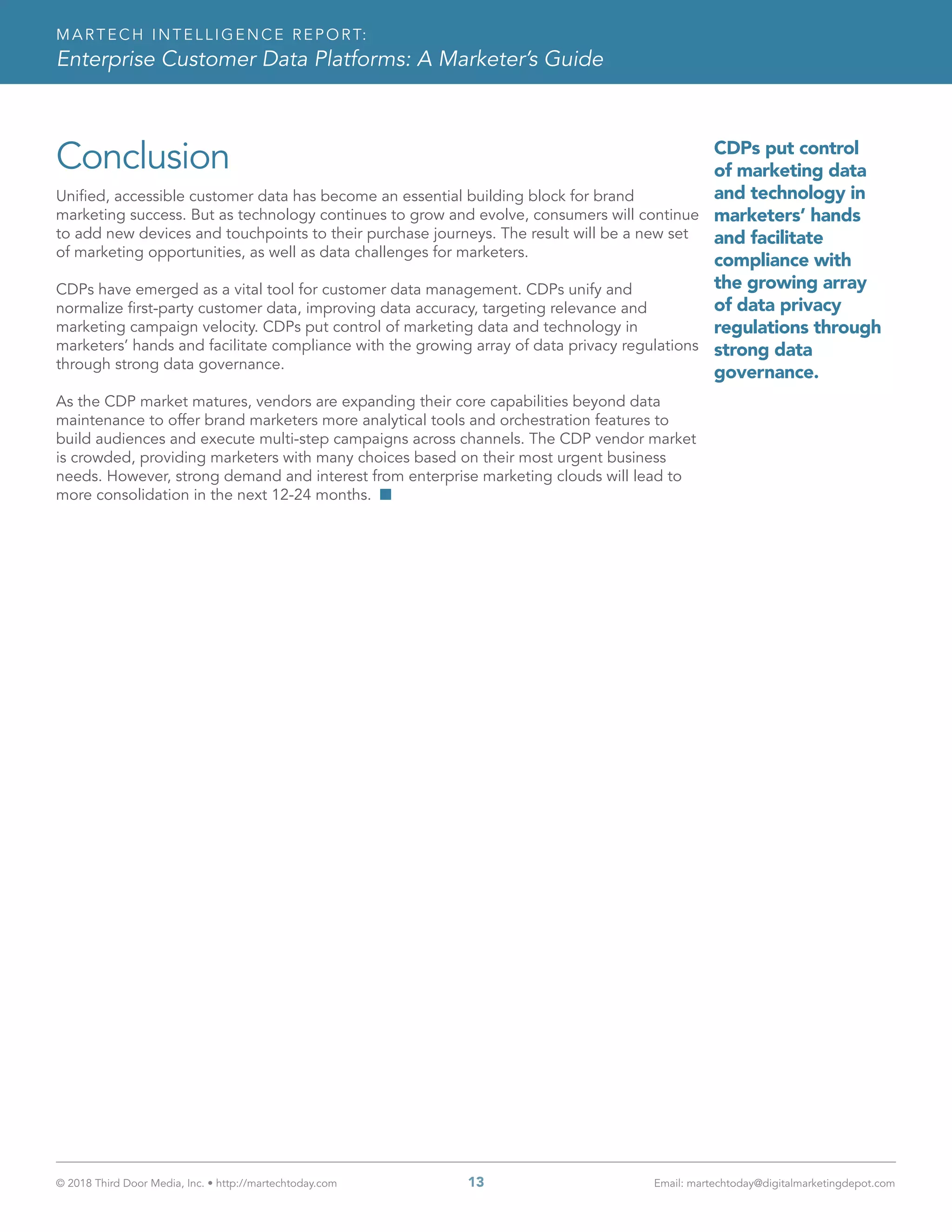 © 2018 Third Door Media, Inc. • http://martechtoday.com 	 13	 Email: martechtoday@digitalmarketingdepot.com
MARTECH INTELLIGENCE REPORT:
Enterprise Customer Data Platforms: A Marketer’s Guide
Conclusion
Unified, accessible customer data has become an essential building block for brand
marketing success. But as technology continues to grow and evolve, consumers will continue
to add new devices and touchpoints to their purchase journeys. The result will be a new set
of marketing opportunities, as well as data challenges for marketers.
CDPs have emerged as a vital tool for customer data management. CDPs unify and
normalize first-party customer data, improving data accuracy, targeting relevance and
marketing campaign velocity. CDPs put control of marketing data and technology in
marketers’ hands and facilitate compliance with the growing array of data privacy regulations
through strong data governance.
As the CDP market matures, vendors are expanding their core capabilities beyond data
maintenance to offer brand marketers more analytical tools and orchestration features to
build audiences and execute multi-step campaigns across channels. The CDP vendor market
is crowded, providing marketers with many choices based on their most urgent business
needs. However, strong demand and interest from enterprise marketing clouds will lead to
more consolidation in the next 12-24 months. n
CDPs put control
of marketing data
and technology in
marketers’ hands
and facilitate
compliance with
the growing array
of data privacy
regulations through
strong data
governance.
 