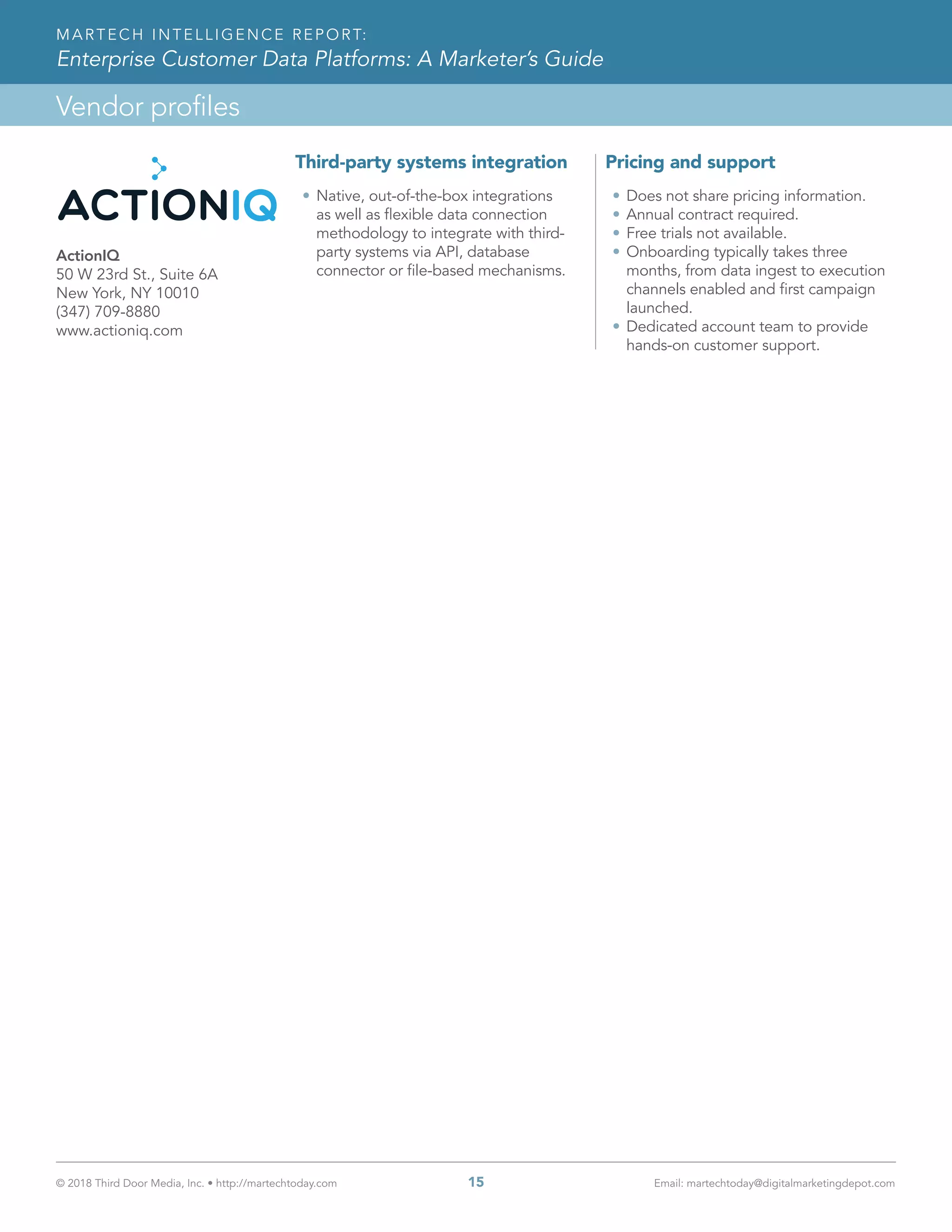© 2018 Third Door Media, Inc. • http://martechtoday.com 	 15	 Email: martechtoday@digitalmarketingdepot.com
Vendor profiles
MARTECH INTELLIGENCE REPORT:
Enterprise Customer Data Platforms: A Marketer’s Guide
Third-party systems integration
•	Native, out-of-the-box integrations
as well as flexible data connection
methodology to integrate with third-
party systems via API, database
connector or file-based mechanisms.
Pricing and support
•	Does not share pricing information.
•	Annual contract required.
•	Free trials not available.
•	Onboarding typically takes three
months, from data ingest to execution
channels enabled and first campaign
launched.
•	Dedicated account team to provide
hands-on customer support.
ActionIQ
50 W 23rd St., Suite 6A
New York, NY 10010
(347) 709-8880
www.actioniq.com
 