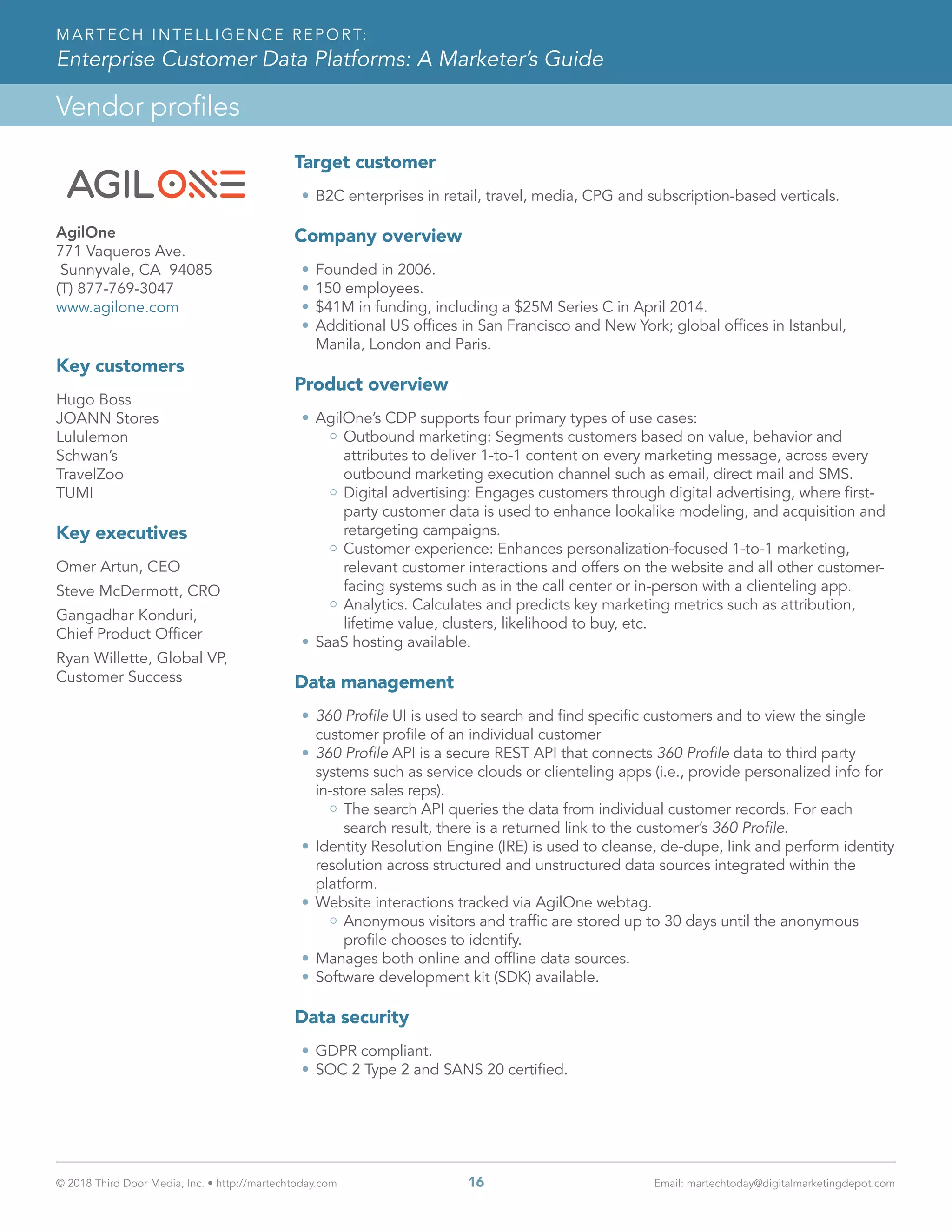 © 2018 Third Door Media, Inc. • http://martechtoday.com 	 16	 Email: martechtoday@digitalmarketingdepot.com
Vendor profiles
MARTECH INTELLIGENCE REPORT:
Enterprise Customer Data Platforms: A Marketer’s Guide
Target customer
•	B2C enterprises in retail, travel, media, CPG and subscription-based verticals.
Company overview
•	Founded in 2006.
•	150 employees.
•	$41M in funding, including a $25M Series C in April 2014.
•	Additional US offices in San Francisco and New York; global offices in Istanbul,
Manila, London and Paris.  
Product overview
•	AgilOne’s CDP supports four primary types of use cases:
Outbound marketing: Segments customers based on value, behavior and
attributes to deliver 1-to-1 content on every marketing message, across every
outbound marketing execution channel such as email, direct mail and SMS.
Digital advertising: Engages customers through digital advertising, where first-
party customer data is used to enhance lookalike modeling, and acquisition and
retargeting campaigns.
Customer experience: Enhances personalization-focused 1-to-1 marketing,
relevant customer interactions and offers on the website and all other customer-
facing systems such as in the call center or in-person with a clienteling app.
Analytics. Calculates and predicts key marketing metrics such as attribution,
lifetime value, clusters, likelihood to buy, etc.
•	SaaS hosting available.
Data management
•	360 Profile UI is used to search and find specific customers and to view the single
customer profile of an individual customer
•	360 Profile API is a secure REST API that connects 360 Profile data to third party
systems such as service clouds or clienteling apps (i.e., provide personalized info for
in-store sales reps).
The search API queries the data from individual customer records. For each
search result, there is a returned link to the customer’s 360 Profile.
•	Identity Resolution Engine (IRE) is used to cleanse, de-dupe, link and perform identity
resolution across structured and unstructured data sources integrated within the
platform.
•	Website interactions tracked via AgilOne webtag.
Anonymous visitors and traffic are stored up to 30 days until the anonymous
profile chooses to identify.
•	Manages both online and offline data sources.
•	Software development kit (SDK) available.
Data security
•	GDPR compliant.
•	SOC 2 Type 2 and SANS 20 certified.
regular logo
logo for dark backgrounds
white logo
AgilOne
771 Vaqueros Ave.
Sunnyvale, CA 94085
(T) 877-769-3047
www.agilone.com
Key customers
Hugo Boss
JOANN Stores
Lululemon
Schwan’s
TravelZoo
TUMI
Key executives
Omer Artun, CEO
Steve McDermott, CRO
Gangadhar Konduri,
Chief Product Officer
Ryan Willette, Global VP,
Customer Success
 