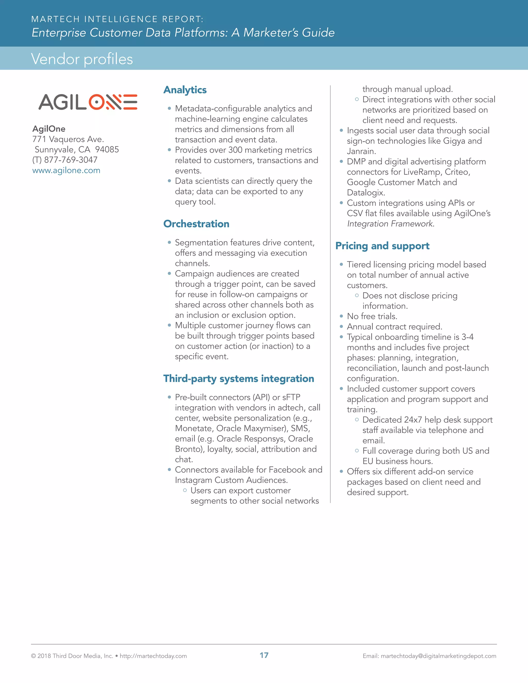 © 2018 Third Door Media, Inc. • http://martechtoday.com 	 17	 Email: martechtoday@digitalmarketingdepot.com
Vendor profiles
MARTECH INTELLIGENCE REPORT:
Enterprise Customer Data Platforms: A Marketer’s Guide
Analytics
•	Metadata-configurable analytics and
machine-learning engine calculates
metrics and dimensions from all
transaction and event data.
•	Provides over 300 marketing metrics
related to customers, transactions and
events.
•	Data scientists can directly query the
data; data can be exported to any
query tool.
Orchestration
•	Segmentation features drive content,
offers and messaging via execution
channels.
•	Campaign audiences are created
through a trigger point, can be saved
for reuse in follow-on campaigns or
shared across other channels both as
an inclusion or exclusion option.
•	Multiple customer journey flows can
be built through trigger points based
on customer action (or inaction) to a
specific event.
Third-party systems integration
•	Pre-built connectors (API) or sFTP
integration with vendors in adtech, call
center, website personalization (e.g.,
Monetate, Oracle Maxymiser), SMS,
email (e.g. Oracle Responsys, Oracle
Bronto), loyalty, social, attribution and
chat.
•	Connectors available for Facebook and
Instagram Custom Audiences.
Users can export customer
segments to other social networks
through manual upload.
Direct integrations with other social
networks are prioritized based on
client need and requests.
•	Ingests social user data through social
sign-on technologies like Gigya and
Janrain.
•	DMP and digital advertising platform
connectors for LiveRamp, Criteo,
Google Customer Match and
Datalogix.
•	Custom integrations using APIs or
CSV flat files available using AgilOne’s
Integration Framework.
Pricing and support
•	Tiered licensing pricing model based
on total number of annual active
customers.
Does not disclose pricing
information.
•	No free trials.
•	Annual contract required.
•	Typical onboarding timeline is 3-4
months and includes five project
phases: planning, integration,
reconciliation, launch and post-launch
configuration.
•	Included customer support covers
application and program support and
training.
Dedicated 24x7 help desk support
staff available via telephone and
email.
Full coverage during both US and
EU business hours.
•	Offers six different add-on service
packages based on client need and
desired support.
regular logo
logo for dark backgrounds
white logo
AgilOne
771 Vaqueros Ave.
Sunnyvale, CA 94085
(T) 877-769-3047
www.agilone.com
 