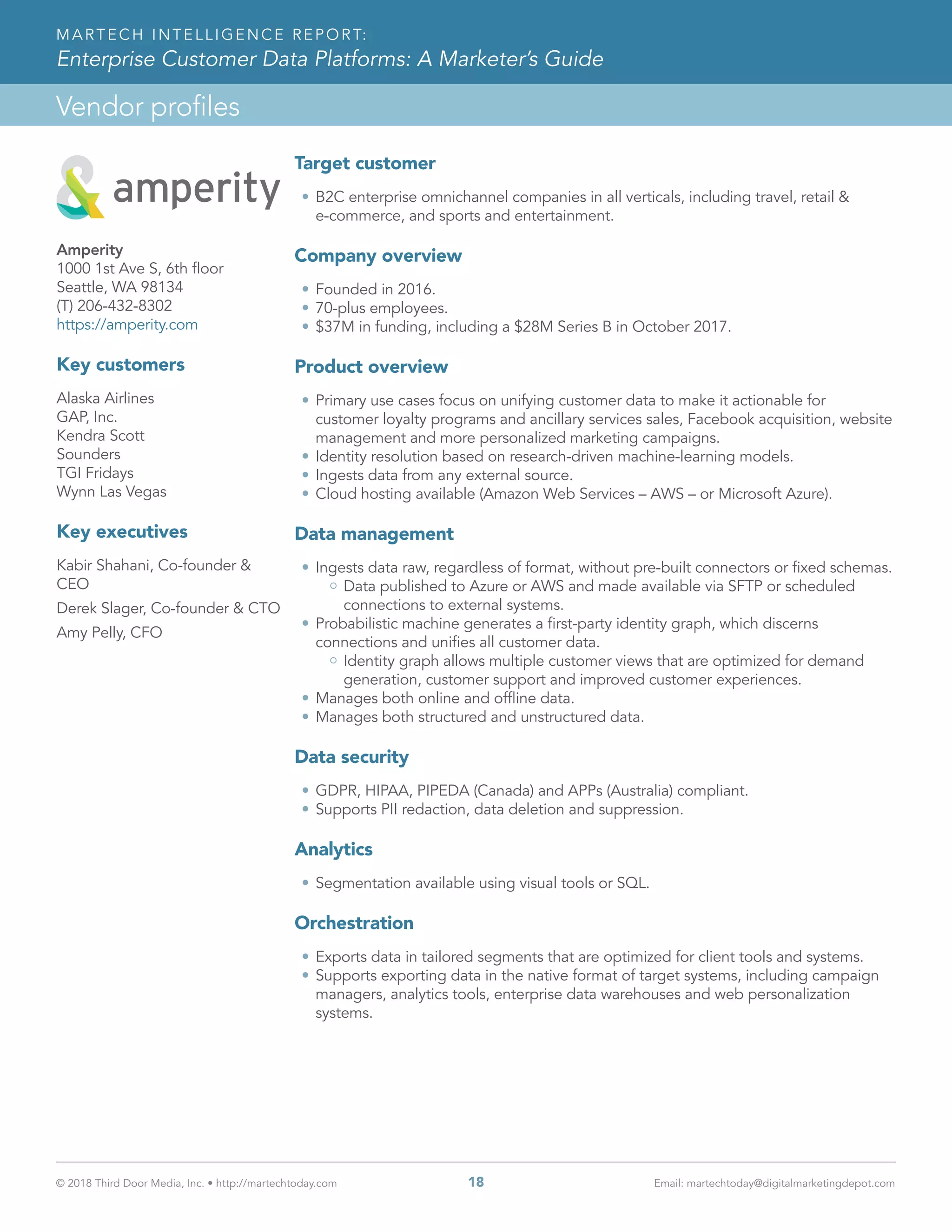 © 2018 Third Door Media, Inc. • http://martechtoday.com 	 18	 Email: martechtoday@digitalmarketingdepot.com
Vendor profiles
MARTECH INTELLIGENCE REPORT:
Enterprise Customer Data Platforms: A Marketer’s Guide
Target customer
•	B2C enterprise omnichannel companies in all verticals, including travel, retail &
e-commerce, and sports and entertainment.
Company overview
•	Founded in 2016.
•	70-plus employees.
•	$37M in funding, including a $28M Series B in October 2017.
Product overview
•	Primary use cases focus on unifying customer data to make it actionable for
customer loyalty programs and ancillary services sales, Facebook acquisition, website
management and more personalized marketing campaigns.
•	Identity resolution based on research-driven machine-learning models.
•	Ingests data from any external source.
•	Cloud hosting available (Amazon Web Services – AWS – or Microsoft Azure).
Data management
•	Ingests data raw, regardless of format, without pre-built connectors or fixed schemas.
Data published to Azure or AWS and made available via SFTP or scheduled
connections to external systems.
•	Probabilistic machine generates a first-party identity graph, which discerns
connections and unifies all customer data.
Identity graph allows multiple customer views that are optimized for demand
generation, customer support and improved customer experiences.
•	Manages both online and offline data.
•	Manages both structured and unstructured data.
Data security
•	GDPR, HIPAA, PIPEDA (Canada) and APPs (Australia) compliant.
•	Supports PII redaction, data deletion and suppression.
Analytics
•	Segmentation available using visual tools or SQL.
Orchestration
•	Exports data in tailored segments that are optimized for client tools and systems.
•	Supports exporting data in the native format of target systems, including campaign
managers, analytics tools, enterprise data warehouses and web personalization
systems.
Amperity
1000 1st Ave S, 6th floor
Seattle, WA 98134
(T) 206-432-8302
https://amperity.com
Key customers
Alaska Airlines
GAP, Inc.
Kendra Scott
Sounders
TGI Fridays
Wynn Las Vegas
Key executives
Kabir Shahani, Co-founder &
CEO
Derek Slager, Co-founder & CTO
Amy Pelly, CFO
 