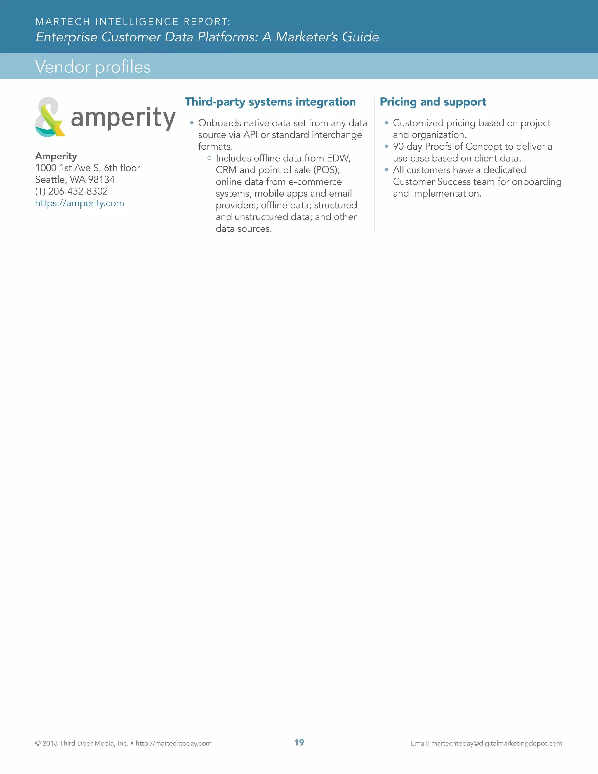 © 2018 Third Door Media, Inc. • http://martechtoday.com 	 19	 Email: martechtoday@digitalmarketingdepot.com
Vendor profiles
MARTECH INTELLIGENCE REPORT:
Enterprise Customer Data Platforms: A Marketer’s Guide
Third-party systems integration
•	Onboards native data set from any data
source via API or standard interchange
formats.
Includes offline data from EDW,
CRM and point of sale (POS);
online data from e-commerce
systems, mobile apps and email
providers; offline data; structured
and unstructured data; and other
data sources.
Pricing and support
•	Customized pricing based on project
and organization.
•	90-day Proofs of Concept to deliver a
use case based on client data.
•	All customers have a dedicated
Customer Success team for onboarding
and implementation.
Amperity
1000 1st Ave S, 6th floor
Seattle, WA 98134
(T) 206-432-8302
https://amperity.com
 