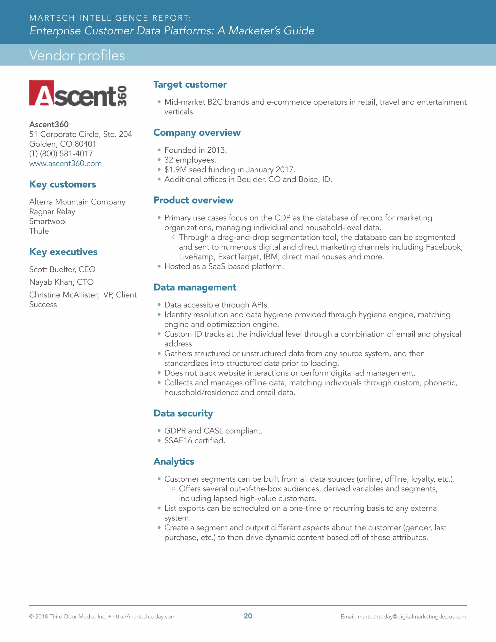 © 2018 Third Door Media, Inc. • http://martechtoday.com 	 20	 Email: martechtoday@digitalmarketingdepot.com
Vendor profiles
MARTECH INTELLIGENCE REPORT:
Enterprise Customer Data Platforms: A Marketer’s Guide
Target customer
•	Mid-market B2C brands and e-commerce operators in retail, travel and entertainment
verticals.
Company overview
•	Founded in 2013.
•	32 employees.
•	$1.9M seed funding in January 2017.
•	Additional offices in Boulder, CO and Boise, ID. 
Product overview
•	Primary use cases focus on the CDP as the database of record for marketing
organizations, managing individual and household-level data.
Through a drag-and-drop segmentation tool, the database can be segmented
and sent to numerous digital and direct marketing channels including Facebook,
LiveRamp, ExactTarget, IBM, direct mail houses and more.
•	Hosted as a SaaS-based platform.
Data management
•	Data accessible through APIs.
•	Identity resolution and data hygiene provided through hygiene engine, matching
engine and optimization engine.
•	Custom ID tracks at the individual level through a combination of email and physical
address.
•	Gathers structured or unstructured data from any source system, and then
standardizes into structured data prior to loading.
•	Does not track website interactions or perform digital ad management.
•	Collects and manages offline data, matching individuals through custom, phonetic,
household/residence and email data.
Data security
•	GDPR and CASL compliant.
•	SSAE16 certified.
Analytics
•	Customer segments can be built from all data sources (online, offline, loyalty, etc.).
Offers several out-of-the-box audiences, derived variables and segments,
including lapsed high-value customers.
•	List exports can be scheduled on a one-time or recurring basis to any external
system.
•	Create a segment and output different aspects about the customer (gender, last
purchase, etc.) to then drive dynamic content based off of those attributes.
Ascent360
51 Corporate Circle, Ste. 204
Golden, CO 80401
(T) (800) 581-4017
www.ascent360.com
Key customers
Alterra Mountain Company
Ragnar Relay
Smartwool
Thule
Key executives
Scott Buelter, CEO
Nayab Khan, CTO
Christine McAllister, VP, Client
Success
 