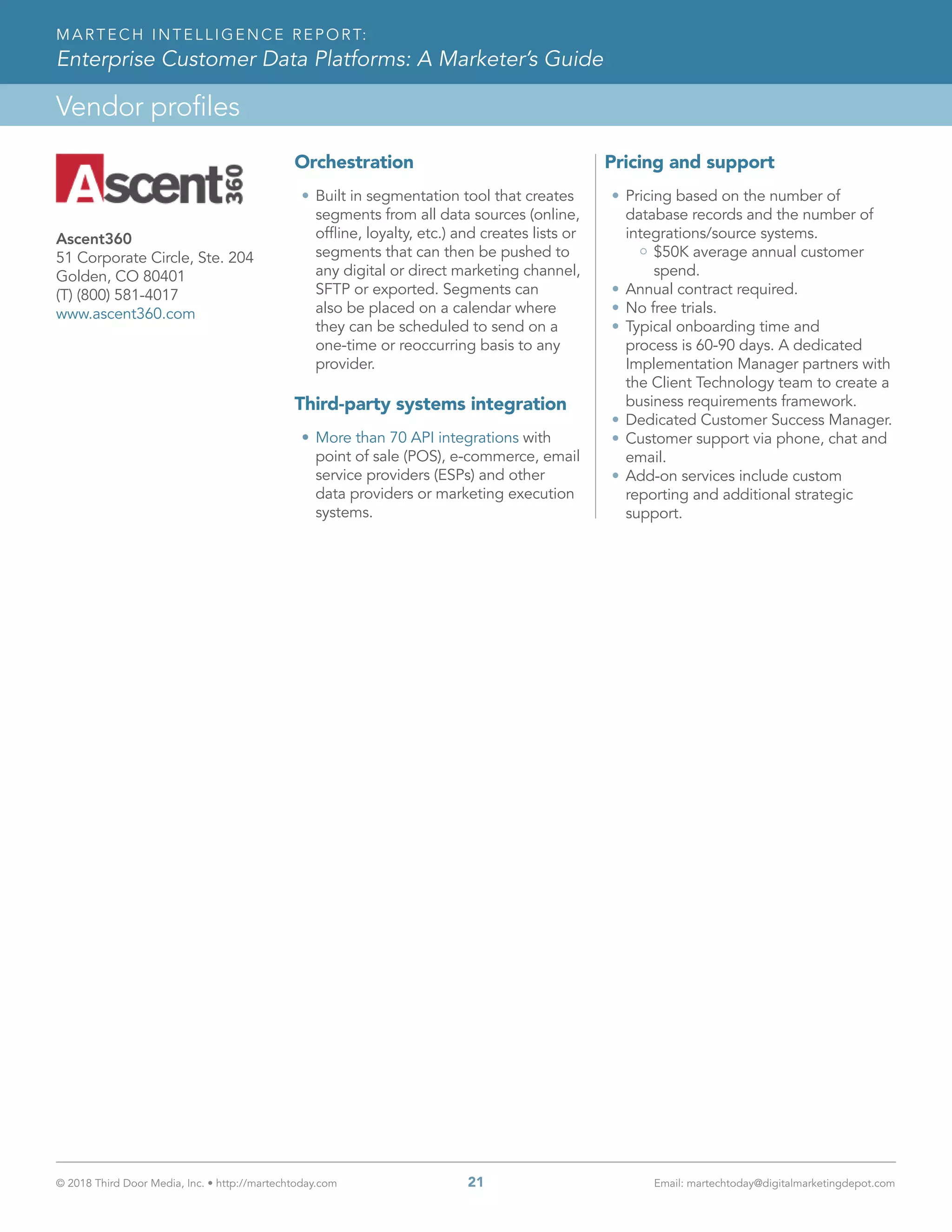 © 2018 Third Door Media, Inc. • http://martechtoday.com 	 21	 Email: martechtoday@digitalmarketingdepot.com
Vendor profiles
MARTECH INTELLIGENCE REPORT:
Enterprise Customer Data Platforms: A Marketer’s Guide
Orchestration
•	Built in segmentation tool that creates
segments from all data sources (online,
offline, loyalty, etc.) and creates lists or
segments that can then be pushed to
any digital or direct marketing channel,
SFTP or exported. Segments can
also be placed on a calendar where
they can be scheduled to send on a
one-time or reoccurring basis to any
provider.
Third-party systems integration
•	More than 70 API integrations with
point of sale (POS), e-commerce, email
service providers (ESPs) and other
data providers or marketing execution
systems.
Pricing and support
•	Pricing based on the number of
database records and the number of
integrations/source systems.
$50K average annual customer
spend.
•	Annual contract required.
•	No free trials.
•	Typical onboarding time and
process is 60-90 days. A dedicated
Implementation Manager partners with
the Client Technology team to create a
business requirements framework.
•	Dedicated Customer Success Manager.
•	Customer support via phone, chat and
email.
•	Add-on services include custom
reporting and additional strategic
support.
Ascent360
51 Corporate Circle, Ste. 204
Golden, CO 80401
(T) (800) 581-4017
www.ascent360.com
 