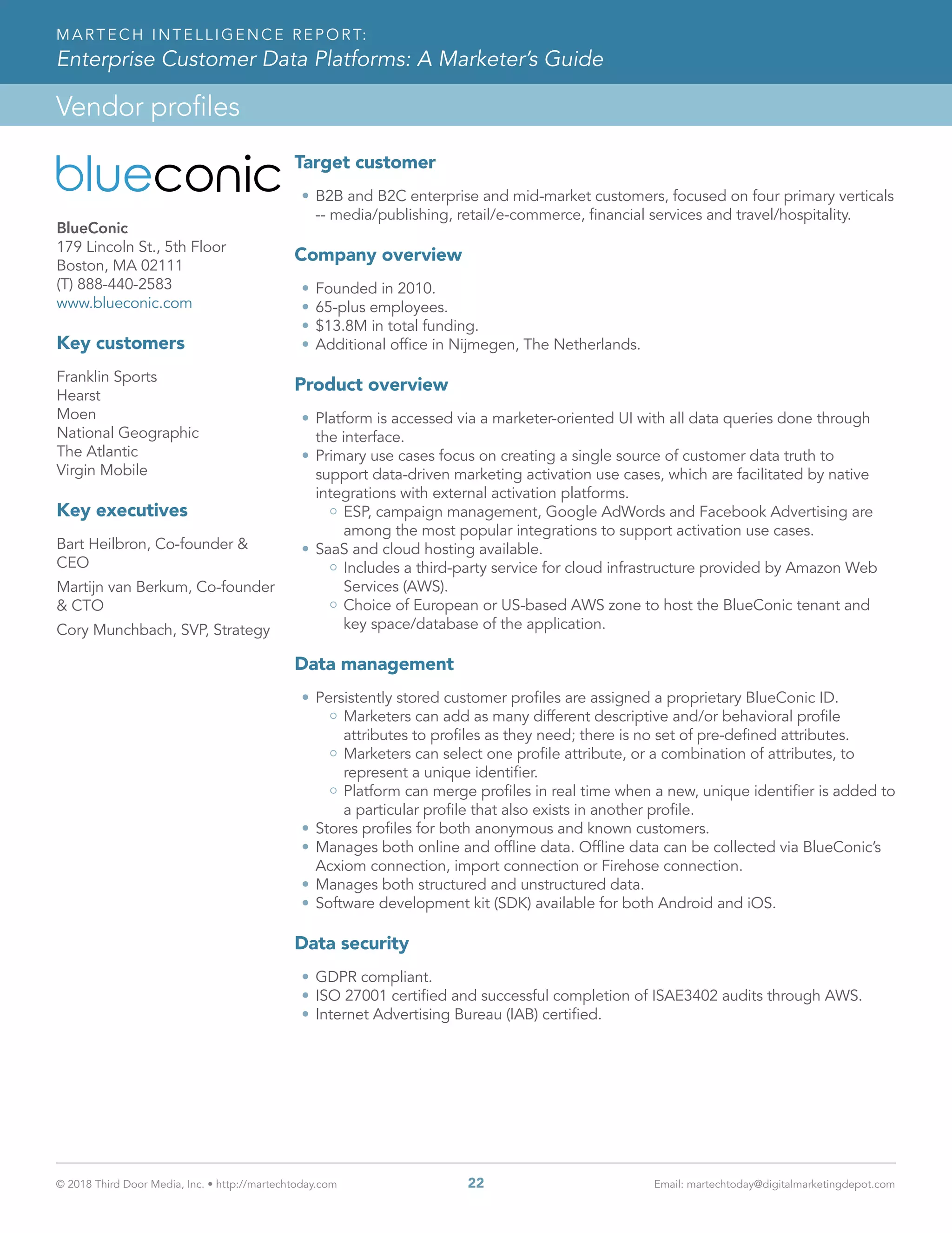 © 2018 Third Door Media, Inc. • http://martechtoday.com 	 22	 Email: martechtoday@digitalmarketingdepot.com
Vendor profiles
MARTECH INTELLIGENCE REPORT:
Enterprise Customer Data Platforms: A Marketer’s Guide
Target customer
•	B2B and B2C enterprise and mid-market customers, focused on four primary verticals
-- media/publishing, retail/e-commerce, financial services and travel/hospitality.
Company overview
•	Founded in 2010.
•	65-plus employees.
•	$13.8M in total funding.
•	Additional office in Nijmegen, The Netherlands.
Product overview
•	Platform is accessed via a marketer-oriented UI with all data queries done through
the interface.
•	Primary use cases focus on creating a single source of customer data truth to
support data-driven marketing activation use cases, which are facilitated by native
integrations with external activation platforms.
ESP, campaign management, Google AdWords and Facebook Advertising are
among the most popular integrations to support activation use cases.
•	SaaS and cloud hosting available.
Includes a third-party service for cloud infrastructure provided by Amazon Web
Services (AWS).
Choice of European or US-based AWS zone to host the BlueConic tenant and
key space/database of the application.
Data management
•	Persistently stored customer profiles are assigned a proprietary BlueConic ID.
Marketers can add as many different descriptive and/or behavioral profile
attributes to profiles as they need; there is no set of pre-defined attributes.
Marketers can select one profile attribute, or a combination of attributes, to
represent a unique identifier.
Platform can merge profiles in real time when a new, unique identifier is added to
a particular profile that also exists in another profile.
•	Stores profiles for both anonymous and known customers.
•	Manages both online and offline data. Offline data can be collected via BlueConic’s
Acxiom connection, import connection or Firehose connection.
•	Manages both structured and unstructured data.
•	Software development kit (SDK) available for both Android and iOS.
Data security
•	GDPR compliant.
•	ISO 27001 certified and successful completion of ISAE3402 audits through AWS.
•	Internet Advertising Bureau (IAB) certified.
BlueConic
179 Lincoln St., 5th Floor
Boston, MA 02111
(T) 888-440-2583
www.blueconic.com
Key customers
Franklin Sports
Hearst
Moen
National Geographic
The Atlantic
Virgin Mobile
Key executives
Bart Heilbron, Co-founder &
CEO
Martijn van Berkum, Co-founder
& CTO
Cory Munchbach, SVP, Strategy
 