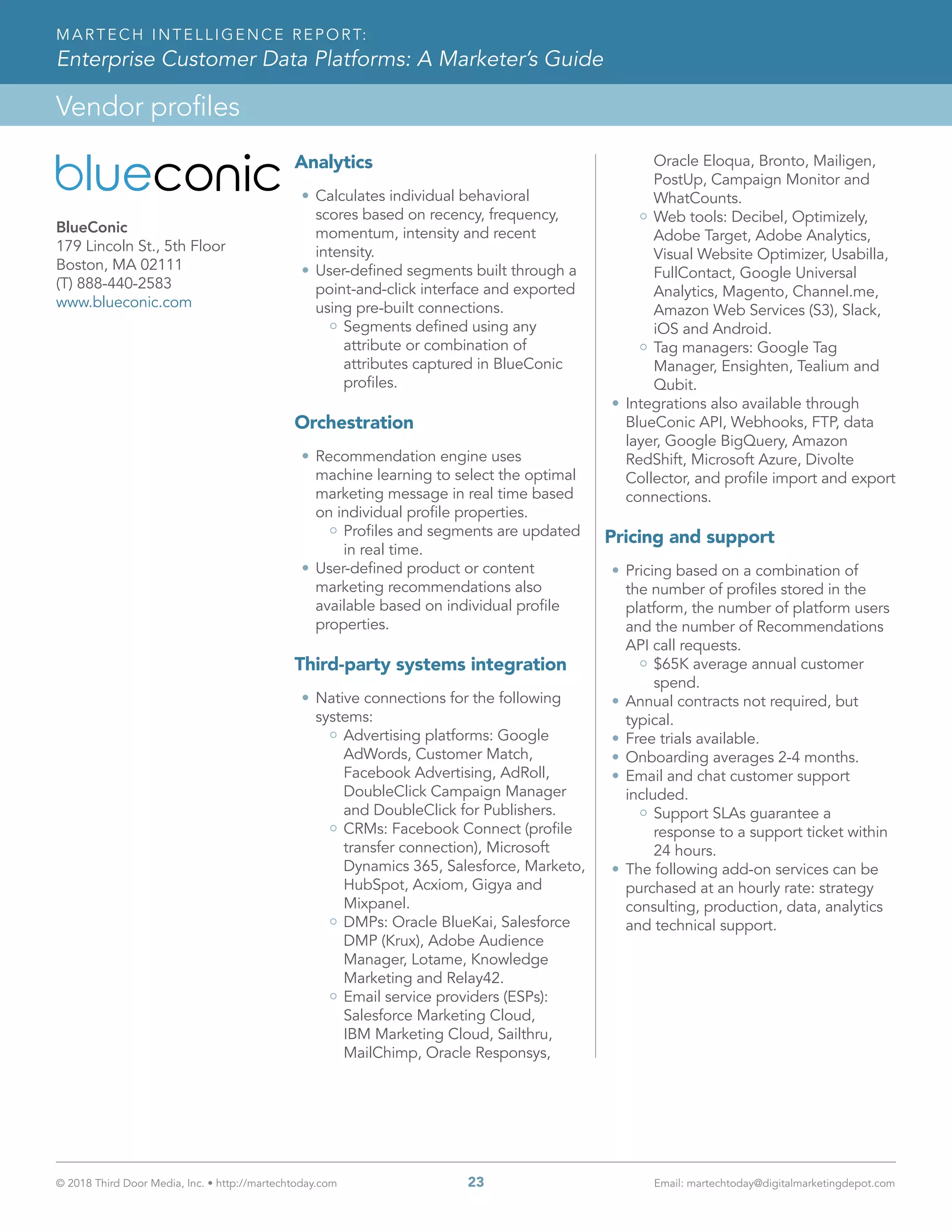 © 2018 Third Door Media, Inc. • http://martechtoday.com 	 23	 Email: martechtoday@digitalmarketingdepot.com
Vendor profiles
MARTECH INTELLIGENCE REPORT:
Enterprise Customer Data Platforms: A Marketer’s Guide
Analytics
•	Calculates individual behavioral
scores based on recency, frequency,
momentum, intensity and recent
intensity.
•	User-defined segments built through a
point-and-click interface and exported
using pre-built connections.
Segments defined using any
attribute or combination of
attributes captured in BlueConic
profiles.
Orchestration
•	Recommendation engine uses
machine learning to select the optimal
marketing message in real time based
on individual profile properties.
Profiles and segments are updated
in real time.
•	User-defined product or content
marketing recommendations also
available based on individual profile
properties.
Third-party systems integration
•	Native connections for the following
systems:
Advertising platforms: Google
AdWords, Customer Match,
Facebook Advertising, AdRoll,
DoubleClick Campaign Manager
and DoubleClick for Publishers.
CRMs: Facebook Connect (profile
transfer connection), Microsoft
Dynamics 365, Salesforce, Marketo,
HubSpot, Acxiom, Gigya and
Mixpanel.
DMPs: Oracle BlueKai, Salesforce
DMP (Krux), Adobe Audience
Manager, Lotame, Knowledge
Marketing and Relay42.
Email service providers (ESPs):
Salesforce Marketing Cloud,
IBM Marketing Cloud, Sailthru,
MailChimp, Oracle Responsys,
Oracle Eloqua, Bronto, Mailigen,
PostUp, Campaign Monitor and
WhatCounts.
Web tools: Decibel, Optimizely,
Adobe Target, Adobe Analytics,
Visual Website Optimizer, Usabilla,
FullContact, Google Universal
Analytics, Magento, Channel.me,
Amazon Web Services (S3), Slack,
iOS and Android.
Tag managers: Google Tag
Manager, Ensighten, Tealium and
Qubit.
•	Integrations also available through
BlueConic API, Webhooks, FTP, data
layer, Google BigQuery, Amazon
RedShift, Microsoft Azure, Divolte
Collector, and profile import and export
connections.
Pricing and support
•	Pricing based on a combination of
the number of profiles stored in the
platform, the number of platform users
and the number of Recommendations
API call requests.
$65K average annual customer
spend.
•	Annual contracts not required, but
typical.
•	Free trials available.
•	Onboarding averages 2-4 months.
•	Email and chat customer support
included.
Support SLAs guarantee a
response to a support ticket within
24 hours.
•	The following add-on services can be
purchased at an hourly rate: strategy
consulting, production, data, analytics
and technical support.
BlueConic
179 Lincoln St., 5th Floor
Boston, MA 02111
(T) 888-440-2583
www.blueconic.com
 
