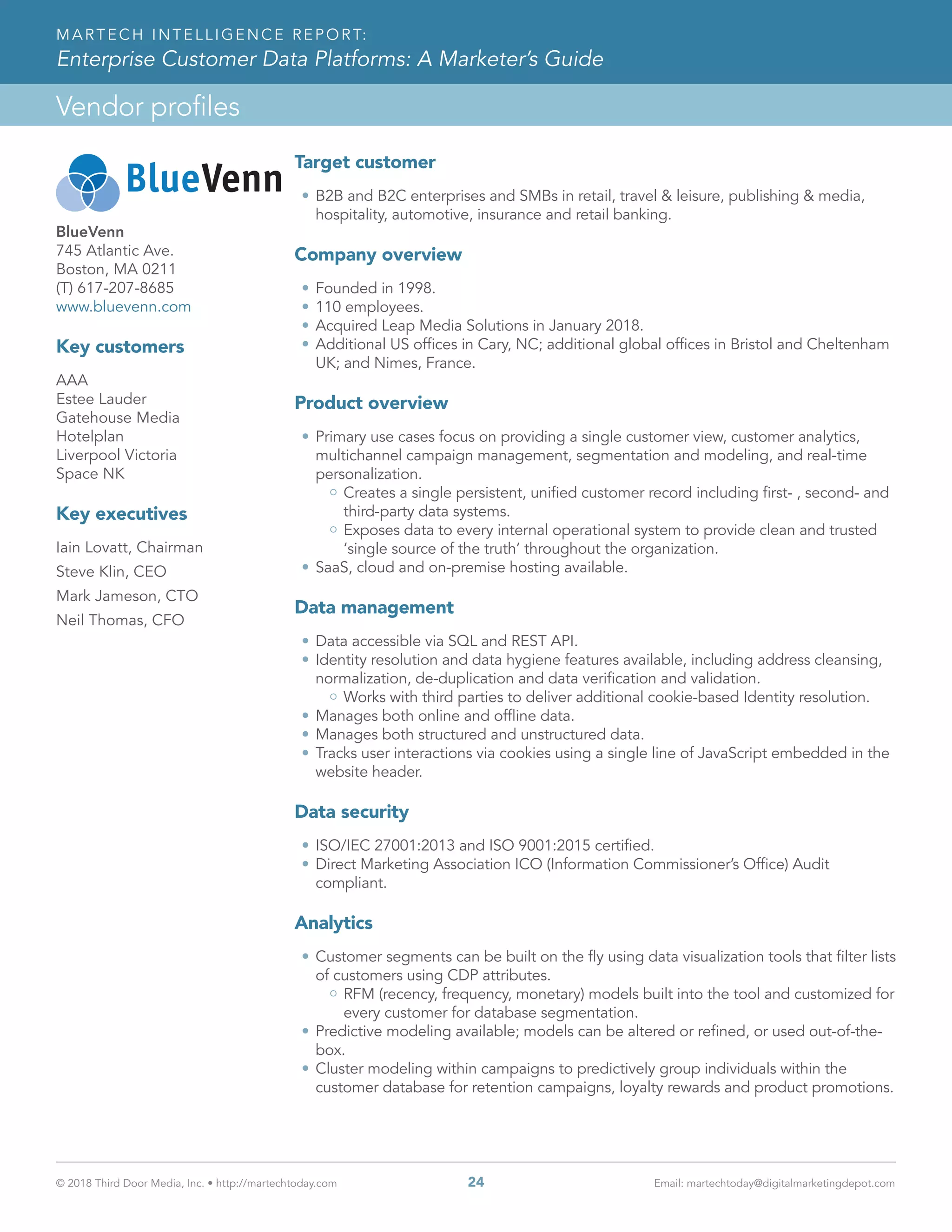 © 2018 Third Door Media, Inc. • http://martechtoday.com 	 24	 Email: martechtoday@digitalmarketingdepot.com
Vendor profiles
MARTECH INTELLIGENCE REPORT:
Enterprise Customer Data Platforms: A Marketer’s Guide
Target customer
•	B2B and B2C enterprises and SMBs in retail, travel & leisure, publishing & media,
hospitality, automotive, insurance and retail banking.
Company overview
•	Founded in 1998.
•	110 employees.
•	Acquired Leap Media Solutions in January 2018.
•	Additional US offices in Cary, NC; additional global offices in Bristol and Cheltenham
UK; and Nimes, France.
Product overview
•	Primary use cases focus on providing a single customer view, customer analytics,
multichannel campaign management, segmentation and modeling, and real-time
personalization.
Creates a single persistent, unified customer record including first- , second- and
third-party data systems.
Exposes data to every internal operational system to provide clean and trusted
‘single source of the truth’ throughout the organization.
•	SaaS, cloud and on-premise hosting available.
Data management
•	Data accessible via SQL and REST API.
•	Identity resolution and data hygiene features available, including address cleansing,
normalization, de-duplication and data verification and validation.
Works with third parties to deliver additional cookie-based Identity resolution.
•	Manages both online and offline data.
•	Manages both structured and unstructured data.
•	Tracks user interactions via cookies using a single line of JavaScript embedded in the
website header.
Data security
•	ISO/IEC 27001:2013 and ISO 9001:2015 certified.
•	Direct Marketing Association ICO (Information Commissioner’s Office) Audit
compliant.
Analytics
•	Customer segments can be built on the fly using data visualization tools that filter lists
of customers using CDP attributes.
RFM (recency, frequency, monetary) models built into the tool and customized for
every customer for database segmentation.
•	Predictive modeling available; models can be altered or refined, or used out-of-the-
box.
•	Cluster modeling within campaigns to predictively group individuals within the
customer database for retention campaigns, loyalty rewards and product promotions.
BlueVenn
745 Atlantic Ave.
Boston, MA 0211
(T) 617-207-8685
www.bluevenn.com
Key customers
AAA
Estee Lauder
Gatehouse Media
Hotelplan
Liverpool Victoria
Space NK
Key executives
Iain Lovatt, Chairman
Steve Klin, CEO
Mark Jameson, CTO
Neil Thomas, CFO
 