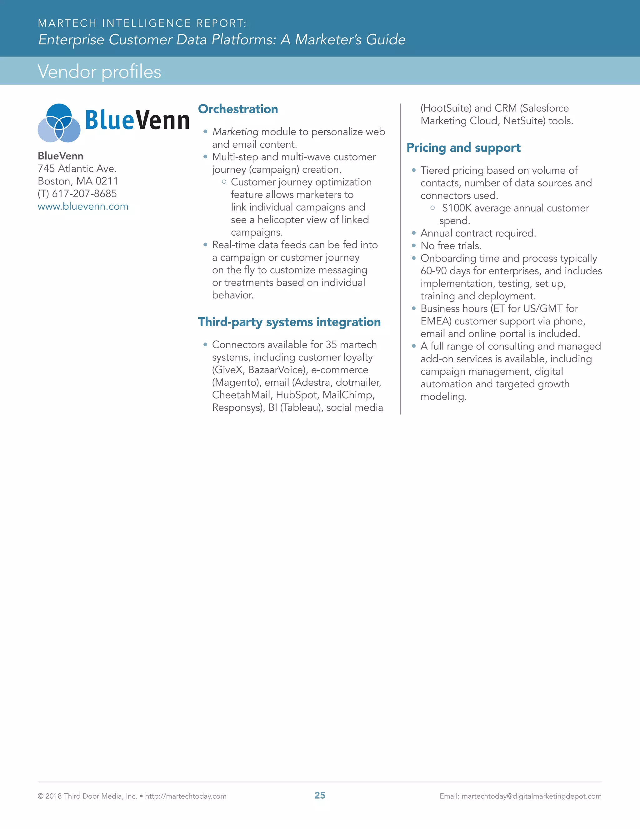 © 2018 Third Door Media, Inc. • http://martechtoday.com 	 25	 Email: martechtoday@digitalmarketingdepot.com
Vendor profiles
MARTECH INTELLIGENCE REPORT:
Enterprise Customer Data Platforms: A Marketer’s Guide
Orchestration
•	Marketing module to personalize web
and email content.
•	Multi-step and multi-wave customer
journey (campaign) creation.
Customer journey optimization
feature allows marketers to
link individual campaigns and
see a helicopter view of linked
campaigns.
•	Real-time data feeds can be fed into
a campaign or customer journey
on the fly to customize messaging
or treatments based on individual
behavior.
Third-party systems integration
•	Connectors available for 35 martech
systems, including customer loyalty
(GiveX, BazaarVoice), e-commerce
(Magento), email (Adestra, dotmailer,
CheetahMail, HubSpot, MailChimp,
Responsys), BI (Tableau), social media
(HootSuite) and CRM (Salesforce
Marketing Cloud, NetSuite) tools.
Pricing and support
•	Tiered pricing based on volume of
contacts, number of data sources and
connectors used.
$100K average annual customer
spend.
•	Annual contract required.
•	No free trials.
•	Onboarding time and process typically
60-90 days for enterprises, and includes
implementation, testing, set up,
training and deployment.
•	Business hours (ET for US/GMT for
EMEA) customer support via phone,
email and online portal is included.
•	A full range of consulting and managed
add-on services is available, including
campaign management, digital
automation and targeted growth
modeling.
BlueVenn
745 Atlantic Ave.
Boston, MA 0211
(T) 617-207-8685
www.bluevenn.com
 