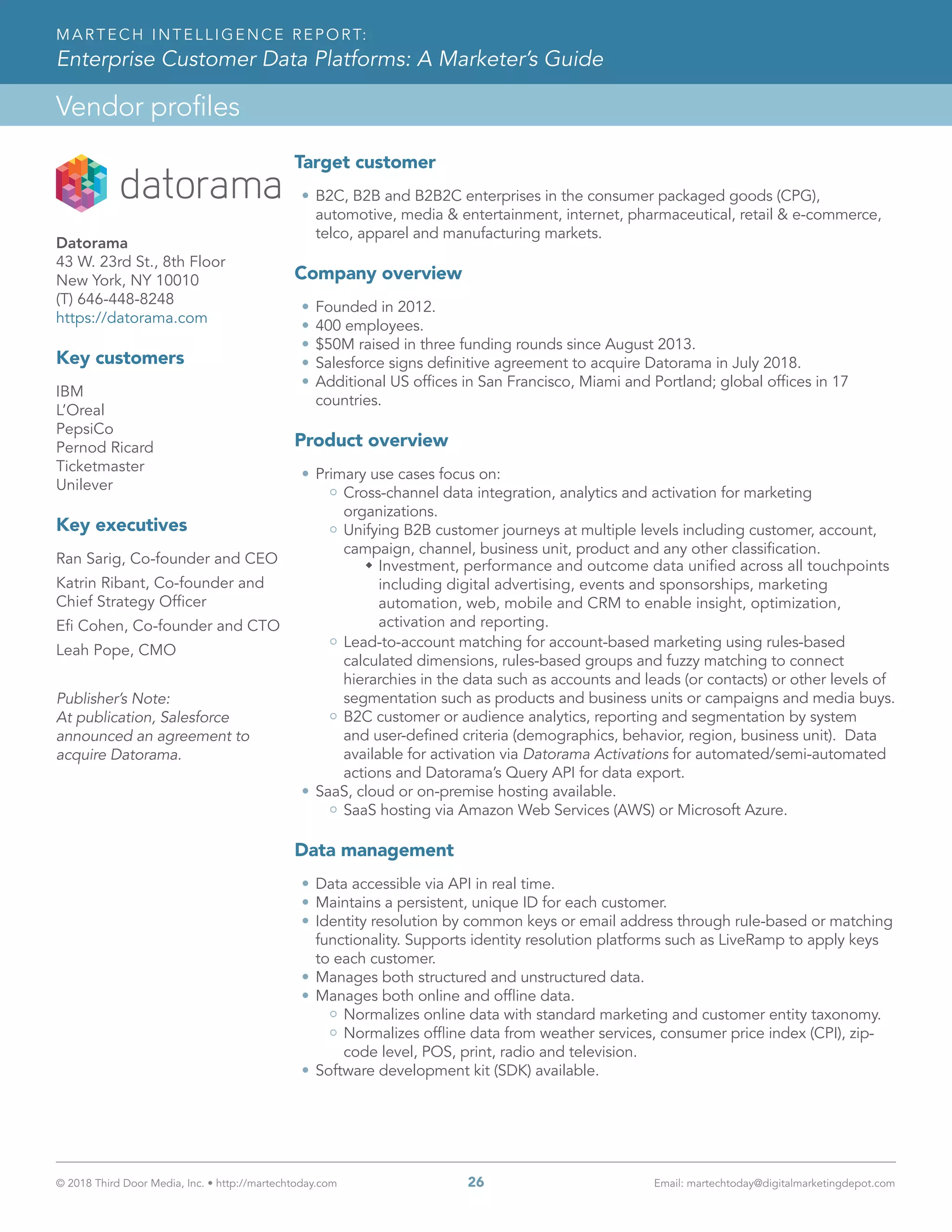 © 2018 Third Door Media, Inc. • http://martechtoday.com 	 26	 Email: martechtoday@digitalmarketingdepot.com
Vendor profiles
MARTECH INTELLIGENCE REPORT:
Enterprise Customer Data Platforms: A Marketer’s Guide
Target customer
•	B2C, B2B and B2B2C enterprises in the consumer packaged goods (CPG),
automotive, media & entertainment, internet, pharmaceutical, retail & e-commerce,
telco, apparel and manufacturing markets.
Company overview
•	Founded in 2012.
•	400 employees.
•	$50M raised in three funding rounds since August 2013.
•	Salesforce signs definitive agreement to acquire Datorama in July 2018.
•	Additional US offices in San Francisco, Miami and Portland; global offices in 17
countries.
Product overview
•	Primary use cases focus on:
Cross-channel data integration, analytics and activation for marketing
organizations.
Unifying B2B customer journeys at multiple levels including customer, account,
campaign, channel, business unit, product and any other classification.
ŠŠ Investment, performance and outcome data unified across all touchpoints
including digital advertising, events and sponsorships, marketing
automation, web, mobile and CRM to enable insight, optimization,
activation and reporting.
Lead-to-account matching for account-based marketing using rules-based
calculated dimensions, rules-based groups and fuzzy matching to connect
hierarchies in the data such as accounts and leads (or contacts) or other levels of
segmentation such as products and business units or campaigns and media buys.
B2C customer or audience analytics, reporting and segmentation by system
and user-defined criteria (demographics, behavior, region, business unit). Data
available for activation via Datorama Activations for automated/semi-automated
actions and Datorama’s Query API for data export.
•	SaaS, cloud or on-premise hosting available.
SaaS hosting via Amazon Web Services (AWS) or Microsoft Azure.
Data management
•	Data accessible via API in real time.
•	Maintains a persistent, unique ID for each customer.
•	Identity resolution by common keys or email address through rule-based or matching
functionality. Supports identity resolution platforms such as LiveRamp to apply keys
to each customer.
•	Manages both structured and unstructured data.
•	Manages both online and offline data.
Normalizes online data with standard marketing and customer entity taxonomy.
Normalizes offline data from weather services, consumer price index (CPI), zip-
code level, POS, print, radio and television.
•	Software development kit (SDK) available.
Datorama
43 W. 23rd St., 8th Floor
New York, NY 10010
(T) 646-448-8248
https://datorama.com
Key customers
IBM
L’Oreal
PepsiCo
Pernod Ricard
Ticketmaster
Unilever
Key executives
Ran Sarig, Co-founder and CEO
Katrin Ribant, Co-founder and
Chief Strategy Officer
Efi Cohen, Co-founder and CTO
Leah Pope, CMO
Publisher’s Note:
At publication, Salesforce
announced an agreement to
acquire Datorama.
 