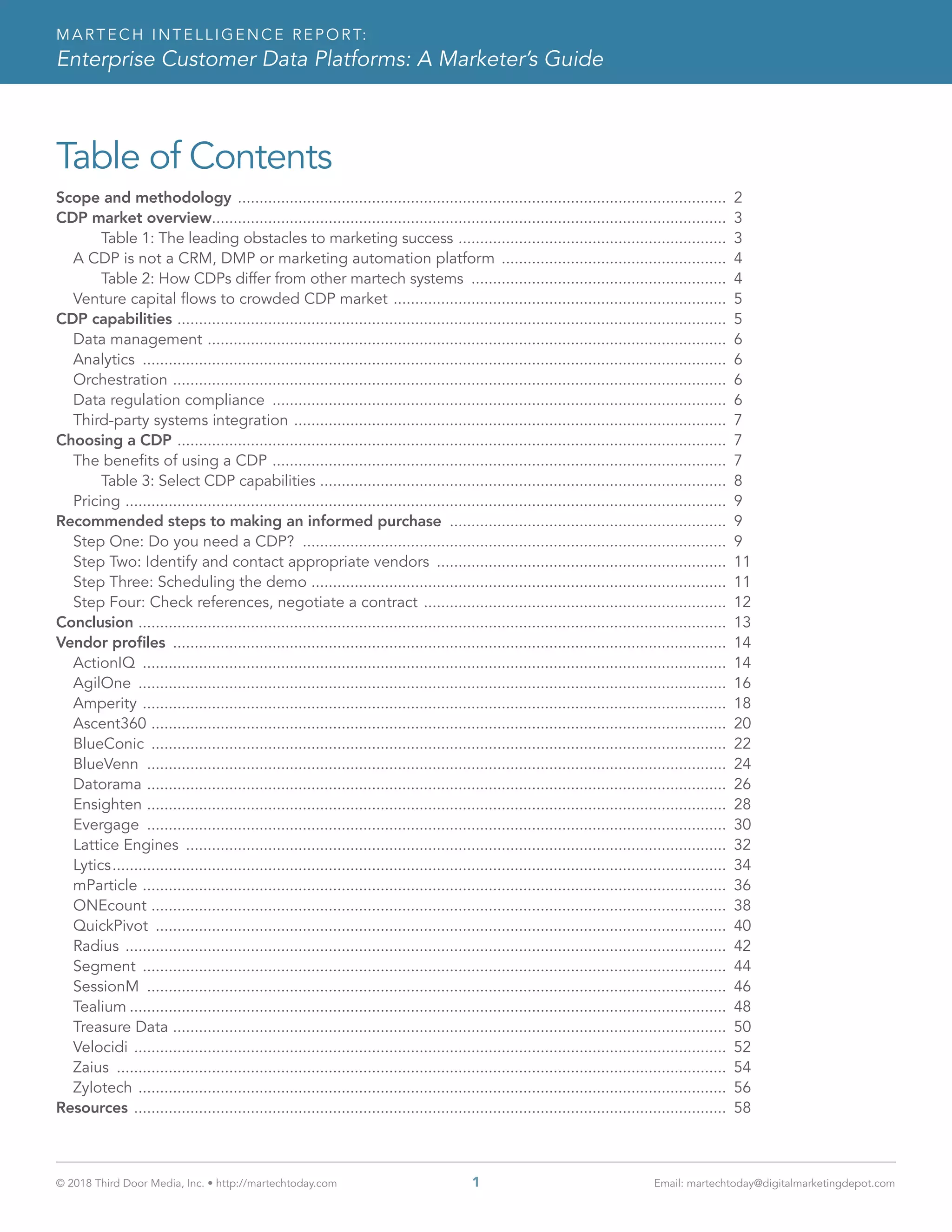 © 2018 Third Door Media, Inc. • http://martechtoday.com 	 1	 Email: martechtoday@digitalmarketingdepot.com
MARTECH INTELLIGENCE REPORT:
Enterprise Customer Data Platforms: A Marketer’s Guide
Table of Contents
Scope and methodology .................................................................................................................. 2
CDP market overview........................................................................................................................ 3
Table 1: The leading obstacles to marketing success ............................................................... 3
A CDP is not a CRM, DMP or marketing automation platform ..................................................... 4
Table 2: How CDPs differ from other martech systems ............................................................ 4
Venture capital flows to crowded CDP market .............................................................................. 5
CDP capabilities ................................................................................................................................ 5
Data management ......................................................................................................................... 6
Analytics ........................................................................................................................................ 6
Orchestration ................................................................................................................................. 6
Data regulation compliance .......................................................................................................... 6
Third-party systems integration ..................................................................................................... 7
Choosing a CDP ................................................................................................................................ 7
The benefits of using a CDP .......................................................................................................... 7
Table 3: Select CDP capabilities ............................................................................................... 8
Pricing ............................................................................................................................................ 9
Recommended steps to making an informed purchase ................................................................. 9
Step One: Do you need a CDP? ................................................................................................... 9
Step Two: Identify and contact appropriate vendors .................................................................... 11
Step Three: Scheduling the demo ................................................................................................. 11
Step Four: Check references, negotiate a contract ....................................................................... 12
Conclusion ......................................................................................................................................... 13
Vendor profiles ................................................................................................................................. 14
ActionIQ ........................................................................................................................................ 14
AgilOne ......................................................................................................................................... 16
Amperity ........................................................................................................................................ 18
Ascent360 ...................................................................................................................................... 20
BlueConic ...................................................................................................................................... 22
BlueVenn ....................................................................................................................................... 24
Datorama ....................................................................................................................................... 26
Ensighten ....................................................................................................................................... 28
Evergage ....................................................................................................................................... 30
Lattice Engines .............................................................................................................................. 32
Lytics............................................................................................................................................... 34
mParticle ........................................................................................................................................ 36
ONEcount ...................................................................................................................................... 38
QuickPivot ..................................................................................................................................... 40
Radius ............................................................................................................................................ 42
Segment ........................................................................................................................................ 44
SessionM ....................................................................................................................................... 46
Tealium........................................................................................................................................... 48
Treasure Data ................................................................................................................................. 50
Velocidi .......................................................................................................................................... 52
Zaius .............................................................................................................................................. 54
Zylotech ......................................................................................................................................... 56
Resources .......................................................................................................................................... 58
 