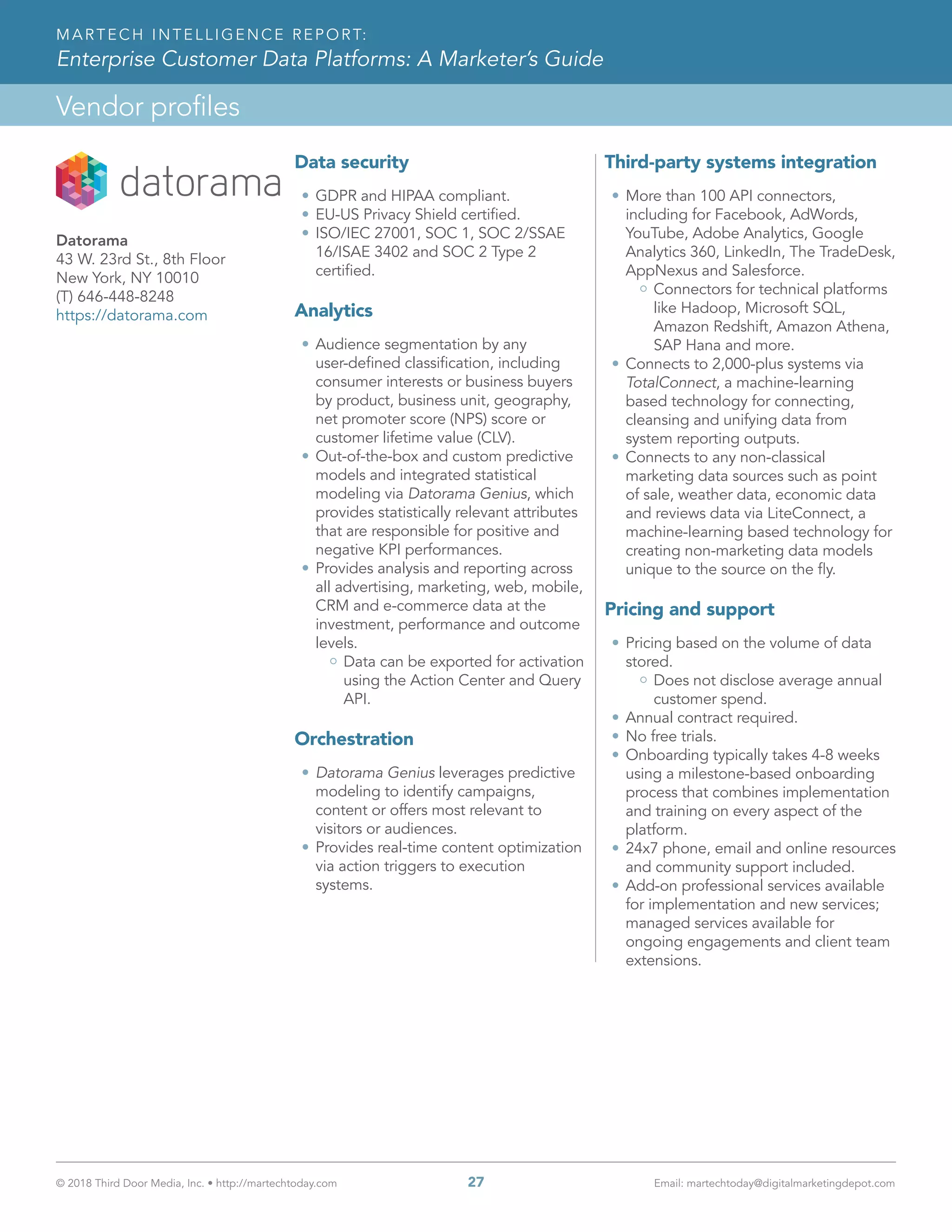 © 2018 Third Door Media, Inc. • http://martechtoday.com 	 27	 Email: martechtoday@digitalmarketingdepot.com
Vendor profiles
MARTECH INTELLIGENCE REPORT:
Enterprise Customer Data Platforms: A Marketer’s Guide
Data security
•	GDPR and HIPAA compliant.
•	EU-US Privacy Shield certified.
•	ISO/IEC 27001, SOC 1, SOC 2/SSAE
16/ISAE 3402 and SOC 2 Type 2
certified.
Analytics
•	Audience segmentation by any
user-defined classification, including
consumer interests or business buyers
by product, business unit, geography,
net promoter score (NPS) score or
customer lifetime value (CLV).
•	Out-of-the-box and custom predictive
models and integrated statistical
modeling via Datorama Genius, which
provides statistically relevant attributes
that are responsible for positive and
negative KPI performances.
•	Provides analysis and reporting across
all advertising, marketing, web, mobile,
CRM and e-commerce data at the
investment, performance and outcome
levels.
Data can be exported for activation
using the Action Center and Query
API.
Orchestration
•	Datorama Genius leverages predictive
modeling to identify campaigns,
content or offers most relevant to
visitors or audiences.
•	Provides real-time content optimization
via action triggers to execution
systems.
Third-party systems integration
•	More than 100 API connectors,
including for Facebook, AdWords,
YouTube, Adobe Analytics, Google
Analytics 360, LinkedIn, The TradeDesk,
AppNexus and Salesforce.
Connectors for technical platforms
like Hadoop, Microsoft SQL,
Amazon Redshift, Amazon Athena,
SAP Hana and more.
•	Connects to 2,000-plus systems via
TotalConnect, a machine-learning
based technology for connecting,
cleansing and unifying data from
system reporting outputs.
•	Connects to any non-classical
marketing data sources such as point
of sale, weather data, economic data
and reviews data via LiteConnect, a
machine-learning based technology for
creating non-marketing data models
unique to the source on the fly.
Pricing and support
•	Pricing based on the volume of data
stored.
Does not disclose average annual
customer spend.
•	Annual contract required.
•	No free trials.
•	Onboarding typically takes 4-8 weeks
using a milestone-based onboarding
process that combines implementation
and training on every aspect of the
platform.
•	24x7 phone, email and online resources
and community support included.
•	Add-on professional services available
for implementation and new services;
managed services available for
ongoing engagements and client team
extensions.
Datorama
43 W. 23rd St., 8th Floor
New York, NY 10010
(T) 646-448-8248
https://datorama.com
 