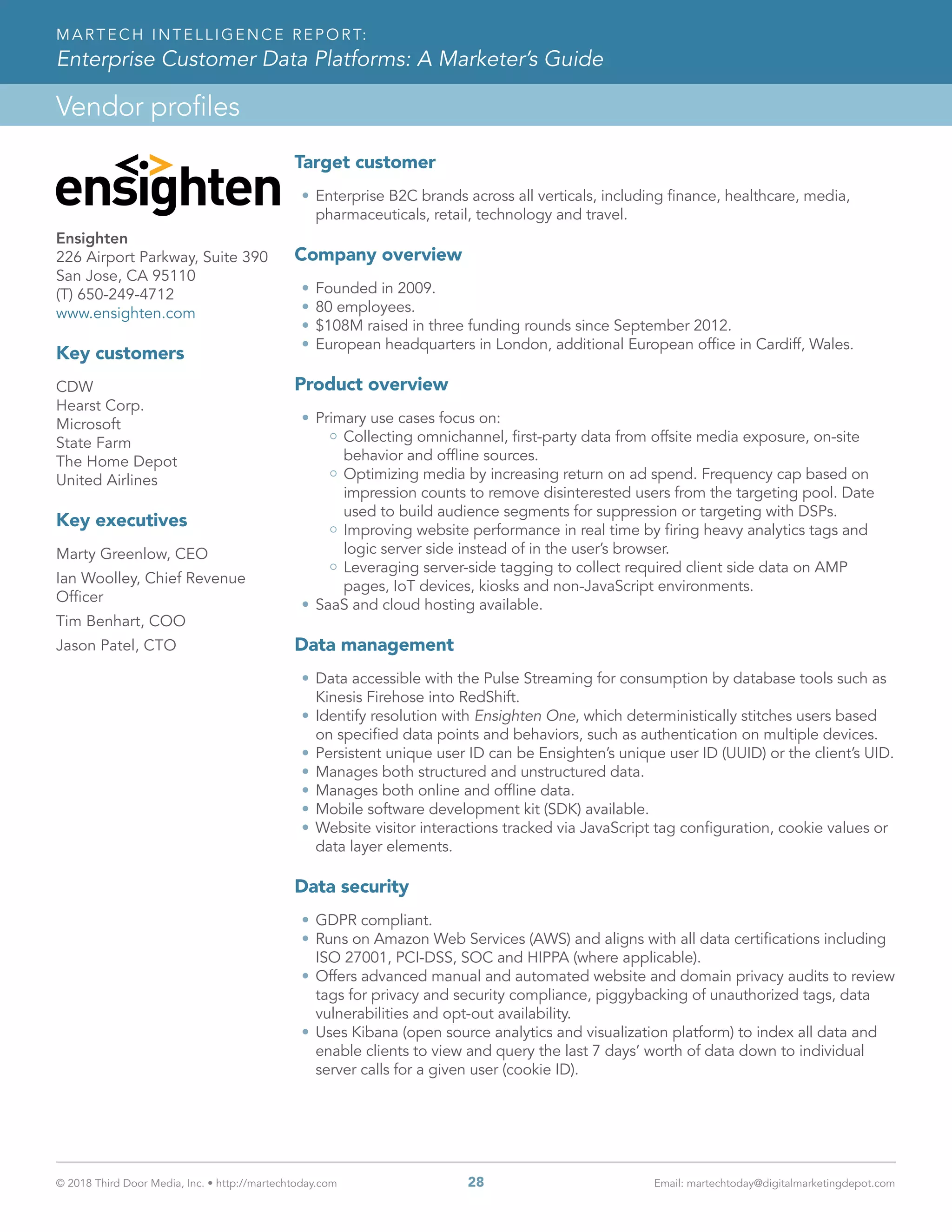 © 2018 Third Door Media, Inc. • http://martechtoday.com 	 28	 Email: martechtoday@digitalmarketingdepot.com
Vendor profiles
MARTECH INTELLIGENCE REPORT:
Enterprise Customer Data Platforms: A Marketer’s Guide
Target customer
•	Enterprise B2C brands across all verticals, including finance, healthcare, media,
pharmaceuticals, retail, technology and travel.
Company overview
•	Founded in 2009.
•	80 employees.
•	$108M raised in three funding rounds since September 2012.
•	European headquarters in London, additional European office in Cardiff, Wales.
Product overview
•	Primary use cases focus on:
Collecting omnichannel, first-party data from offsite media exposure, on-site
behavior and offline sources.
Optimizing media by increasing return on ad spend. Frequency cap based on
impression counts to remove disinterested users from the targeting pool. Date
used to build audience segments for suppression or targeting with DSPs.
Improving website performance in real time by firing heavy analytics tags and
logic server side instead of in the user’s browser.
Leveraging server-side tagging to collect required client side data on AMP
pages, IoT devices, kiosks and non-JavaScript environments.
•	SaaS and cloud hosting available.
Data management
•	Data accessible with the Pulse Streaming for consumption by database tools such as
Kinesis Firehose into RedShift.
•	Identify resolution with Ensighten One, which deterministically stitches users based
on specified data points and behaviors, such as authentication on multiple devices.
•	Persistent unique user ID can be Ensighten’s unique user ID (UUID) or the client’s UID.
•	Manages both structured and unstructured data.
•	Manages both online and offline data.
•	Mobile software development kit (SDK) available.
•	Website visitor interactions tracked via JavaScript tag configuration, cookie values or
data layer elements.
Data security
•	GDPR compliant.
•	Runs on Amazon Web Services (AWS) and aligns with all data certifications including
ISO 27001, PCI-DSS, SOC and HIPPA (where applicable).
•	Offers advanced manual and automated website and domain privacy audits to review
tags for privacy and security compliance, piggybacking of unauthorized tags, data
vulnerabilities and opt-out availability.
•	Uses Kibana (open source analytics and visualization platform) to index all data and
enable clients to view and query the last 7 days’ worth of data down to individual
server calls for a given user (cookie ID).
Ensighten
226 Airport Parkway, Suite 390
San Jose, CA 95110
(T) 650-249-4712
www.ensighten.com
Key customers
CDW
Hearst Corp.
Microsoft
State Farm
The Home Depot
United Airlines
Key executives
Marty Greenlow, CEO
Ian Woolley, Chief Revenue
Officer
Tim Benhart, COO
Jason Patel, CTO
 