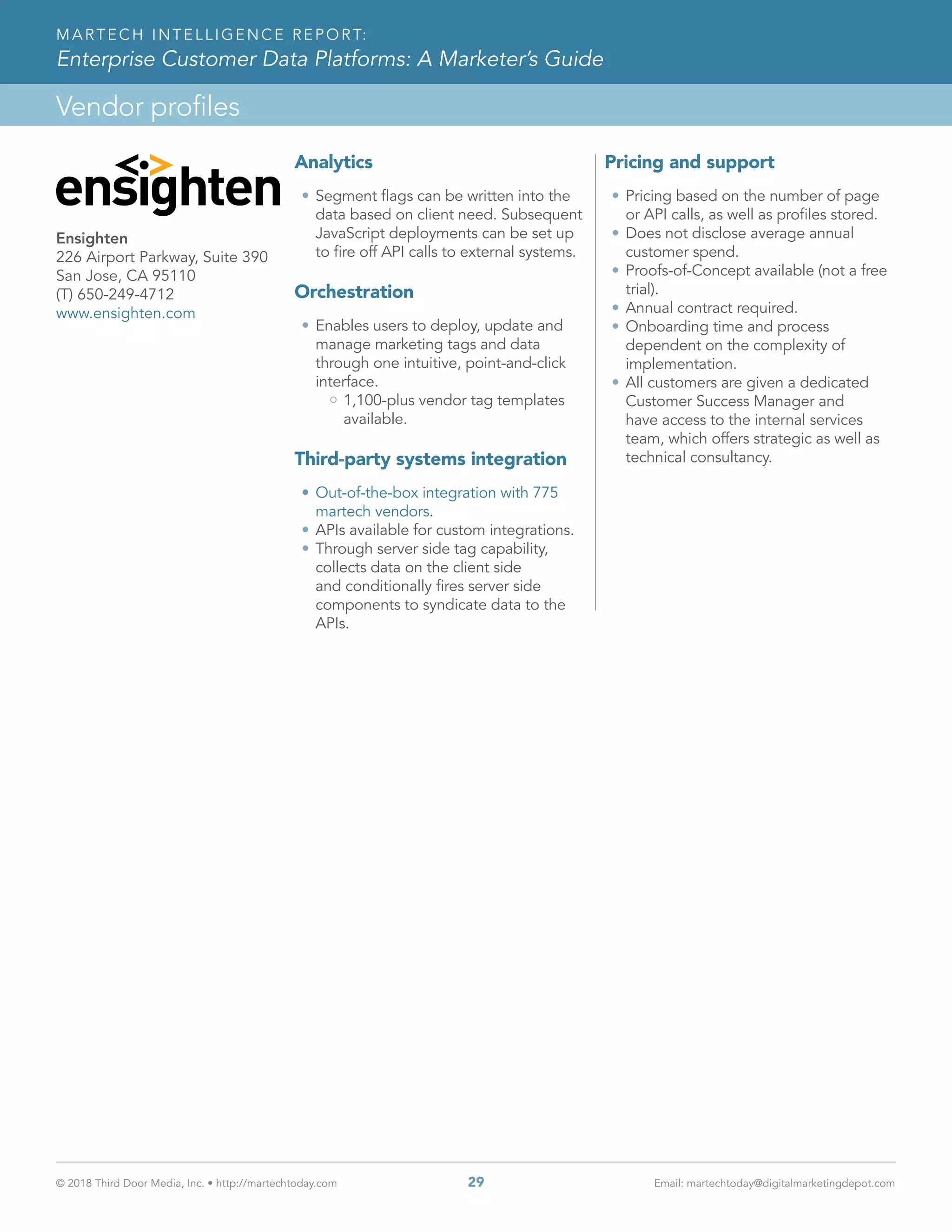 © 2018 Third Door Media, Inc. • http://martechtoday.com 	 29	 Email: martechtoday@digitalmarketingdepot.com
Vendor profiles
MARTECH INTELLIGENCE REPORT:
Enterprise Customer Data Platforms: A Marketer’s Guide
Analytics
•	Segment flags can be written into the
data based on client need. Subsequent
JavaScript deployments can be set up
to fire off API calls to external systems.
Orchestration
•	Enables users to deploy, update and
manage marketing tags and data
through one intuitive, point-and-click
interface.
1,100-plus vendor tag templates
available.
Third-party systems integration
•	Out-of-the-box integration with 775
martech vendors.
•	APIs available for custom integrations.
•	Through server side tag capability,
collects data on the client side
and conditionally fires server side
components to syndicate data to the
APIs.
Pricing and support
•	Pricing based on the number of page
or API calls, as well as profiles stored.
•	Does not disclose average annual
customer spend.
•	Proofs-of-Concept available (not a free
trial).
•	Annual contract required.
•	Onboarding time and process
dependent on the complexity of
implementation.
•	All customers are given a dedicated
Customer Success Manager and
have access to the internal services
team, which offers strategic as well as
technical consultancy.
Ensighten
226 Airport Parkway, Suite 390
San Jose, CA 95110
(T) 650-249-4712
www.ensighten.com
 