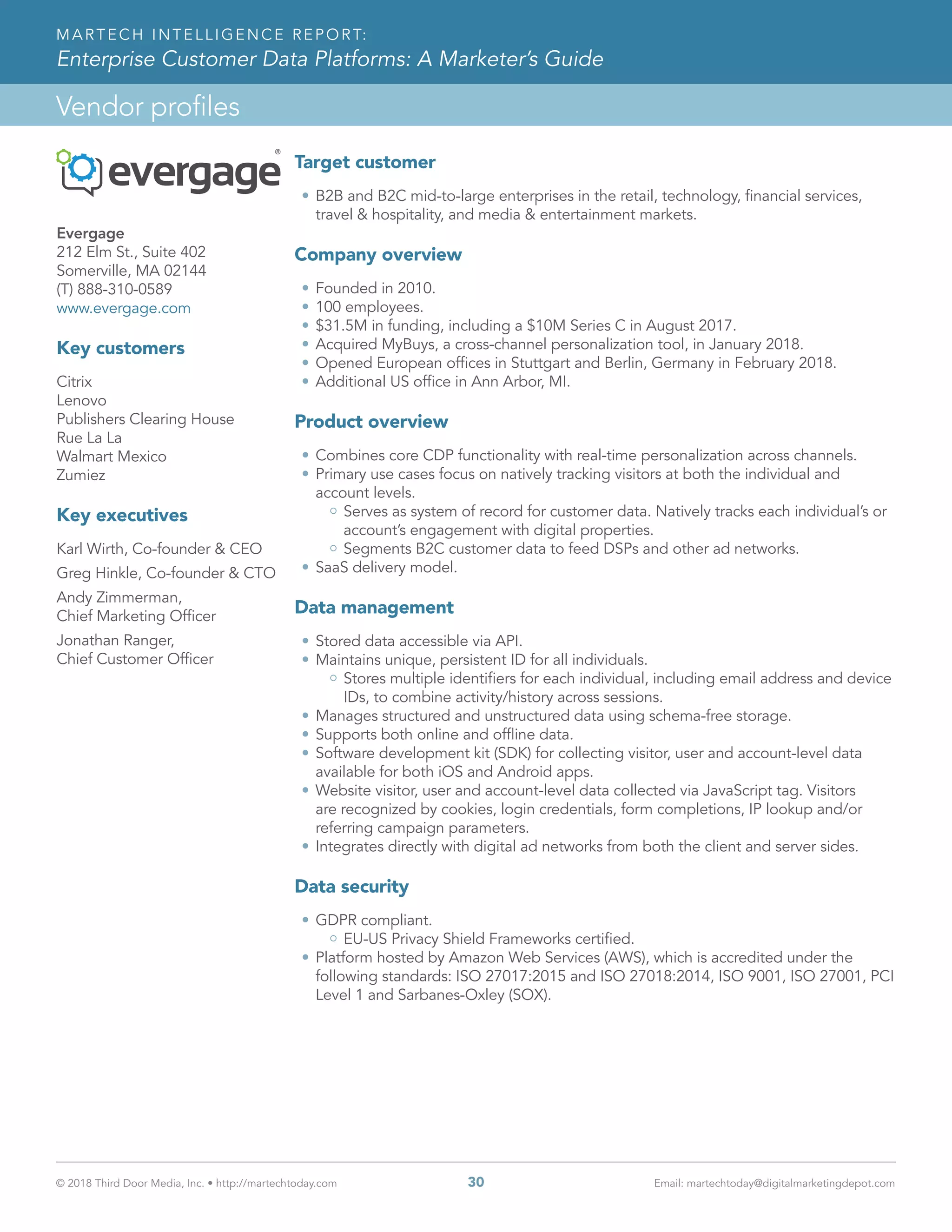 © 2018 Third Door Media, Inc. • http://martechtoday.com 	 30	 Email: martechtoday@digitalmarketingdepot.com
Vendor profiles
MARTECH INTELLIGENCE REPORT:
Enterprise Customer Data Platforms: A Marketer’s Guide
Evergage
212 Elm St., Suite 402
Somerville, MA 02144
(T) 888-310-0589
www.evergage.com
Key customers
Citrix
Lenovo
Publishers Clearing House
Rue La La
Walmart Mexico
Zumiez
Key executives
Karl Wirth, Co-founder & CEO
Greg Hinkle, Co-founder & CTO
Andy Zimmerman,
Chief Marketing Officer
Jonathan Ranger,
Chief Customer Officer
Target customer
•	B2B and B2C mid-to-large enterprises in the retail, technology, financial services,
travel & hospitality, and media & entertainment markets.
Company overview
•	Founded in 2010.
•	100 employees.
•	$31.5M in funding, including a $10M Series C in August 2017.
•	Acquired MyBuys, a cross-channel personalization tool, in January 2018.
•	Opened European offices in Stuttgart and Berlin, Germany in February 2018.
•	Additional US office in Ann Arbor, MI.
Product overview
•	Combines core CDP functionality with real-time personalization across channels.
•	Primary use cases focus on natively tracking visitors at both the individual and
account levels.
Serves as system of record for customer data. Natively tracks each individual’s or
account’s engagement with digital properties.
Segments B2C customer data to feed DSPs and other ad networks.
•	SaaS delivery model.
Data management
•	Stored data accessible via API.
•	Maintains unique, persistent ID for all individuals.
Stores multiple identifiers for each individual, including email address and device
IDs, to combine activity/history across sessions.
•	Manages structured and unstructured data using schema-free storage.
•	Supports both online and offline data.
•	Software development kit (SDK) for collecting visitor, user and account-level data
available for both iOS and Android apps.
•	Website visitor, user and account-level data collected via JavaScript tag. Visitors
are recognized by cookies, login credentials, form completions, IP lookup and/or
referring campaign parameters.
•	Integrates directly with digital ad networks from both the client and server sides.
Data security
•	GDPR compliant.
EU-US Privacy Shield Frameworks certified.
•	Platform hosted by Amazon Web Services (AWS), which is accredited under the
following standards: ISO 27017:2015 and ISO 27018:2014, ISO 9001, ISO 27001, PCI
Level 1 and Sarbanes-Oxley (SOX).
 