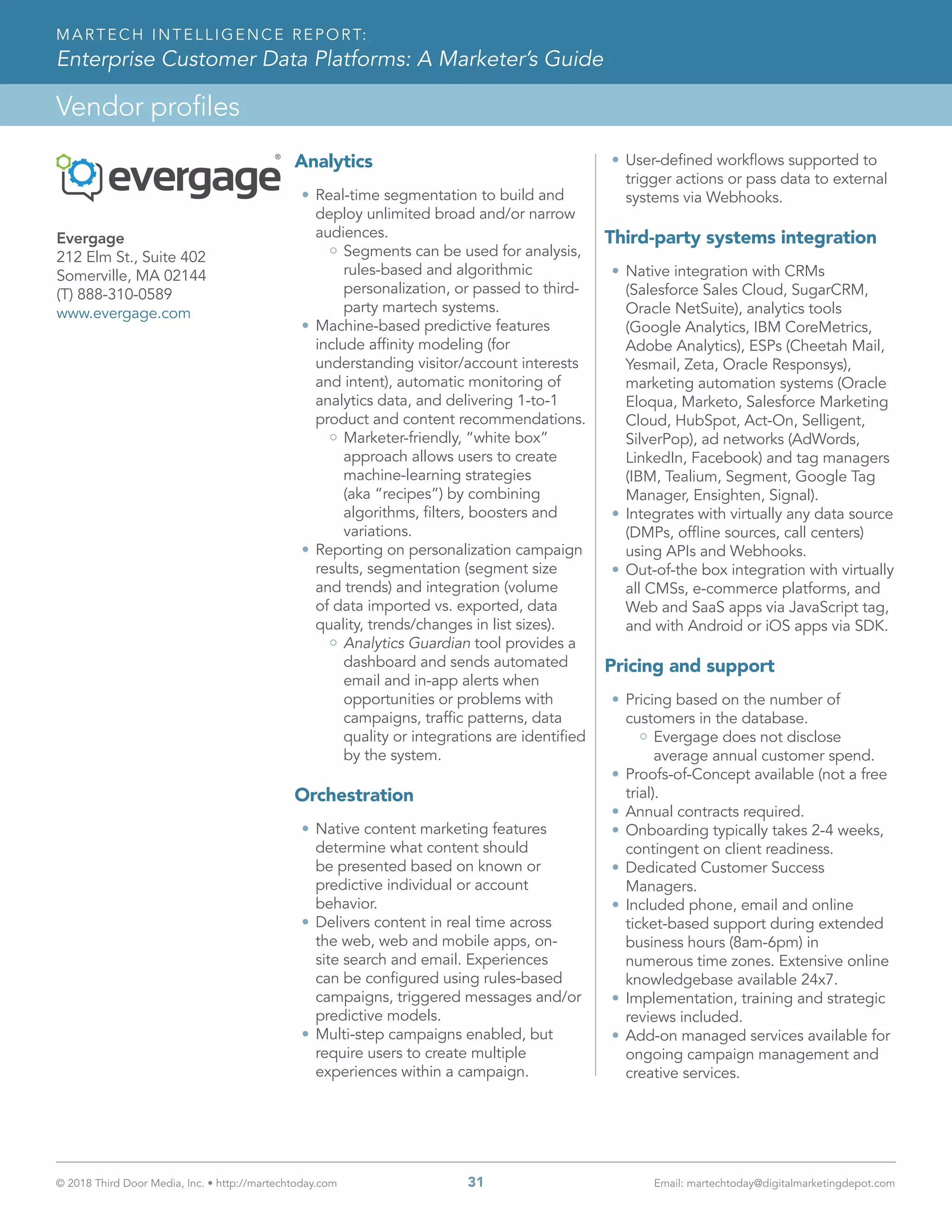 © 2018 Third Door Media, Inc. • http://martechtoday.com 	 31	 Email: martechtoday@digitalmarketingdepot.com
Vendor profiles
MARTECH INTELLIGENCE REPORT:
Enterprise Customer Data Platforms: A Marketer’s Guide
Analytics
•	Real-time segmentation to build and
deploy unlimited broad and/or narrow
audiences.
Segments can be used for analysis,
rules-based and algorithmic
personalization, or passed to third-
party martech systems.
•	Machine-based predictive features
include affinity modeling (for
understanding visitor/account interests
and intent), automatic monitoring of
analytics data, and delivering 1-to-1
product and content recommendations.
Marketer-friendly, “white box”
approach allows users to create
machine-learning strategies
(aka “recipes”) by combining
algorithms, filters, boosters and
variations.
•	Reporting on personalization campaign
results, segmentation (segment size
and trends) and integration (volume
of data imported vs. exported, data
quality, trends/changes in list sizes).
Analytics Guardian tool provides a
dashboard and sends automated
email and in-app alerts when
opportunities or problems with
campaigns, traffic patterns, data
quality or integrations are identified
by the system.
Orchestration
•	Native content marketing features
determine what content should
be presented based on known or
predictive individual or account
behavior.
•	Delivers content in real time across
the web, web and mobile apps, on-
site search and email. Experiences
can be configured using rules-based
campaigns, triggered messages and/or
predictive models.
•	Multi-step campaigns enabled, but
require users to create multiple
experiences within a campaign.
•	User-defined workflows supported to
trigger actions or pass data to external
systems via Webhooks.
Third-party systems integration
•	Native integration with CRMs
(Salesforce Sales Cloud, SugarCRM,
Oracle NetSuite), analytics tools
(Google Analytics, IBM CoreMetrics,
Adobe Analytics), ESPs (Cheetah Mail,
Yesmail, Zeta, Oracle Responsys),
marketing automation systems (Oracle
Eloqua, Marketo, Salesforce Marketing
Cloud, HubSpot, Act-On, Selligent,
SilverPop), ad networks (AdWords,
LinkedIn, Facebook) and tag managers
(IBM, Tealium, Segment, Google Tag
Manager, Ensighten, Signal).
•	Integrates with virtually any data source
(DMPs, offline sources, call centers)
using APIs and Webhooks.
•	Out-of-the box integration with virtually
all CMSs, e-commerce platforms, and
Web and SaaS apps via JavaScript tag,
and with Android or iOS apps via SDK.
Pricing and support
•	Pricing based on the number of
customers in the database.
Evergage does not disclose
average annual customer spend.
•	Proofs-of-Concept available (not a free
trial).
•	Annual contracts required.
•	Onboarding typically takes 2-4 weeks,
contingent on client readiness.
•	Dedicated Customer Success
Managers.
•	Included phone, email and online
ticket-based support during extended
business hours (8am-6pm) in
numerous time zones. Extensive online
knowledgebase available 24x7.
•	Implementation, training and strategic
reviews included.
•	Add-on managed services available for
ongoing campaign management and
creative services.
Evergage
212 Elm St., Suite 402
Somerville, MA 02144
(T) 888-310-0589
www.evergage.com
 