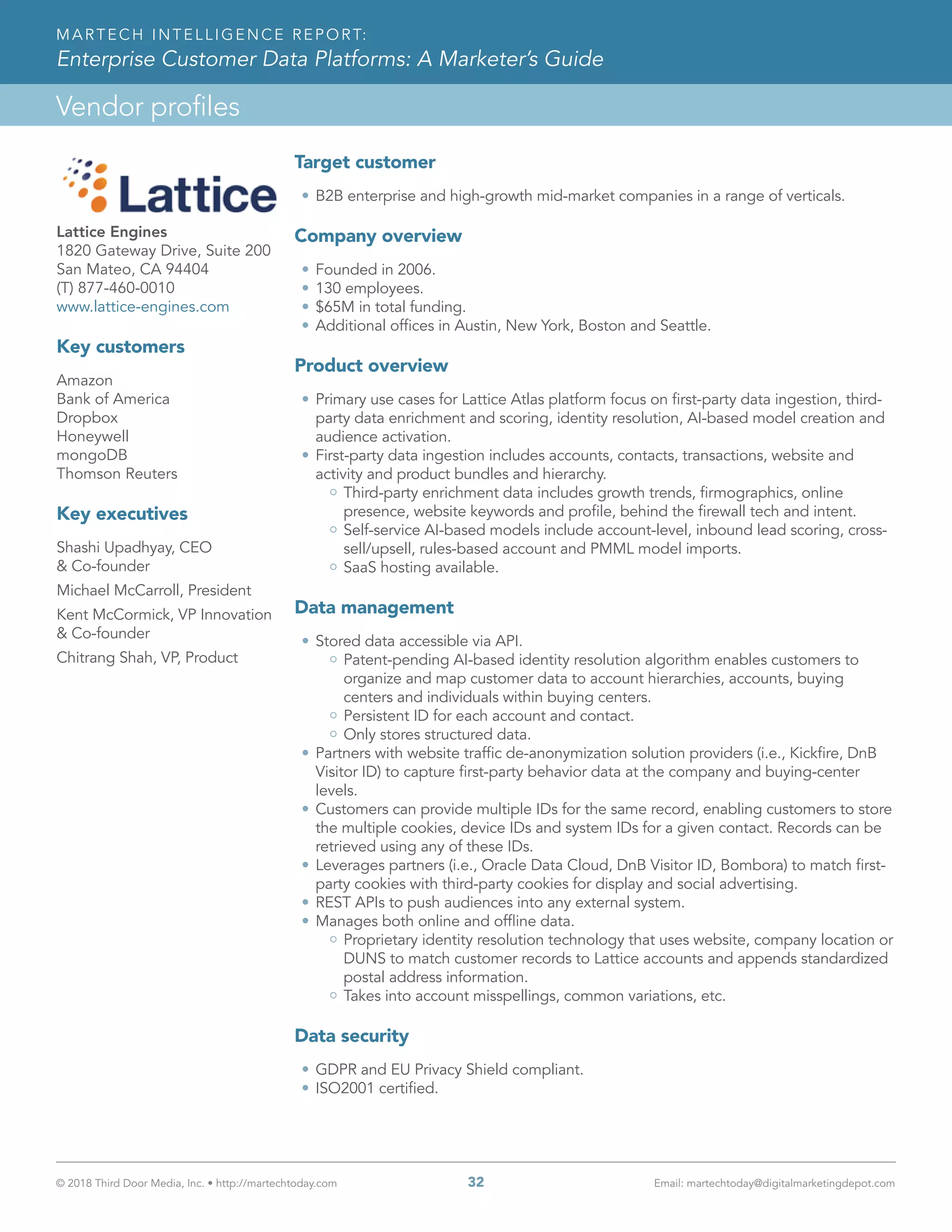 © 2018 Third Door Media, Inc. • http://martechtoday.com 	 32	 Email: martechtoday@digitalmarketingdepot.com
Vendor profiles
MARTECH INTELLIGENCE REPORT:
Enterprise Customer Data Platforms: A Marketer’s Guide
Lattice Engines
1820 Gateway Drive, Suite 200
San Mateo, CA 94404
(T) 877-460-0010
www.lattice-engines.com
Key customers
Amazon
Bank of America
Dropbox
Honeywell
mongoDB
Thomson Reuters
Key executives
Shashi Upadhyay, CEO
& Co-founder
Michael McCarroll, President
Kent McCormick, VP Innovation
& Co-founder
Chitrang Shah, VP, Product
Target customer
•	B2B enterprise and high-growth mid-market companies in a range of verticals.
Company overview
•	Founded in 2006.
•	130 employees.
•	$65M in total funding.
•	Additional offices in Austin, New York, Boston and Seattle.
Product overview
•	Primary use cases for Lattice Atlas platform focus on first-party data ingestion, third-
party data enrichment and scoring, identity resolution, AI-based model creation and
audience activation.
•	First-party data ingestion includes accounts, contacts, transactions, website and
activity and product bundles and hierarchy.
Third-party enrichment data includes growth trends, firmographics, online
presence, website keywords and profile, behind the firewall tech and intent.
Self-service AI-based models include account-level, inbound lead scoring, cross-
sell/upsell, rules-based account and PMML model imports.
SaaS hosting available.
Data management
•	Stored data accessible via API.
Patent-pending AI-based identity resolution algorithm enables customers to
organize and map customer data to account hierarchies, accounts, buying
centers and individuals within buying centers.
Persistent ID for each account and contact.
Only stores structured data.
•	Partners with website traffic de-anonymization solution providers (i.e., Kickfire, DnB
Visitor ID) to capture first-party behavior data at the company and buying-center
levels.
•	Customers can provide multiple IDs for the same record, enabling customers to store
the multiple cookies, device IDs and system IDs for a given contact. Records can be
retrieved using any of these IDs.
•	Leverages partners (i.e., Oracle Data Cloud, DnB Visitor ID, Bombora) to match first-
party cookies with third-party cookies for display and social advertising.
•	REST APIs to push audiences into any external system.
•	Manages both online and offline data.
Proprietary identity resolution technology that uses website, company location or
DUNS to match customer records to Lattice accounts and appends standardized
postal address information.
Takes into account misspellings, common variations, etc.
Data security
•	GDPR and EU Privacy Shield compliant.
•	ISO2001 certified.
 