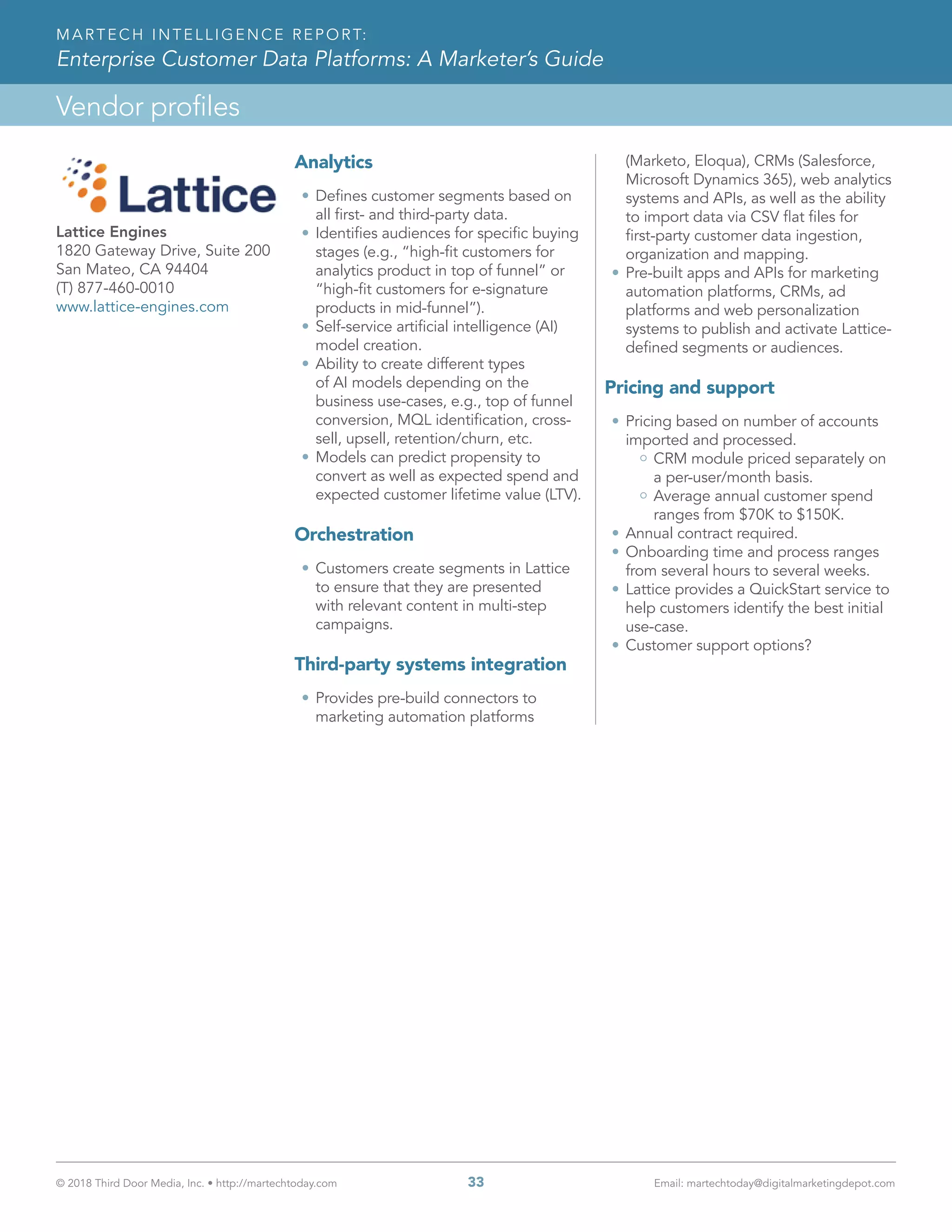 © 2018 Third Door Media, Inc. • http://martechtoday.com 	 33	 Email: martechtoday@digitalmarketingdepot.com
Vendor profiles
MARTECH INTELLIGENCE REPORT:
Enterprise Customer Data Platforms: A Marketer’s Guide
Analytics
•	Defines customer segments based on
all first- and third-party data.
•	Identifies audiences for specific buying
stages (e.g., “high-fit customers for
analytics product in top of funnel” or
“high-fit customers for e-signature
products in mid-funnel”).
•	Self-service artificial intelligence (AI)
model creation.
•	Ability to create different types
of AI models depending on the
business use-cases, e.g., top of funnel
conversion, MQL identification, cross-
sell, upsell, retention/churn, etc.
•	Models can predict propensity to
convert as well as expected spend and
expected customer lifetime value (LTV).
Orchestration
•	Customers create segments in Lattice
to ensure that they are presented
with relevant content in multi-step
campaigns.
Third-party systems integration
•	Provides pre-build connectors to
marketing automation platforms
(Marketo, Eloqua), CRMs (Salesforce,
Microsoft Dynamics 365), web analytics
systems and APIs, as well as the ability
to import data via CSV flat files for
first-party customer data ingestion,
organization and mapping.
•	Pre-built apps and APIs for marketing
automation platforms, CRMs, ad
platforms and web personalization
systems to publish and activate Lattice-
defined segments or audiences.
Pricing and support
•	Pricing based on number of accounts
imported and processed.
CRM module priced separately on
a per-user/month basis.
Average annual customer spend
ranges from $70K to $150K.
•	Annual contract required.
•	Onboarding time and process ranges
from several hours to several weeks.
•	Lattice provides a QuickStart service to
help customers identify the best initial
use-case.
•	Customer support options?
Lattice Engines
1820 Gateway Drive, Suite 200
San Mateo, CA 94404
(T) 877-460-0010
www.lattice-engines.com
 