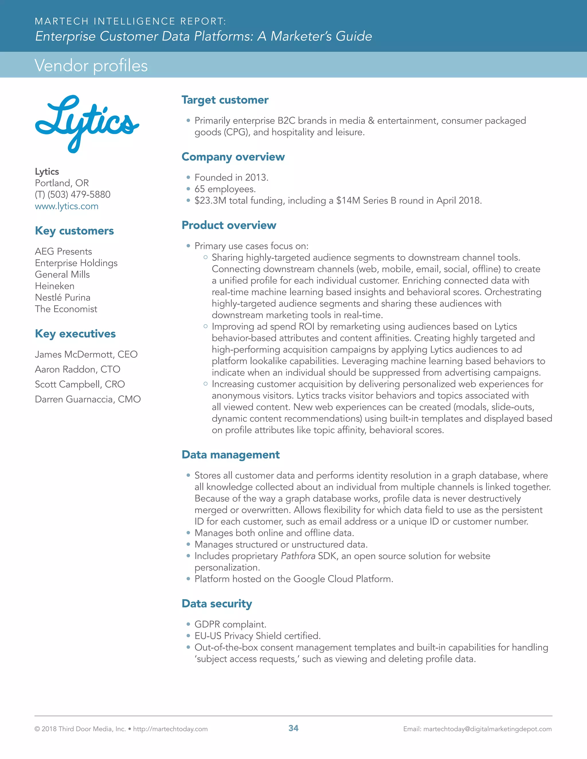 © 2018 Third Door Media, Inc. • http://martechtoday.com 	 34	 Email: martechtoday@digitalmarketingdepot.com
Vendor profiles
MARTECH INTELLIGENCE REPORT:
Enterprise Customer Data Platforms: A Marketer’s Guide
Lytics
Portland, OR
(T) (503) 479-5880
www.lytics.com
Key customers
AEG Presents
Enterprise Holdings
General Mills
Heineken
Nestlé Purina
The Economist
Key executives
James McDermott, CEO
Aaron Raddon, CTO
Scott Campbell, CRO
Darren Guarnaccia, CMO
Target customer
•	Primarily enterprise B2C brands in media & entertainment, consumer packaged
goods (CPG), and hospitality and leisure.
Company overview
•	Founded in 2013.
•	65 employees.
•	$23.3M total funding, including a $14M Series B round in April 2018.
Product overview
•	Primary use cases focus on:
Sharing highly-targeted audience segments to downstream channel tools.
Connecting downstream channels (web, mobile, email, social, offline) to create
a unified profile for each individual customer. Enriching connected data with
real-time machine learning based insights and behavioral scores. Orchestrating
highly-targeted audience segments and sharing these audiences with
downstream marketing tools in real-time.
Improving ad spend ROI by remarketing using audiences based on Lytics
behavior-based attributes and content affinities. Creating highly targeted and
high-performing acquisition campaigns by applying Lytics audiences to ad
platform lookalike capabilities. Leveraging machine learning based behaviors to
indicate when an individual should be suppressed from advertising campaigns.
Increasing customer acquisition by delivering personalized web experiences for
anonymous visitors. Lytics tracks visitor behaviors and topics associated with
all viewed content. New web experiences can be created (modals, slide-outs,
dynamic content recommendations) using built-in templates and displayed based
on profile attributes like topic affinity, behavioral scores.
Data management
•	Stores all customer data and performs identity resolution in a graph database, where
all knowledge collected about an individual from multiple channels is linked together.
Because of the way a graph database works, profile data is never destructively
merged or overwritten. Allows flexibility for which data field to use as the persistent
ID for each customer, such as email address or a unique ID or customer number.
•	Manages both online and offline data.
•	Manages structured or unstructured data.
•	Includes proprietary Pathfora SDK, an open source solution for website
personalization.
•	Platform hosted on the Google Cloud Platform.
Data security
•	GDPR complaint.
•	EU-US Privacy Shield certified.
•	Out-of-the-box consent management templates and built-in capabilities for handling
‘subject access requests,’ such as viewing and deleting profile data.
 