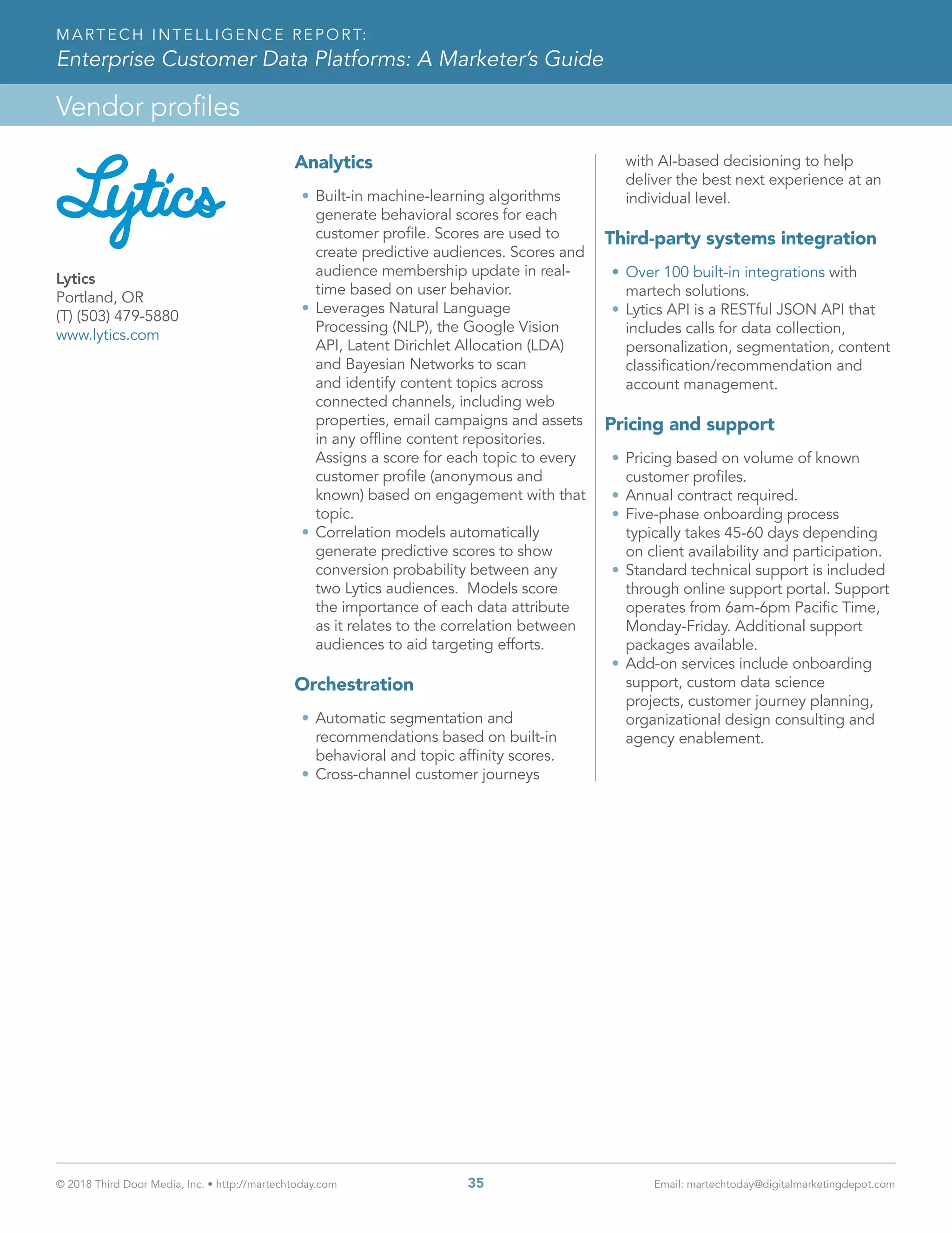 © 2018 Third Door Media, Inc. • http://martechtoday.com 	 35	 Email: martechtoday@digitalmarketingdepot.com
Vendor profiles
MARTECH INTELLIGENCE REPORT:
Enterprise Customer Data Platforms: A Marketer’s Guide
Analytics
•	Built-in machine-learning algorithms
generate behavioral scores for each
customer profile. Scores are used to
create predictive audiences. Scores and
audience membership update in real-
time based on user behavior.
•	Leverages Natural Language
Processing (NLP), the Google Vision
API, Latent Dirichlet Allocation (LDA)
and Bayesian Networks to scan
and identify content topics across
connected channels, including web
properties, email campaigns and assets
in any offline content repositories.
Assigns a score for each topic to every
customer profile (anonymous and
known) based on engagement with that
topic.
•	Correlation models automatically
generate predictive scores to show
conversion probability between any
two Lytics audiences. Models score
the importance of each data attribute
as it relates to the correlation between
audiences to aid targeting efforts.
Orchestration
•	Automatic segmentation and
recommendations based on built-in
behavioral and topic affinity scores.
•	Cross-channel customer journeys
with AI-based decisioning to help
deliver the best next experience at an
individual level.
Third-party systems integration
•	Over 100 built-in integrations with
martech solutions.
•	Lytics API is a RESTful JSON API that
includes calls for data collection,
personalization, segmentation, content
classification/recommendation and
account management.
Pricing and support
•	Pricing based on volume of known
customer profiles.
•	Annual contract required.
•	Five-phase onboarding process
typically takes 45-60 days depending
on client availability and participation.
•	Standard technical support is included
through online support portal. Support
operates from 6am-6pm Pacific Time,
Monday-Friday. Additional support
packages available.
•	Add-on services include onboarding
support, custom data science
projects, customer journey planning,
organizational design consulting and
agency enablement.
Lytics
Portland, OR
(T) (503) 479-5880
www.lytics.com
 