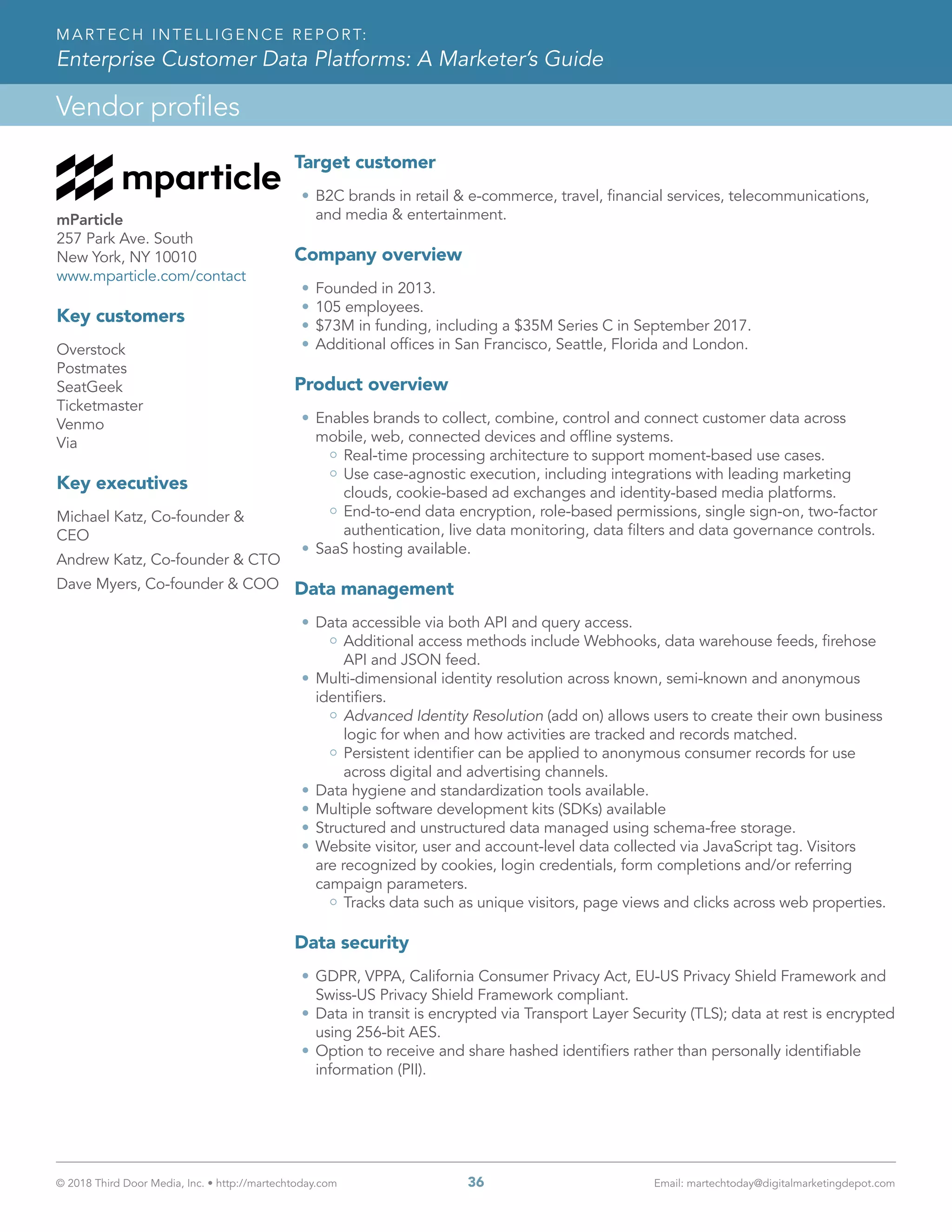 © 2018 Third Door Media, Inc. • http://martechtoday.com 	 36	 Email: martechtoday@digitalmarketingdepot.com
Vendor profiles
MARTECH INTELLIGENCE REPORT:
Enterprise Customer Data Platforms: A Marketer’s Guide
mParticle
257 Park Ave. South
New York, NY 10010
www.mparticle.com/contact
Key customers
Overstock 	
Postmates
SeatGeek
Ticketmaster
Venmo
Via
Key executives
Michael Katz, Co-founder &
CEO
Andrew Katz, Co-founder & CTO
Dave Myers, Co-founder & COO
Target customer
•	B2C brands in retail & e-commerce, travel, financial services, telecommunications,
and media & entertainment.
Company overview
•	Founded in 2013.
•	105 employees.
•	$73M in funding, including a $35M Series C in September 2017.
•	Additional offices in San Francisco, Seattle, Florida and London.
Product overview
•	Enables brands to collect, combine, control and connect customer data across
mobile, web, connected devices and offline systems.
Real-time processing architecture to support moment-based use cases.
Use case-agnostic execution, including integrations with leading marketing
clouds, cookie-based ad exchanges and identity-based media platforms.
End-to-end data encryption, role-based permissions, single sign-on, two-factor
authentication, live data monitoring, data filters and data governance controls.
•	SaaS hosting available.
Data management
•	Data accessible via both API and query access.
Additional access methods include Webhooks, data warehouse feeds, firehose
API and JSON feed.
•	Multi-dimensional identity resolution across known, semi-known and anonymous
identifiers.
Advanced Identity Resolution (add on) allows users to create their own business
logic for when and how activities are tracked and records matched.
Persistent identifier can be applied to anonymous consumer records for use
across digital and advertising channels.
•	Data hygiene and standardization tools available.
•	Multiple software development kits (SDKs) available
•	Structured and unstructured data managed using schema-free storage.
•	Website visitor, user and account-level data collected via JavaScript tag. Visitors
are recognized by cookies, login credentials, form completions and/or referring
campaign parameters.
Tracks data such as unique visitors, page views and clicks across web properties.
Data security
•	GDPR, VPPA, California Consumer Privacy Act, EU-US Privacy Shield Framework and
Swiss-US Privacy Shield Framework compliant.
•	Data in transit is encrypted via Transport Layer Security (TLS); data at rest is encrypted
using 256-bit AES.
•	Option to receive and share hashed identifiers rather than personally identifiable
information (PII).
 