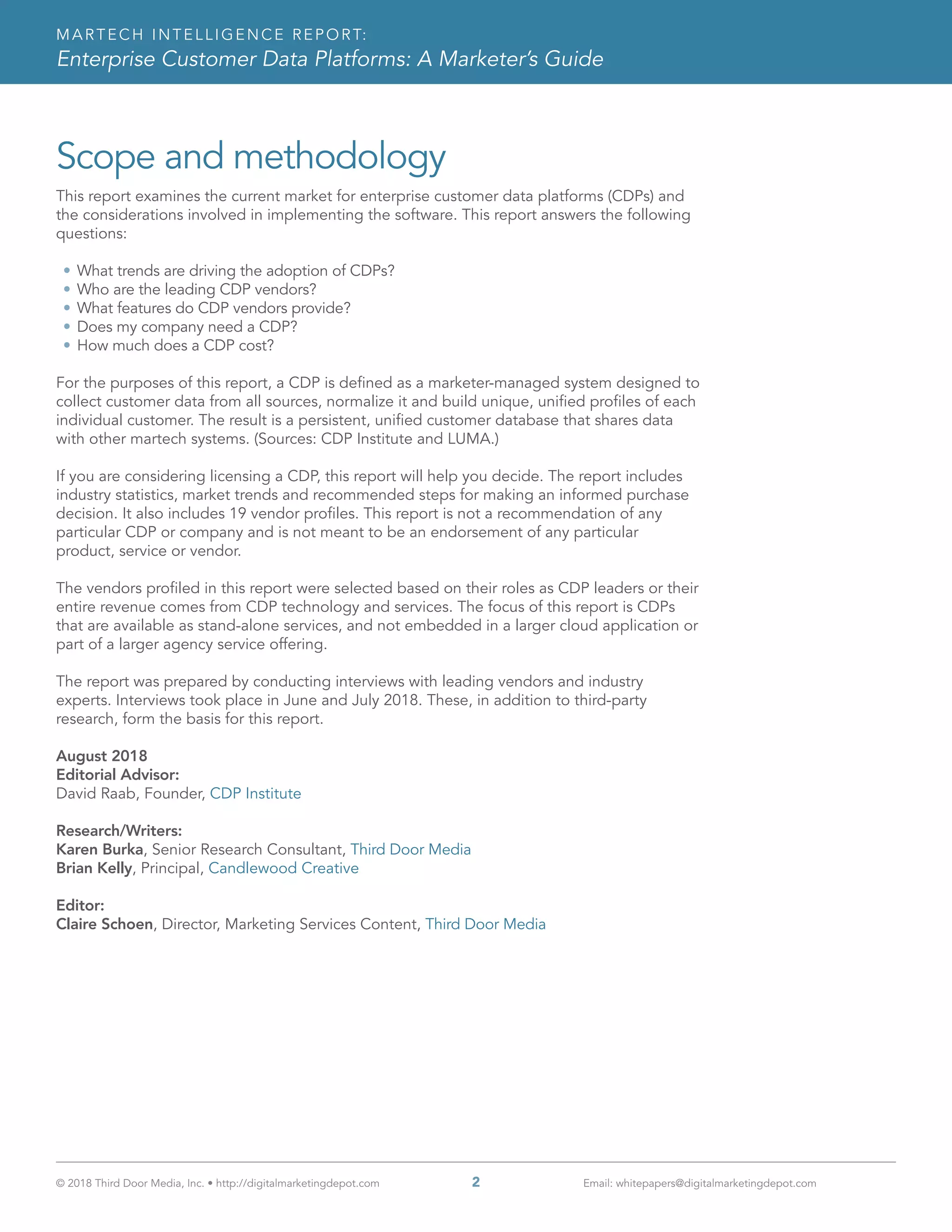 MARTECH INTELLIGENCE REPORT:
Enterprise Customer Data Platforms: A Marketer’s Guide
© 2018 Third Door Media, Inc. • http://digitalmarketingdepot.com 	 2	 Email: whitepapers@digitalmarketingdepot.com
Scope and methodology
This report examines the current market for enterprise customer data platforms (CDPs) and
the considerations involved in implementing the software. This report answers the following
questions:
•	What trends are driving the adoption of CDPs?
•	Who are the leading CDP vendors?
•	What features do CDP vendors provide?
•	Does my company need a CDP?
•	How much does a CDP cost?
For the purposes of this report, a CDP is defined as a marketer-managed system designed to
collect customer data from all sources, normalize it and build unique, unified profiles of each
individual customer. The result is a persistent, unified customer database that shares data
with other martech systems. (Sources: CDP Institute and LUMA.)
If you are considering licensing a CDP, this report will help you decide. The report includes
industry statistics, market trends and recommended steps for making an informed purchase
decision. It also includes 19 vendor profiles. This report is not a recommendation of any
particular CDP or company and is not meant to be an endorsement of any particular
product, service or vendor.
The vendors profiled in this report were selected based on their roles as CDP leaders or their
entire revenue comes from CDP technology and services. The focus of this report is CDPs
that are available as stand-alone services, and not embedded in a larger cloud application or
part of a larger agency service offering.
The report was prepared by conducting interviews with leading vendors and industry
experts. Interviews took place in June and July 2018. These, in addition to third-party
research, form the basis for this report.
August 2018
Editorial Advisor:
David Raab, Founder, CDP Institute
Research/Writers:
Karen Burka, Senior Research Consultant, Third Door Media
Brian Kelly, Principal, Candlewood Creative
Editor:
Claire Schoen, Director, Marketing Services Content, Third Door Media
 