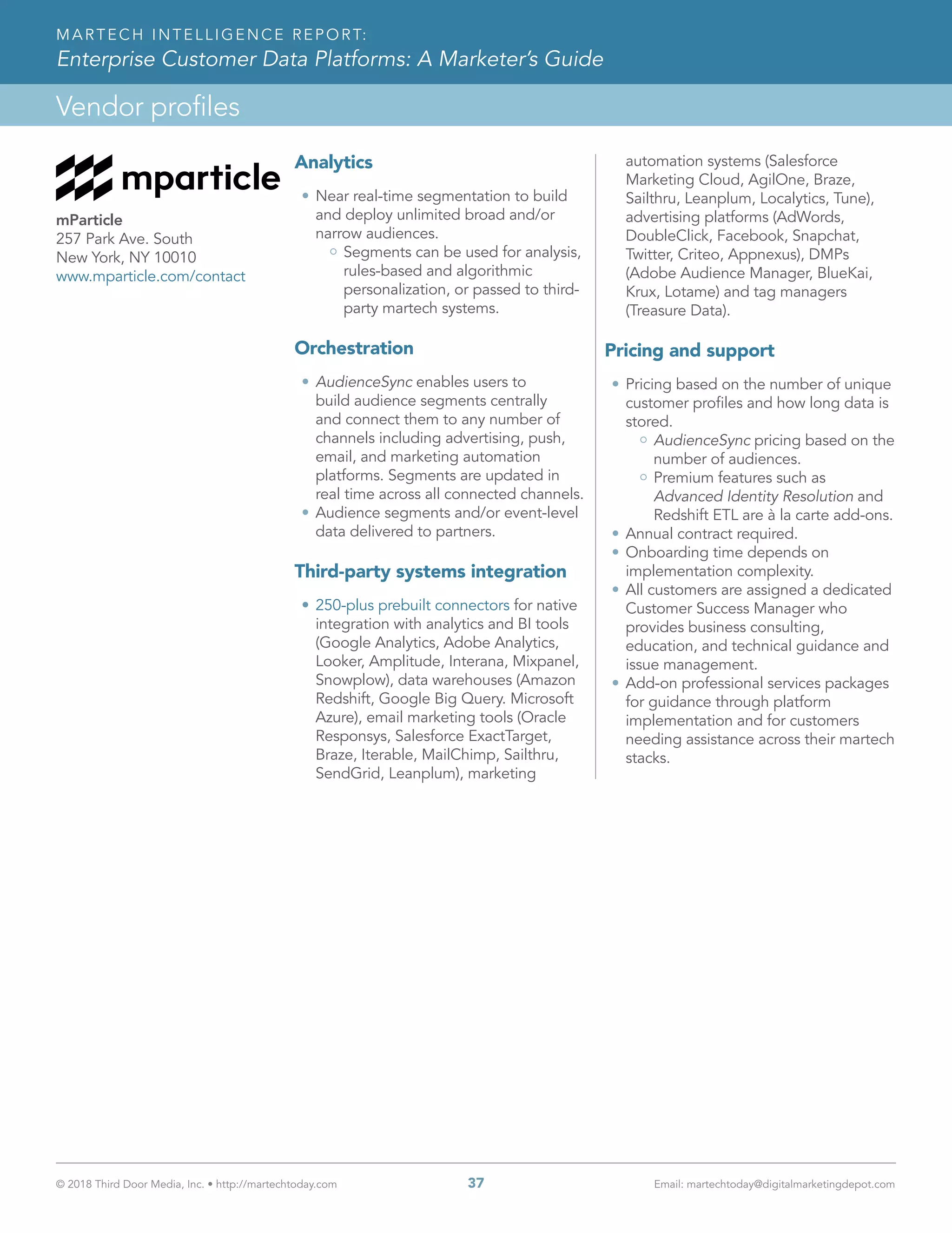 © 2018 Third Door Media, Inc. • http://martechtoday.com 	 37	 Email: martechtoday@digitalmarketingdepot.com
Vendor profiles
MARTECH INTELLIGENCE REPORT:
Enterprise Customer Data Platforms: A Marketer’s Guide
Analytics
•	Near real-time segmentation to build
and deploy unlimited broad and/or
narrow audiences.
Segments can be used for analysis,
rules-based and algorithmic
personalization, or passed to third-
party martech systems.
Orchestration
•	AudienceSync enables users to
build audience segments centrally
and connect them to any number of
channels including advertising, push,
email, and marketing automation
platforms. Segments are updated in
real time across all connected channels.
•	Audience segments and/or event-level
data delivered to partners.
Third-party systems integration
•	250-plus prebuilt connectors for native
integration with analytics and BI tools
(Google Analytics, Adobe Analytics,
Looker, Amplitude, Interana, Mixpanel,
Snowplow), data warehouses (Amazon
Redshift, Google Big Query. Microsoft
Azure), email marketing tools (Oracle
Responsys, Salesforce ExactTarget,
Braze, Iterable, MailChimp, Sailthru,
SendGrid, Leanplum), marketing
automation systems (Salesforce
Marketing Cloud, AgilOne, Braze,
Sailthru, Leanplum, Localytics, Tune),
advertising platforms (AdWords,
DoubleClick, Facebook, Snapchat,
Twitter, Criteo, Appnexus), DMPs
(Adobe Audience Manager, BlueKai,
Krux, Lotame) and tag managers
(Treasure Data).
Pricing and support
•	Pricing based on the number of unique
customer profiles and how long data is
stored.
AudienceSync pricing based on the
number of audiences.
Premium features such as
Advanced Identity Resolution and
Redshift ETL are à la carte add-ons.
•	Annual contract required.
•	Onboarding time depends on
implementation complexity.
•	All customers are assigned a dedicated
Customer Success Manager who
provides business consulting,
education, and technical guidance and
issue management.
•	Add-on professional services packages
for guidance through platform
implementation and for customers
needing assistance across their martech
stacks.
mParticle
257 Park Ave. South
New York, NY 10010
www.mparticle.com/contact
 