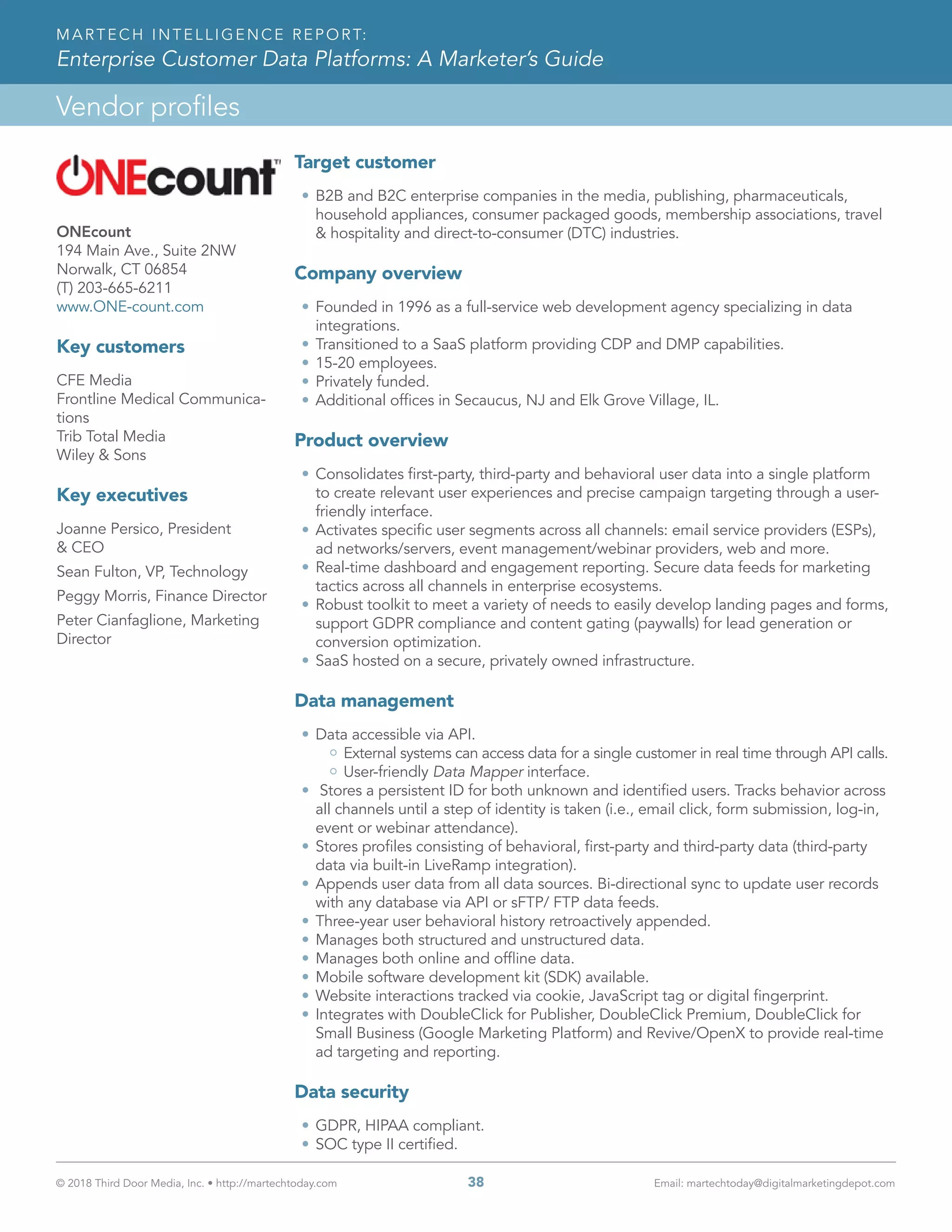 © 2018 Third Door Media, Inc. • http://martechtoday.com 	 38	 Email: martechtoday@digitalmarketingdepot.com
Vendor profiles
MARTECH INTELLIGENCE REPORT:
Enterprise Customer Data Platforms: A Marketer’s Guide
ONEcount
194 Main Ave., Suite 2NW
Norwalk, CT 06854
(T) 203-665-6211
www.ONE-count.com
Key customers
CFE Media
Frontline Medical Communica-
tions
Trib Total Media
Wiley & Sons
Key executives
Joanne Persico, President
& CEO
Sean Fulton, VP, Technology
Peggy Morris, Finance Director
Peter Cianfaglione, Marketing
Director
Target customer
•	B2B and B2C enterprise companies in the media, publishing, pharmaceuticals,
household appliances, consumer packaged goods, membership associations, travel
& hospitality and direct-to-consumer (DTC) industries.
Company overview
•	Founded in 1996 as a full-service web development agency specializing in data
integrations.
•	Transitioned to a SaaS platform providing CDP and DMP capabilities.
•	15-20 employees.
•	Privately funded.
•	Additional offices in Secaucus, NJ and Elk Grove Village, IL.
Product overview
•	Consolidates first-party, third-party and behavioral user data into a single platform
to create relevant user experiences and precise campaign targeting through a user-
friendly interface.
•	Activates specific user segments across all channels: email service providers (ESPs),
ad networks/servers, event management/webinar providers, web and more.
•	Real-time dashboard and engagement reporting. Secure data feeds for marketing
tactics across all channels in enterprise ecosystems.
•	Robust toolkit to meet a variety of needs to easily develop landing pages and forms,
support GDPR compliance and content gating (paywalls) for lead generation or
conversion optimization.
•	SaaS hosted on a secure, privately owned infrastructure.
Data management
•	Data accessible via API.
External systems can access data for a single customer in real time through API calls.
User-friendly Data Mapper interface.
•	 Stores a persistent ID for both unknown and identified users. Tracks behavior across
all channels until a step of identity is taken (i.e., email click, form submission, log-in,
event or webinar attendance).
•	Stores profiles consisting of behavioral, first-party and third-party data (third-party
data via built-in LiveRamp integration).
•	Appends user data from all data sources. Bi-directional sync to update user records
with any database via API or sFTP/ FTP data feeds.
•	Three-year user behavioral history retroactively appended.
•	Manages both structured and unstructured data.
•	Manages both online and offline data.
•	Mobile software development kit (SDK) available.
•	Website interactions tracked via cookie, JavaScript tag or digital fingerprint.
•	Integrates with DoubleClick for Publisher, DoubleClick Premium, DoubleClick for
Small Business (Google Marketing Platform) and Revive/OpenX to provide real-time
ad targeting and reporting.
Data security
•	GDPR, HIPAA compliant.
•	SOC type II certified.
 