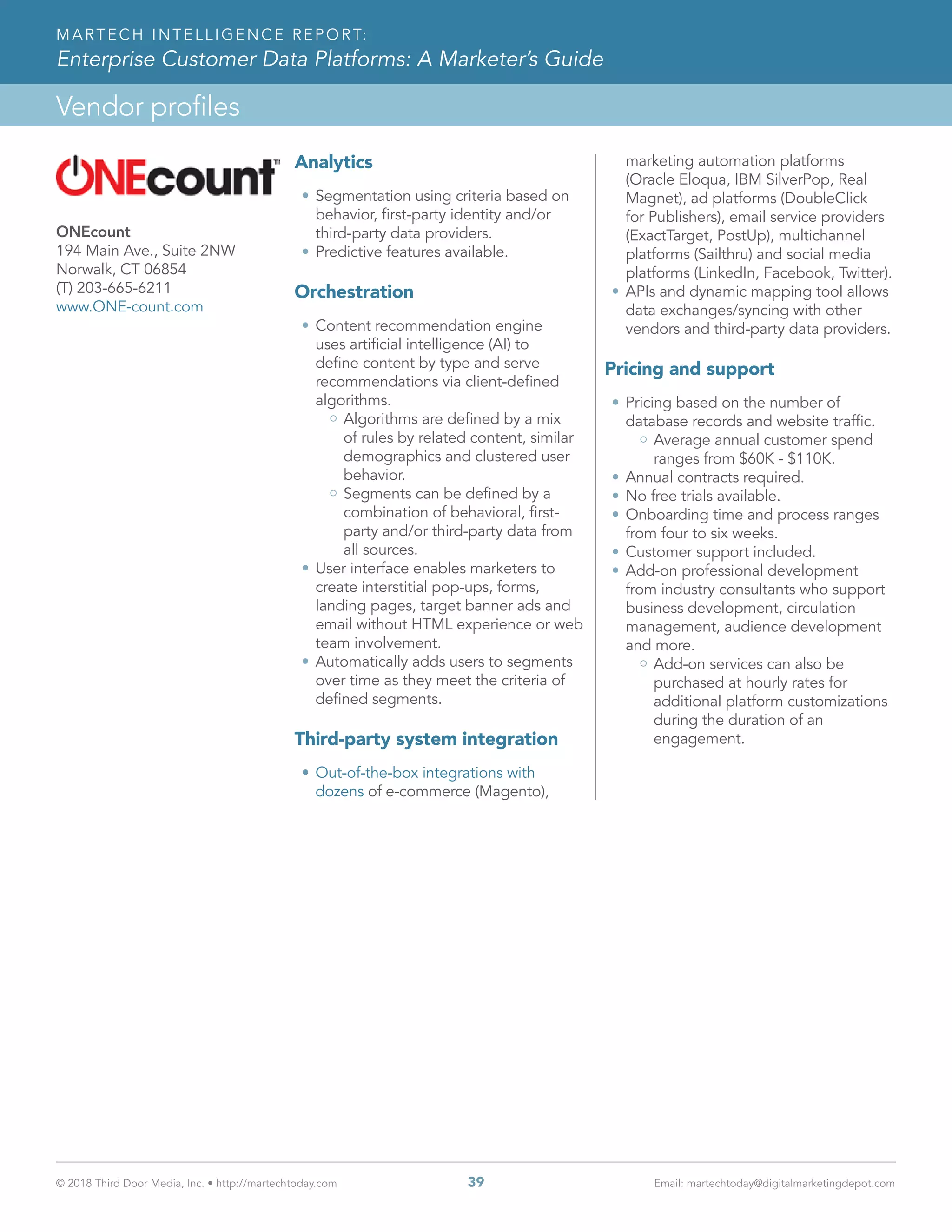 © 2018 Third Door Media, Inc. • http://martechtoday.com 	 39	 Email: martechtoday@digitalmarketingdepot.com
Vendor profiles
MARTECH INTELLIGENCE REPORT:
Enterprise Customer Data Platforms: A Marketer’s Guide
Analytics
•	Segmentation using criteria based on
behavior, first-party identity and/or
third-party data providers.
•	Predictive features available.
Orchestration
•	Content recommendation engine
uses artificial intelligence (AI) to
define content by type and serve
recommendations via client-defined
algorithms.
Algorithms are defined by a mix
of rules by related content, similar
demographics and clustered user
behavior.
Segments can be defined by a
combination of behavioral, first-
party and/or third-party data from
all sources.
•	User interface enables marketers to
create interstitial pop-ups, forms,
landing pages, target banner ads and
email without HTML experience or web
team involvement.
•	Automatically adds users to segments
over time as they meet the criteria of
defined segments.
Third-party system integration
•	Out-of-the-box integrations with
dozens of e-commerce (Magento),
marketing automation platforms
(Oracle Eloqua, IBM SilverPop, Real
Magnet), ad platforms (DoubleClick
for Publishers), email service providers
(ExactTarget, PostUp), multichannel
platforms (Sailthru) and social media
platforms (LinkedIn, Facebook, Twitter).
•	APIs and dynamic mapping tool allows
data exchanges/syncing with other
vendors and third-party data providers.
Pricing and support
•	Pricing based on the number of
database records and website traffic.
Average annual customer spend
ranges from $60K - $110K.
•	Annual contracts required.
•	No free trials available.
•	Onboarding time and process ranges
from four to six weeks.
•	Customer support included.
•	Add-on professional development
from industry consultants who support
business development, circulation
management, audience development
and more.
Add-on services can also be
purchased at hourly rates for
additional platform customizations
during the duration of an
engagement.
ONEcount
194 Main Ave., Suite 2NW
Norwalk, CT 06854
(T) 203-665-6211
www.ONE-count.com
 
