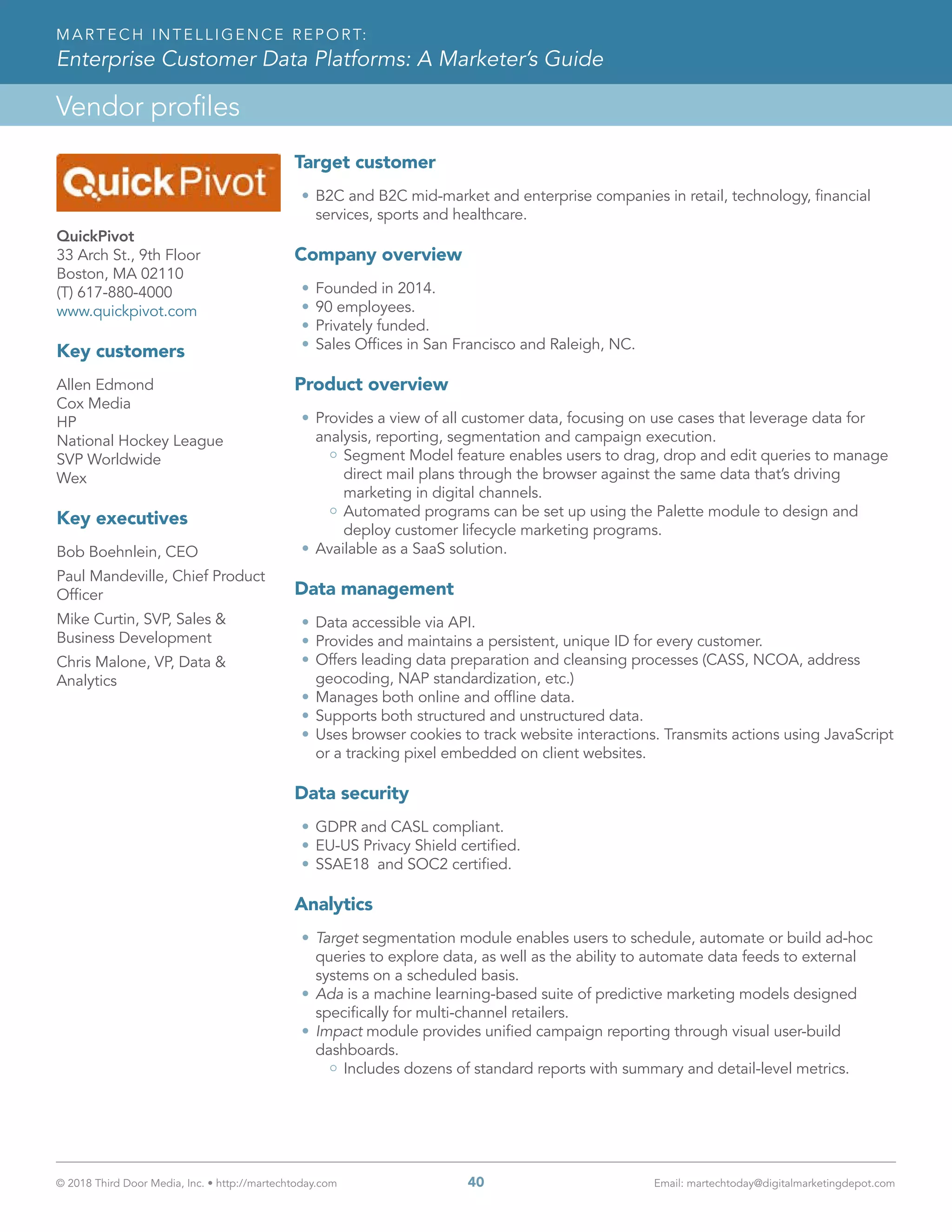 © 2018 Third Door Media, Inc. • http://martechtoday.com 	 40	 Email: martechtoday@digitalmarketingdepot.com
Vendor profiles
MARTECH INTELLIGENCE REPORT:
Enterprise Customer Data Platforms: A Marketer’s Guide
QuickPivot
33 Arch St., 9th Floor
Boston, MA 02110
(T) 617-880-4000
www.quickpivot.com
Key customers
Allen Edmond
Cox Media
HP
National Hockey League
SVP Worldwide
Wex
Key executives
Bob Boehnlein, CEO
Paul Mandeville, Chief Product
Officer
Mike Curtin, SVP, Sales &
Business Development
Chris Malone, VP, Data &
Analytics
Target customer
•	B2C and B2C mid-market and enterprise companies in retail, technology, financial
services, sports and healthcare.
Company overview
•	Founded in 2014.
•	90 employees.
•	Privately funded.
•	Sales Offices in San Francisco and Raleigh, NC.   
Product overview
•	Provides a view of all customer data, focusing on use cases that leverage data for
analysis, reporting, segmentation and campaign execution.
Segment Model feature enables users to drag, drop and edit queries to manage
direct mail plans through the browser against the same data that’s driving
marketing in digital channels.
Automated programs can be set up using the Palette module to design and
deploy customer lifecycle marketing programs.
•	Available as a SaaS solution.
Data management
•	Data accessible via API.
•	Provides and maintains a persistent, unique ID for every customer.
•	Offers leading data preparation and cleansing processes (CASS, NCOA, address
geocoding, NAP standardization, etc.)
•	Manages both online and offline data.
•	Supports both structured and unstructured data.
•	Uses browser cookies to track website interactions. Transmits actions using JavaScript
or a tracking pixel embedded on client websites.
Data security
•	GDPR and CASL compliant.
•	EU-US Privacy Shield certified.
•	SSAE18 and SOC2 certified.
Analytics
•	Target segmentation module enables users to schedule, automate or build ad-hoc
queries to explore data, as well as the ability to automate data feeds to external
systems on a scheduled basis.
•	Ada is a machine learning-based suite of predictive marketing models designed
specifically for multi-channel retailers.
•	Impact module provides unified campaign reporting through visual user-build
dashboards.
Includes dozens of standard reports with summary and detail-level metrics.
 