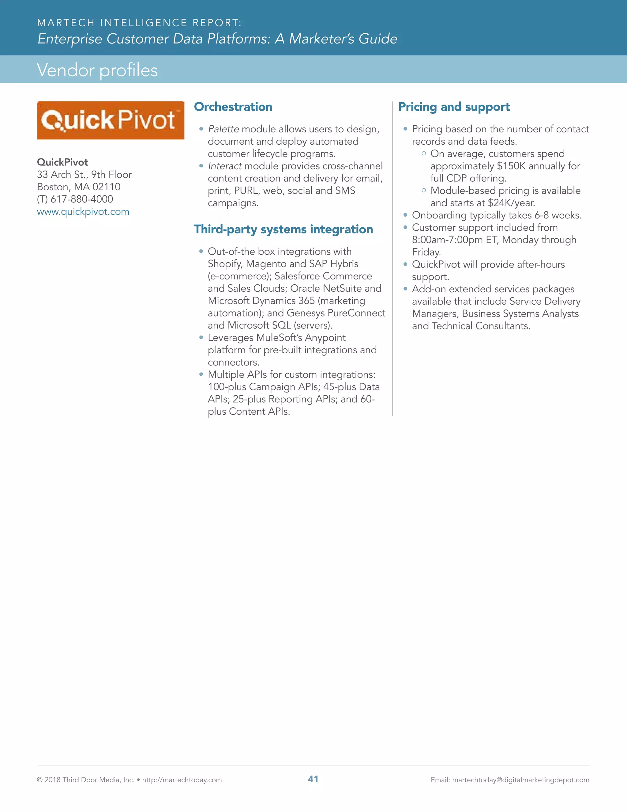 © 2018 Third Door Media, Inc. • http://martechtoday.com 	 41	 Email: martechtoday@digitalmarketingdepot.com
Vendor profiles
MARTECH INTELLIGENCE REPORT:
Enterprise Customer Data Platforms: A Marketer’s Guide
Orchestration
•	Palette module allows users to design,
document and deploy automated
customer lifecycle programs.
•	Interact module provides cross-channel
content creation and delivery for email,
print, PURL, web, social and SMS
campaigns.
Third-party systems integration
•	Out-of-the box integrations with
Shopify, Magento and SAP Hybris
(e-commerce); Salesforce Commerce
and Sales Clouds; Oracle NetSuite and
Microsoft Dynamics 365 (marketing
automation); and Genesys PureConnect
and Microsoft SQL (servers).
•	Leverages MuleSoft’s Anypoint
platform for pre-built integrations and
connectors.
•	Multiple APIs for custom integrations:
100-plus Campaign APIs; 45-plus Data
APIs; 25-plus Reporting APIs; and 60-
plus Content APIs.
Pricing and support
•	Pricing based on the number of contact
records and data feeds.
On average, customers spend
approximately $150K annually for
full CDP offering.
Module-based pricing is available
and starts at $24K/year.
•	Onboarding typically takes 6-8 weeks.
•	Customer support included from
8:00am-7:00pm ET, Monday through
Friday.
•	QuickPivot will provide after-hours
support.
•	Add-on extended services packages
available that include Service Delivery
Managers, Business Systems Analysts
and Technical Consultants.
QuickPivot
33 Arch St., 9th Floor
Boston, MA 02110
(T) 617-880-4000
www.quickpivot.com
 