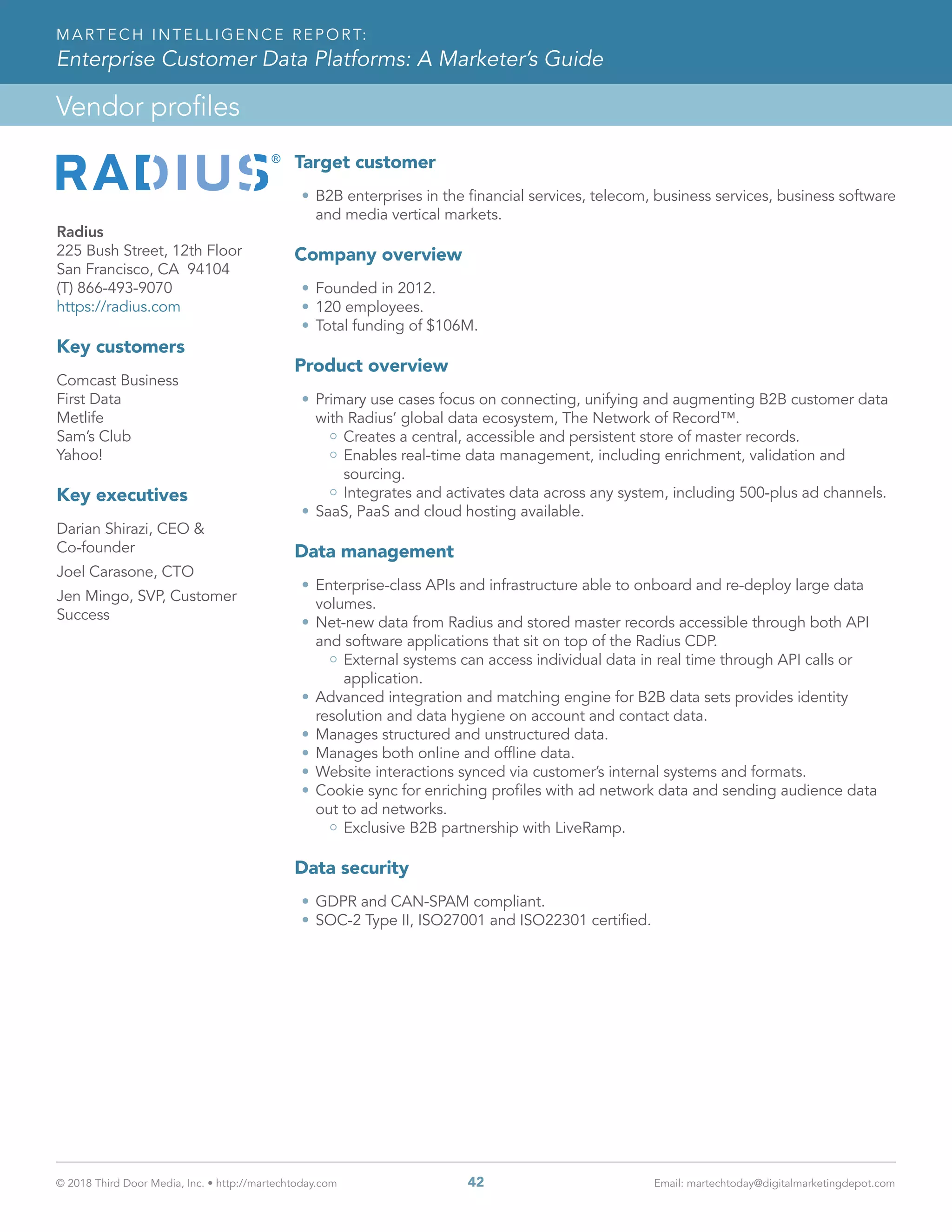 © 2018 Third Door Media, Inc. • http://martechtoday.com 	 42	 Email: martechtoday@digitalmarketingdepot.com
Vendor profiles
MARTECH INTELLIGENCE REPORT:
Enterprise Customer Data Platforms: A Marketer’s Guide
Radius
225 Bush Street, 12th Floor
San Francisco, CA 94104
(T) 866-493-9070
https://radius.com
Key customers
Comcast Business
First Data
Metlife
Sam’s Club
Yahoo!
Key executives
Darian Shirazi, CEO &
Co-founder
Joel Carasone, CTO
Jen Mingo, SVP, Customer
Success
Target customer
•	B2B enterprises in the financial services, telecom, business services, business software
and media vertical markets.
Company overview
•	Founded in 2012.
•	120 employees.
•	Total funding of $106M.
Product overview
•	Primary use cases focus on connecting, unifying and augmenting B2B customer data
with Radius’ global data ecosystem, The Network of Record™.
Creates a central, accessible and persistent store of master records.
Enables real-time data management, including enrichment, validation and
sourcing.
Integrates and activates data across any system, including 500-plus ad channels.
•	SaaS, PaaS and cloud hosting available.
Data management
•	Enterprise-class APIs and infrastructure able to onboard and re-deploy large data
volumes.
•	Net-new data from Radius and stored master records accessible through both API
and software applications that sit on top of the Radius CDP.
External systems can access individual data in real time through API calls or
application.
•	Advanced integration and matching engine for B2B data sets provides identity
resolution and data hygiene on account and contact data.
•	Manages structured and unstructured data.
•	Manages both online and offline data.
•	Website interactions synced via customer’s internal systems and formats.
•	Cookie sync for enriching profiles with ad network data and sending audience data
out to ad networks.
Exclusive B2B partnership with LiveRamp.
Data security
•	GDPR and CAN-SPAM compliant.
•	SOC-2 Type II, ISO27001 and ISO22301 certified.
 
