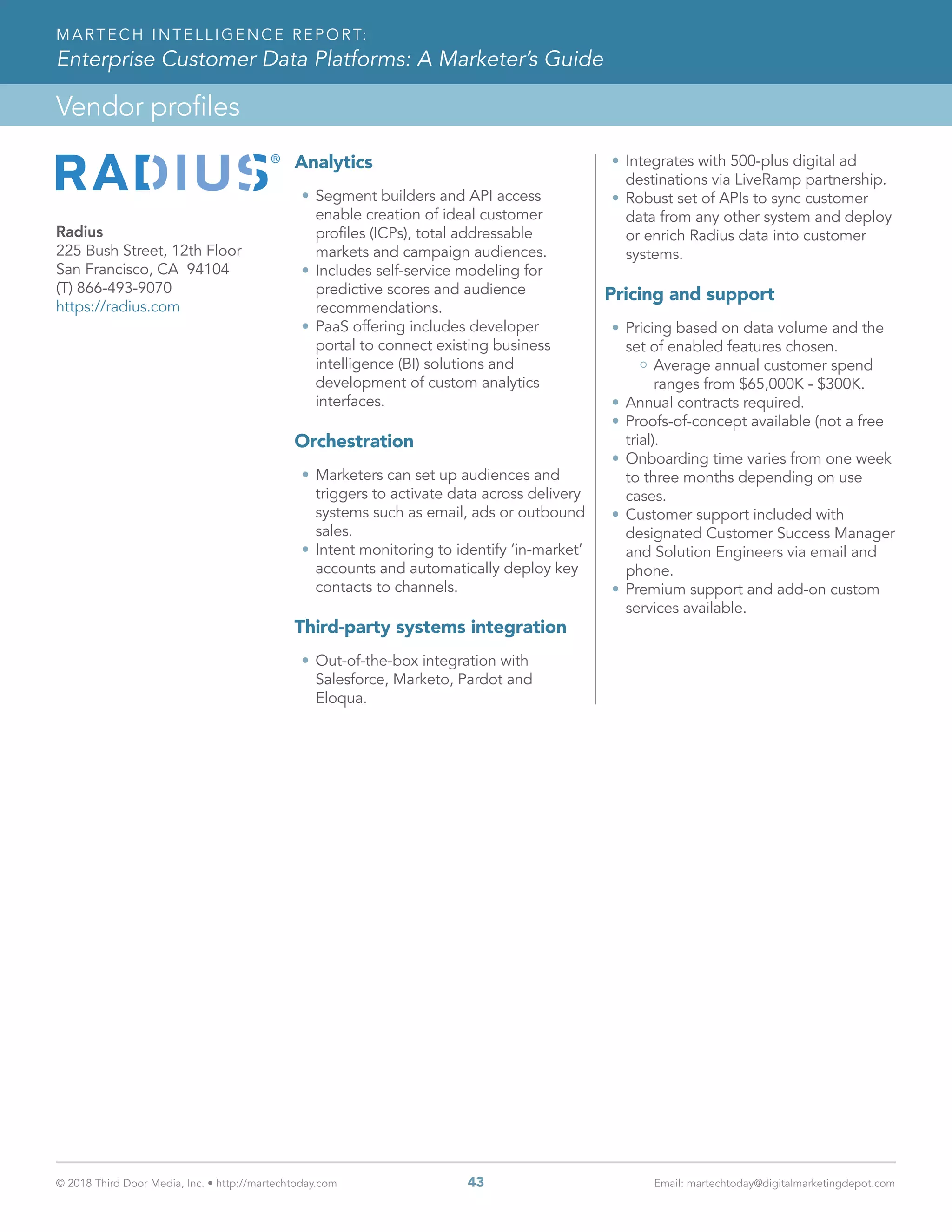 © 2018 Third Door Media, Inc. • http://martechtoday.com 	 43	 Email: martechtoday@digitalmarketingdepot.com
Vendor profiles
MARTECH INTELLIGENCE REPORT:
Enterprise Customer Data Platforms: A Marketer’s Guide
Analytics
•	Segment builders and API access
enable creation of ideal customer
profiles (ICPs), total addressable
markets and campaign audiences.
•	Includes self-service modeling for
predictive scores and audience
recommendations.
•	PaaS offering includes developer
portal to connect existing business
intelligence (BI) solutions and
development of custom analytics
interfaces.
Orchestration
•	Marketers can set up audiences and
triggers to activate data across delivery
systems such as email, ads or outbound
sales.
•	Intent monitoring to identify ‘in-market’
accounts and automatically deploy key
contacts to channels.
Third-party systems integration
•	Out-of-the-box integration with
Salesforce, Marketo, Pardot and
Eloqua.
•	Integrates with 500-plus digital ad
destinations via LiveRamp partnership.
•	Robust set of APIs to sync customer
data from any other system and deploy
or enrich Radius data into customer
systems.
Pricing and support
•	Pricing based on data volume and the
set of enabled features chosen.
Average annual customer spend
ranges from $65,000K - $300K.
•	Annual contracts required.
•	Proofs-of-concept available (not a free
trial).
•	Onboarding time varies from one week
to three months depending on use
cases.
•	Customer support included with
designated Customer Success Manager
and Solution Engineers via email and
phone.
•	Premium support and add-on custom
services available.
Radius
225 Bush Street, 12th Floor
San Francisco, CA 94104
(T) 866-493-9070
https://radius.com
 
