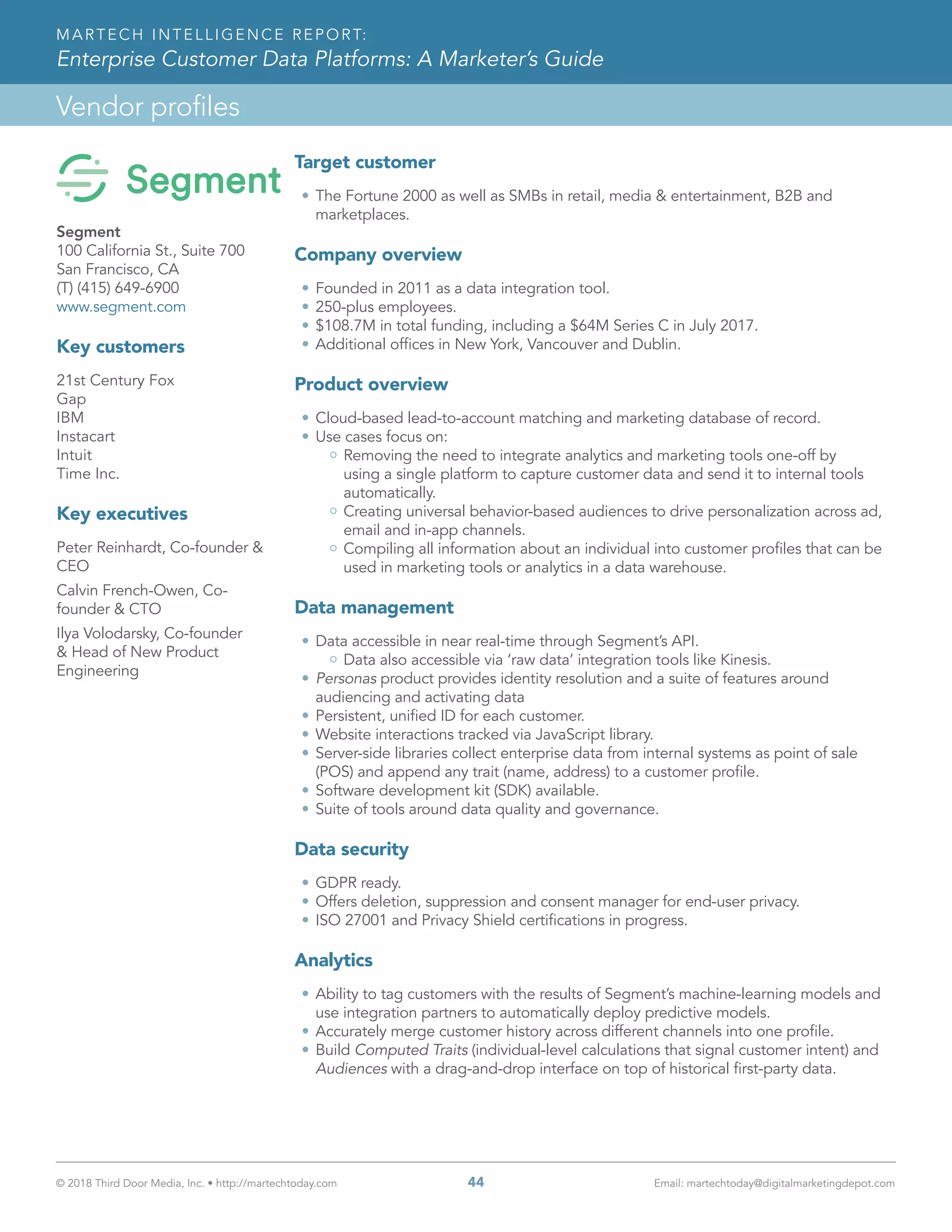 © 2018 Third Door Media, Inc. • http://martechtoday.com 	 44	 Email: martechtoday@digitalmarketingdepot.com
Vendor profiles
MARTECH INTELLIGENCE REPORT:
Enterprise Customer Data Platforms: A Marketer’s Guide
Target customer
•	The Fortune 2000 as well as SMBs in retail, media & entertainment, B2B and
marketplaces.
Company overview
•	Founded in 2011 as a data integration tool.
•	250-plus employees.
•	$108.7M in total funding, including a $64M Series C in July 2017.
•	Additional offices in New York, Vancouver and Dublin.
Product overview
•	Cloud-based lead-to-account matching and marketing database of record.
•	Use cases focus on:
Removing the need to integrate analytics and marketing tools one-off by
using a single platform to capture customer data and send it to internal tools
automatically.
Creating universal behavior-based audiences to drive personalization across ad,
email and in-app channels.
Compiling all information about an individual into customer profiles that can be
used in marketing tools or analytics in a data warehouse.
Data management
•	Data accessible in near real-time through Segment’s API.
Data also accessible via ‘raw data’ integration tools like Kinesis.
•	Personas product provides identity resolution and a suite of features around
audiencing and activating data
•	Persistent, unified ID for each customer.
•	Website interactions tracked via JavaScript library.
•	Server-side libraries collect enterprise data from internal systems as point of sale
(POS) and append any trait (name, address) to a customer profile.
•	Software development kit (SDK) available.
•	Suite of tools around data quality and governance.
Data security
•	GDPR ready.
•	Offers deletion, suppression and consent manager for end-user privacy.
•	ISO 27001 and Privacy Shield certifications in progress.
Analytics
•	Ability to tag customers with the results of Segment’s machine-learning models and
use integration partners to automatically deploy predictive models.
•	Accurately merge customer history across different channels into one profile.
•	Build Computed Traits (individual-level calculations that signal customer intent) and
Audiences with a drag-and-drop interface on top of historical first-party data.
Segment
100 California St., Suite 700
San Francisco, CA
(T) (415) 649-6900
www.segment.com
Key customers
21st Century Fox
Gap
IBM
Instacart
Intuit
Time Inc.
Key executives
Peter Reinhardt, Co-founder &
CEO
Calvin French-Owen, Co-
founder & CTO
Ilya Volodarsky, Co-founder
& Head of New Product
Engineering
 