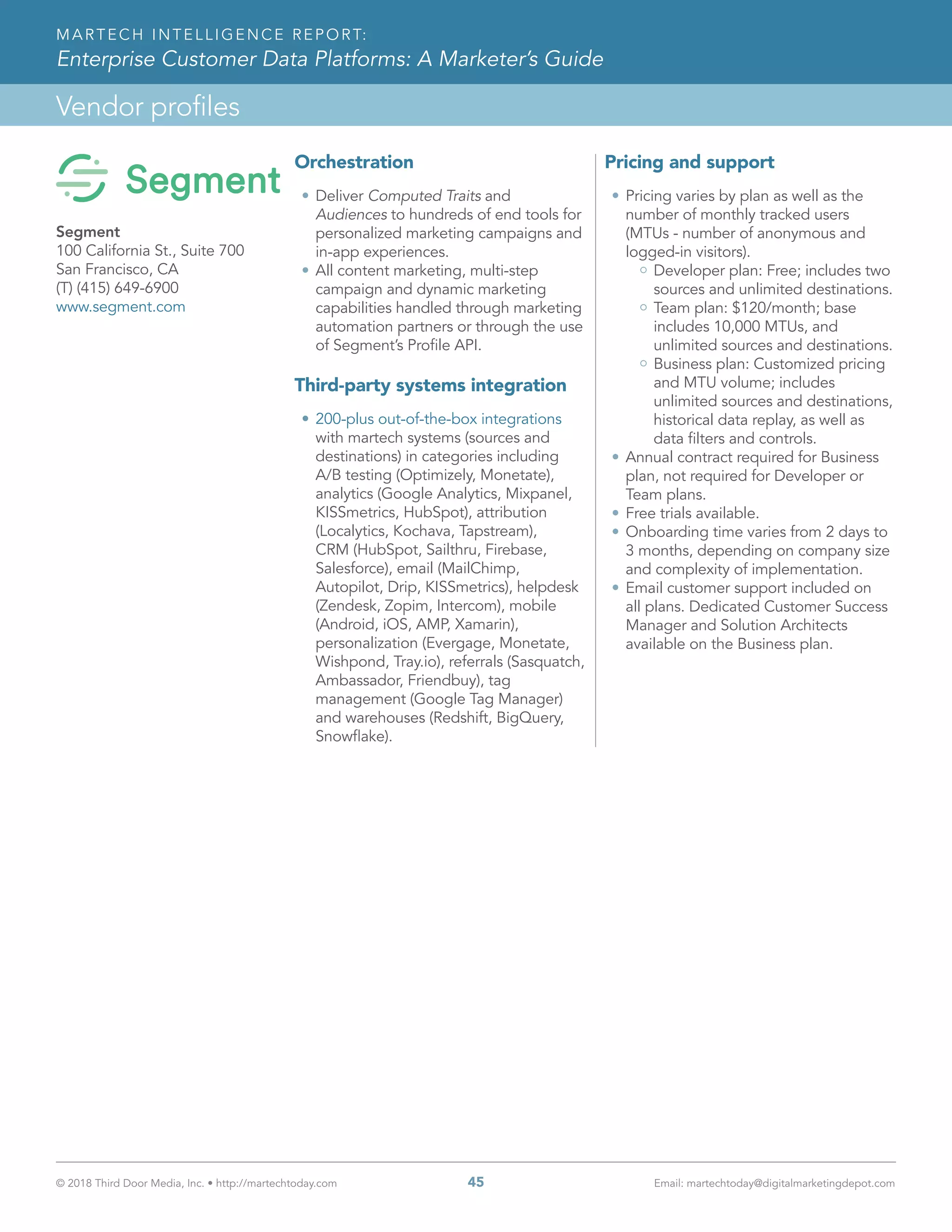 © 2018 Third Door Media, Inc. • http://martechtoday.com 	 45	 Email: martechtoday@digitalmarketingdepot.com
Vendor profiles
MARTECH INTELLIGENCE REPORT:
Enterprise Customer Data Platforms: A Marketer’s Guide
Orchestration
•	Deliver Computed Traits and
Audiences to hundreds of end tools for
personalized marketing campaigns and
in-app experiences.
•	All content marketing, multi-step
campaign and dynamic marketing
capabilities handled through marketing
automation partners or through the use
of Segment’s Profile API.
Third-party systems integration
•	200-plus out-of-the-box integrations
with martech systems (sources and
destinations) in categories including
A/B testing (Optimizely, Monetate),
analytics (Google Analytics, Mixpanel,
KISSmetrics, HubSpot), attribution
(Localytics, Kochava, Tapstream),
CRM (HubSpot, Sailthru, Firebase,
Salesforce), email (MailChimp,
Autopilot, Drip, KISSmetrics), helpdesk
(Zendesk, Zopim, Intercom), mobile
(Android, iOS, AMP, Xamarin),
personalization (Evergage, Monetate,
Wishpond, Tray.io), referrals (Sasquatch,
Ambassador, Friendbuy), tag
management (Google Tag Manager)
and warehouses (Redshift, BigQuery,
Snowflake).
Pricing and support
•	Pricing varies by plan as well as the
number of monthly tracked users
(MTUs - number of anonymous and
logged-in visitors).
Developer plan: Free; includes two
sources and unlimited destinations.
Team plan: $120/month; base
includes 10,000 MTUs, and
unlimited sources and destinations.
Business plan: Customized pricing
and MTU volume; includes
unlimited sources and destinations,
historical data replay, as well as
data filters and controls.
•	Annual contract required for Business
plan, not required for Developer or
Team plans.
•	Free trials available.
•	Onboarding time varies from 2 days to
3 months, depending on company size
and complexity of implementation.
•	Email customer support included on
all plans. Dedicated Customer Success
Manager and Solution Architects
available on the Business plan.
Segment
100 California St., Suite 700
San Francisco, CA
(T) (415) 649-6900
www.segment.com
 