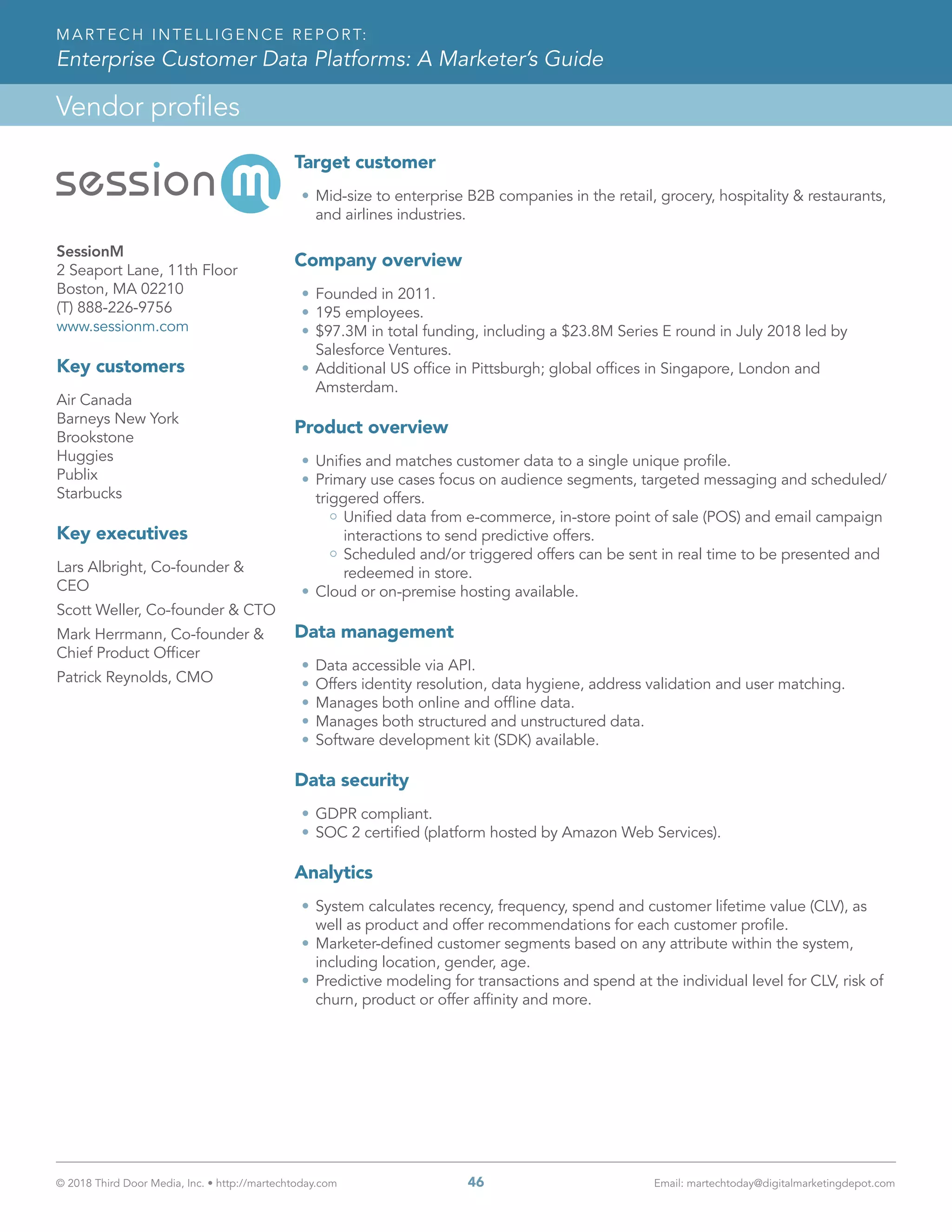 © 2018 Third Door Media, Inc. • http://martechtoday.com 	 46	 Email: martechtoday@digitalmarketingdepot.com
Vendor profiles
MARTECH INTELLIGENCE REPORT:
Enterprise Customer Data Platforms: A Marketer’s Guide
Target customer
•	Mid-size to enterprise B2B companies in the retail, grocery, hospitality & restaurants,
and airlines industries.
Company overview
•	Founded in 2011.
•	195 employees.
•	$97.3M in total funding, including a $23.8M Series E round in July 2018 led by
Salesforce Ventures.
•	Additional US office in Pittsburgh; global offices in Singapore, London and
Amsterdam.
Product overview
•	Unifies and matches customer data to a single unique profile.
•	Primary use cases focus on audience segments, targeted messaging and scheduled/
triggered offers.
Unified data from e-commerce, in-store point of sale (POS) and email campaign
interactions to send predictive offers.
Scheduled and/or triggered offers can be sent in real time to be presented and
redeemed in store.
•	Cloud or on-premise hosting available.
Data management
•	Data accessible via API.
•	Offers identity resolution, data hygiene, address validation and user matching.
•	Manages both online and offline data.
•	Manages both structured and unstructured data.
•	Software development kit (SDK) available.
Data security
•	GDPR compliant.
•	SOC 2 certified (platform hosted by Amazon Web Services).
Analytics
•	System calculates recency, frequency, spend and customer lifetime value (CLV), as
well as product and offer recommendations for each customer profile.
•	Marketer-defined customer segments based on any attribute within the system,
including location, gender, age.
•	Predictive modeling for transactions and spend at the individual level for CLV, risk of
churn, product or offer affinity and more.
SessionM
2 Seaport Lane, 11th Floor
Boston, MA 02210
(T) 888-226-9756
www.sessionm.com
Key customers
Air Canada
Barneys New York
Brookstone
Huggies
Publix
Starbucks
Key executives
Lars Albright, Co-founder &
CEO
Scott Weller, Co-founder & CTO
Mark Herrmann, Co-founder &
Chief Product Officer
Patrick Reynolds, CMO
 
