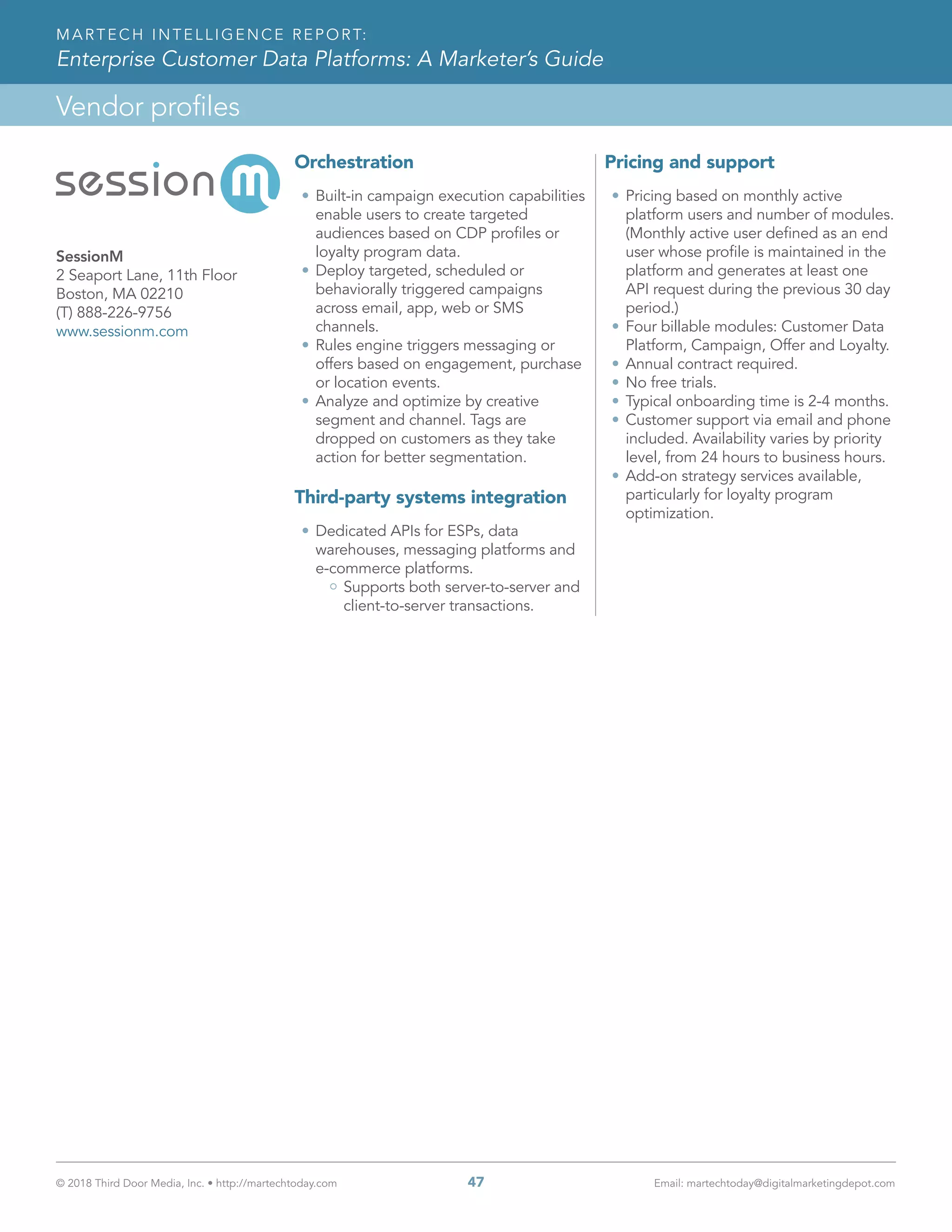 © 2018 Third Door Media, Inc. • http://martechtoday.com 	 47	 Email: martechtoday@digitalmarketingdepot.com
Vendor profiles
MARTECH INTELLIGENCE REPORT:
Enterprise Customer Data Platforms: A Marketer’s Guide
Orchestration
•	Built-in campaign execution capabilities
enable users to create targeted
audiences based on CDP profiles or
loyalty program data.
•	Deploy targeted, scheduled or
behaviorally triggered campaigns
across email, app, web or SMS
channels.
•	Rules engine triggers messaging or
offers based on engagement, purchase
or location events.
•	Analyze and optimize by creative
segment and channel. Tags are
dropped on customers as they take
action for better segmentation.
Third-party systems integration
•	Dedicated APIs for ESPs, data
warehouses, messaging platforms and
e-commerce platforms.
Supports both server-to-server and
client-to-server transactions.
Pricing and support
•	Pricing based on monthly active
platform users and number of modules.
(Monthly active user defined as an end
user whose profile is maintained in the
platform and generates at least one
API request during the previous 30 day
period.)
•	Four billable modules: Customer Data
Platform, Campaign, Offer and Loyalty.
•	Annual contract required.
•	No free trials.
•	Typical onboarding time is 2-4 months.
•	Customer support via email and phone
included. Availability varies by priority
level, from 24 hours to business hours.
•	Add-on strategy services available,
particularly for loyalty program
optimization.
SessionM
2 Seaport Lane, 11th Floor
Boston, MA 02210
(T) 888-226-9756
www.sessionm.com
 