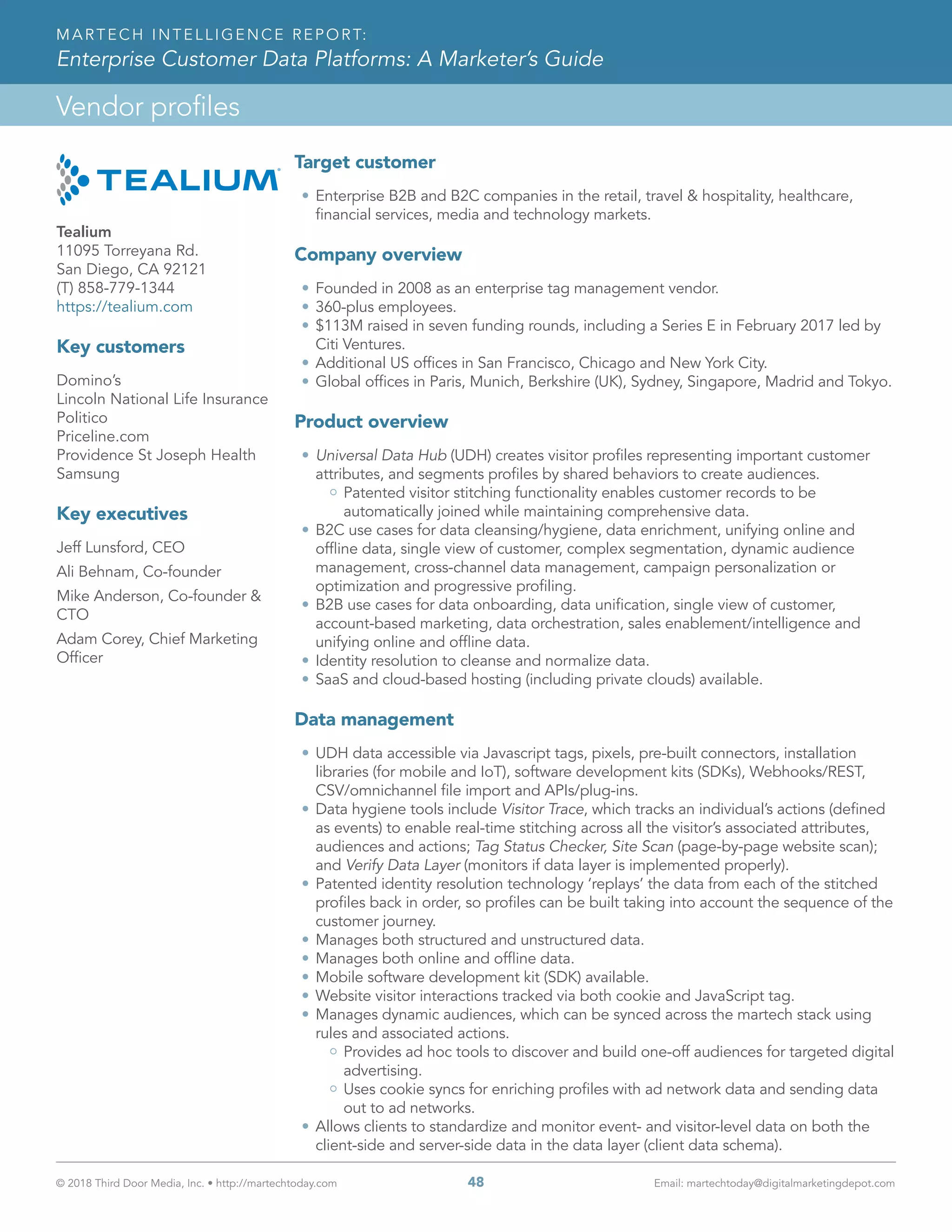 © 2018 Third Door Media, Inc. • http://martechtoday.com 	 48	 Email: martechtoday@digitalmarketingdepot.com
Vendor profiles
MARTECH INTELLIGENCE REPORT:
Enterprise Customer Data Platforms: A Marketer’s Guide
Target customer
•	Enterprise B2B and B2C companies in the retail, travel & hospitality, healthcare,
financial services, media and technology markets.
Company overview
•	Founded in 2008 as an enterprise tag management vendor.
•	360-plus employees.
•	$113M raised in seven funding rounds, including a Series E in February 2017 led by
Citi Ventures.
•	Additional US offices in San Francisco, Chicago and New York City.
•	Global offices in Paris, Munich, Berkshire (UK), Sydney, Singapore, Madrid and Tokyo.
Product overview
•	Universal Data Hub (UDH) creates visitor profiles representing important customer
attributes, and segments profiles by shared behaviors to create audiences.
Patented visitor stitching functionality enables customer records to be
automatically joined while maintaining comprehensive data.
•	B2C use cases for data cleansing/hygiene, data enrichment, unifying online and
offline data, single view of customer, complex segmentation, dynamic audience
management, cross-channel data management, campaign personalization or
optimization and progressive profiling.
•	B2B use cases for data onboarding, data unification, single view of customer,
account-based marketing, data orchestration, sales enablement/intelligence and
unifying online and offline data.
•	Identity resolution to cleanse and normalize data.
•	SaaS and cloud-based hosting (including private clouds) available.
Data management
•	UDH data accessible via Javascript tags, pixels, pre-built connectors, installation
libraries (for mobile and IoT), software development kits (SDKs), Webhooks/REST,
CSV/omnichannel file import and APIs/plug-ins.
•	Data hygiene tools include Visitor Trace, which tracks an individual’s actions (defined
as events) to enable real-time stitching across all the visitor’s associated attributes,
audiences and actions; Tag Status Checker, Site Scan (page-by-page website scan);
and Verify Data Layer (monitors if data layer is implemented properly).
•	Patented identity resolution technology ‘replays’ the data from each of the stitched
profiles back in order, so profiles can be built taking into account the sequence of the
customer journey.
•	Manages both structured and unstructured data.
•	Manages both online and offline data.
•	Mobile software development kit (SDK) available.
•	Website visitor interactions tracked via both cookie and JavaScript tag.
•	Manages dynamic audiences, which can be synced across the martech stack using
rules and associated actions.
Provides ad hoc tools to discover and build one-off audiences for targeted digital
advertising.
Uses cookie syncs for enriching profiles with ad network data and sending data
out to ad networks.
•	Allows clients to standardize and monitor event- and visitor-level data on both the
client-side and server-side data in the data layer (client data schema).
Tealium
11095 Torreyana Rd.
San Diego, CA 92121
(T) 858-779-1344
https://tealium.com
Key customers
Domino’s
Lincoln National Life Insurance
Politico
Priceline.com
Providence St Joseph Health
Samsung
Key executives
Jeff Lunsford, CEO
Ali Behnam, Co-founder
Mike Anderson, Co-founder &
CTO
Adam Corey, Chief Marketing
Officer
 