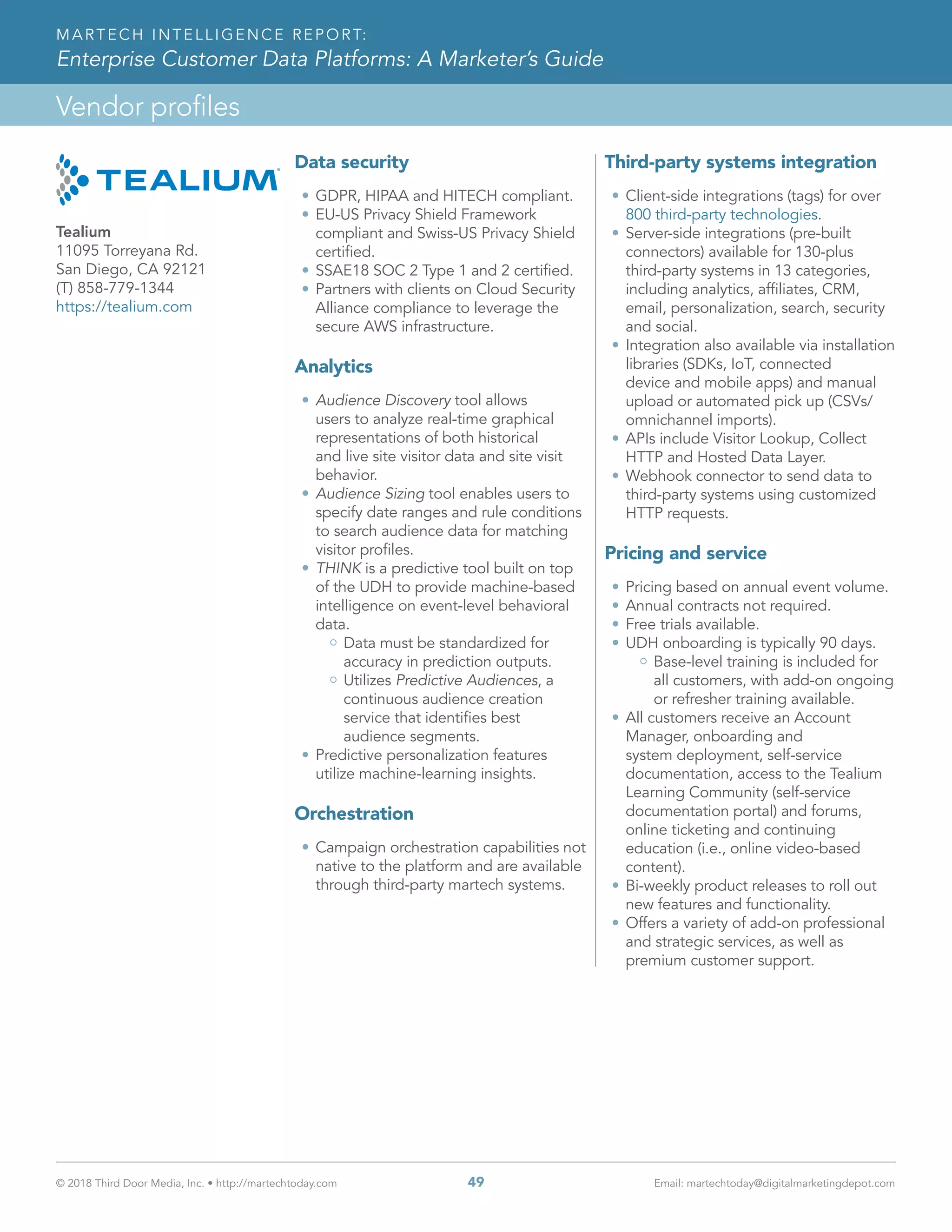 © 2018 Third Door Media, Inc. • http://martechtoday.com 	 49	 Email: martechtoday@digitalmarketingdepot.com
Vendor profiles
MARTECH INTELLIGENCE REPORT:
Enterprise Customer Data Platforms: A Marketer’s Guide
Data security
•	GDPR, HIPAA and HITECH compliant.
•	EU-US Privacy Shield Framework
compliant and Swiss-US Privacy Shield
certified.
•	SSAE18 SOC 2 Type 1 and 2 certified.
•	Partners with clients on Cloud Security
Alliance compliance to leverage the
secure AWS infrastructure.
Analytics
•	Audience Discovery tool allows
users to analyze real-time graphical
representations of both historical
and live site visitor data and site visit
behavior.
•	Audience Sizing tool enables users to
specify date ranges and rule conditions
to search audience data for matching
visitor profiles.
•	THINK is a predictive tool built on top
of the UDH to provide machine-based
intelligence on event-level behavioral
data.
Data must be standardized for
accuracy in prediction outputs.
Utilizes Predictive Audiences, a
continuous audience creation
service that identifies best
audience segments.
•	Predictive personalization features
utilize machine-learning insights.
Orchestration
•	Campaign orchestration capabilities not
native to the platform and are available
through third-party martech systems.
Third-party systems integration
•	Client-side integrations (tags) for over
800 third-party technologies.
•	Server-side integrations (pre-built
connectors) available for 130-plus
third-party systems in 13 categories,
including analytics, affiliates, CRM,
email, personalization, search, security
and social.
•	Integration also available via installation
libraries (SDKs, IoT, connected
device and mobile apps) and manual
upload or automated pick up (CSVs/
omnichannel imports).
•	APIs include Visitor Lookup, Collect
HTTP and Hosted Data Layer.
•	Webhook connector to send data to
third-party systems using customized
HTTP requests.
Pricing and service
•	Pricing based on annual event volume.
•	Annual contracts not required.
•	Free trials available.
•	UDH onboarding is typically 90 days.
Base-level training is included for
all customers, with add-on ongoing
or refresher training available.
•	All customers receive an Account
Manager, onboarding and
system deployment, self-service
documentation, access to the Tealium
Learning Community (self-service
documentation portal) and forums,
online ticketing and continuing
education (i.e., online video-based
content).
•	Bi-weekly product releases to roll out
new features and functionality.
•	Offers a variety of add-on professional
and strategic services, as well as
premium customer support.
Tealium
11095 Torreyana Rd.
San Diego, CA 92121
(T) 858-779-1344
https://tealium.com
 