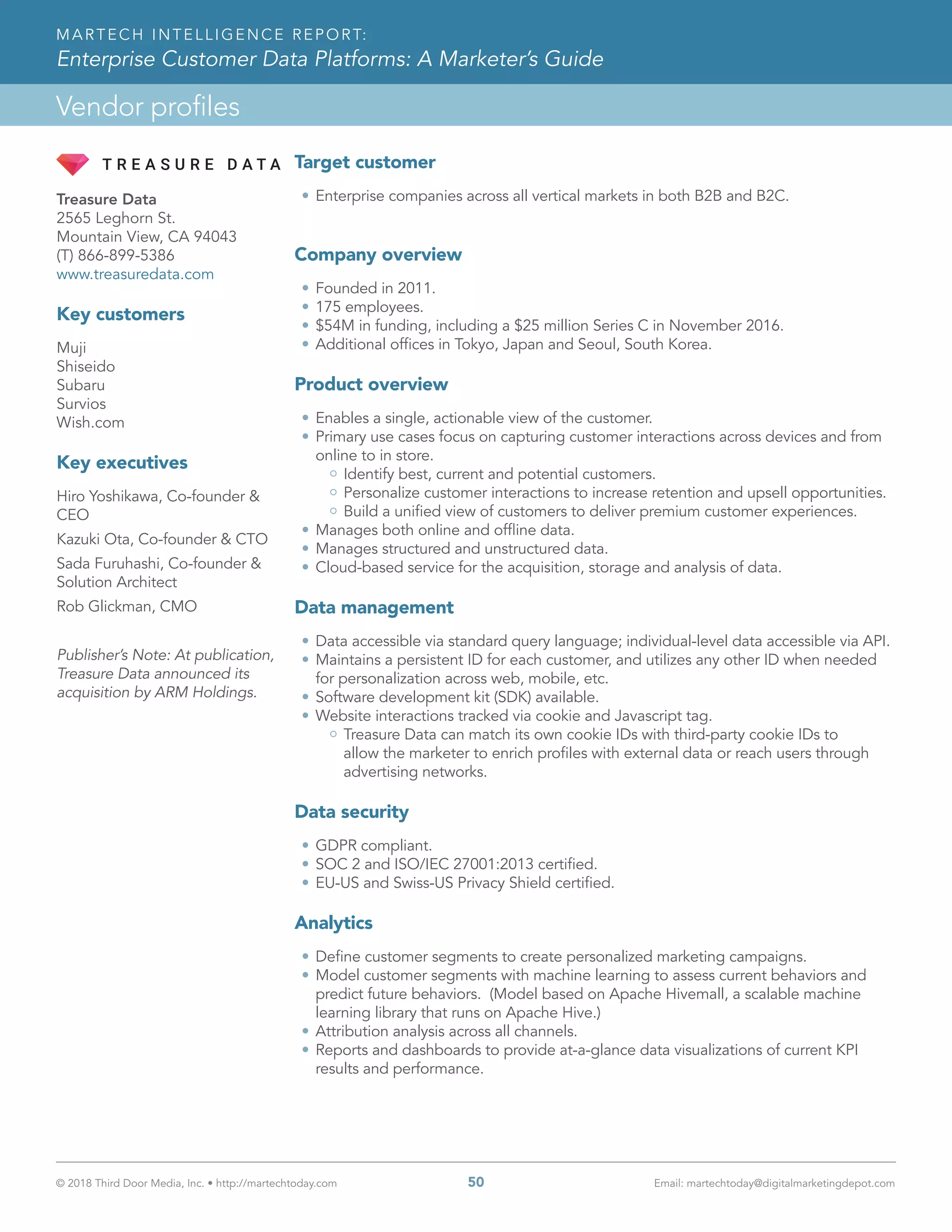 © 2018 Third Door Media, Inc. • http://martechtoday.com 	 50	 Email: martechtoday@digitalmarketingdepot.com
Vendor profiles
MARTECH INTELLIGENCE REPORT:
Enterprise Customer Data Platforms: A Marketer’s Guide
Target customer
•	Enterprise companies across all vertical markets in both B2B and B2C.
Company overview
•	Founded in 2011.
•	175 employees.
•	$54M in funding, including a $25 million Series C in November 2016.
•	Additional offices in Tokyo, Japan and Seoul, South Korea.
Product overview
•	Enables a single, actionable view of the customer.
•	Primary use cases focus on capturing customer interactions across devices and from
online to in store.
Identify best, current and potential customers.
Personalize customer interactions to increase retention and upsell opportunities.
Build a unified view of customers to deliver premium customer experiences.
•	Manages both online and offline data.
•	Manages structured and unstructured data.
•	Cloud-based service for the acquisition, storage and analysis of data.
Data management
•	Data accessible via standard query language; individual-level data accessible via API.
•	Maintains a persistent ID for each customer, and utilizes any other ID when needed
for personalization across web, mobile, etc.
•	Software development kit (SDK) available.
•	Website interactions tracked via cookie and Javascript tag.
Treasure Data can match its own cookie IDs with third-party cookie IDs to
allow the marketer to enrich profiles with external data or reach users through
advertising networks.
Data security
•	GDPR compliant.
•	SOC 2 and ISO/IEC 27001:2013 certified.
•	EU-US and Swiss-US Privacy Shield certified.
Analytics
•	Define customer segments to create personalized marketing campaigns.
•	Model customer segments with machine learning to assess current behaviors and
predict future behaviors. (Model based on Apache Hivemall, a scalable machine
learning library that runs on Apache Hive.)
•	Attribution analysis across all channels.
•	Reports and dashboards to provide at-a-glance data visualizations of current KPI
results and performance.
Treasure Data
2565 Leghorn St.
Mountain View, CA 94043
(T) 866-899-5386
www.treasuredata.com
Key customers
Muji
Shiseido
Subaru
Survios
Wish.com
Key executives
Hiro Yoshikawa, Co-founder &
CEO
Kazuki Ota, Co-founder & CTO
Sada Furuhashi, Co-founder &
Solution Architect
Rob Glickman, CMO
Publisher’s Note: At publication,
Treasure Data announced its
acquisition by ARM Holdings.
 