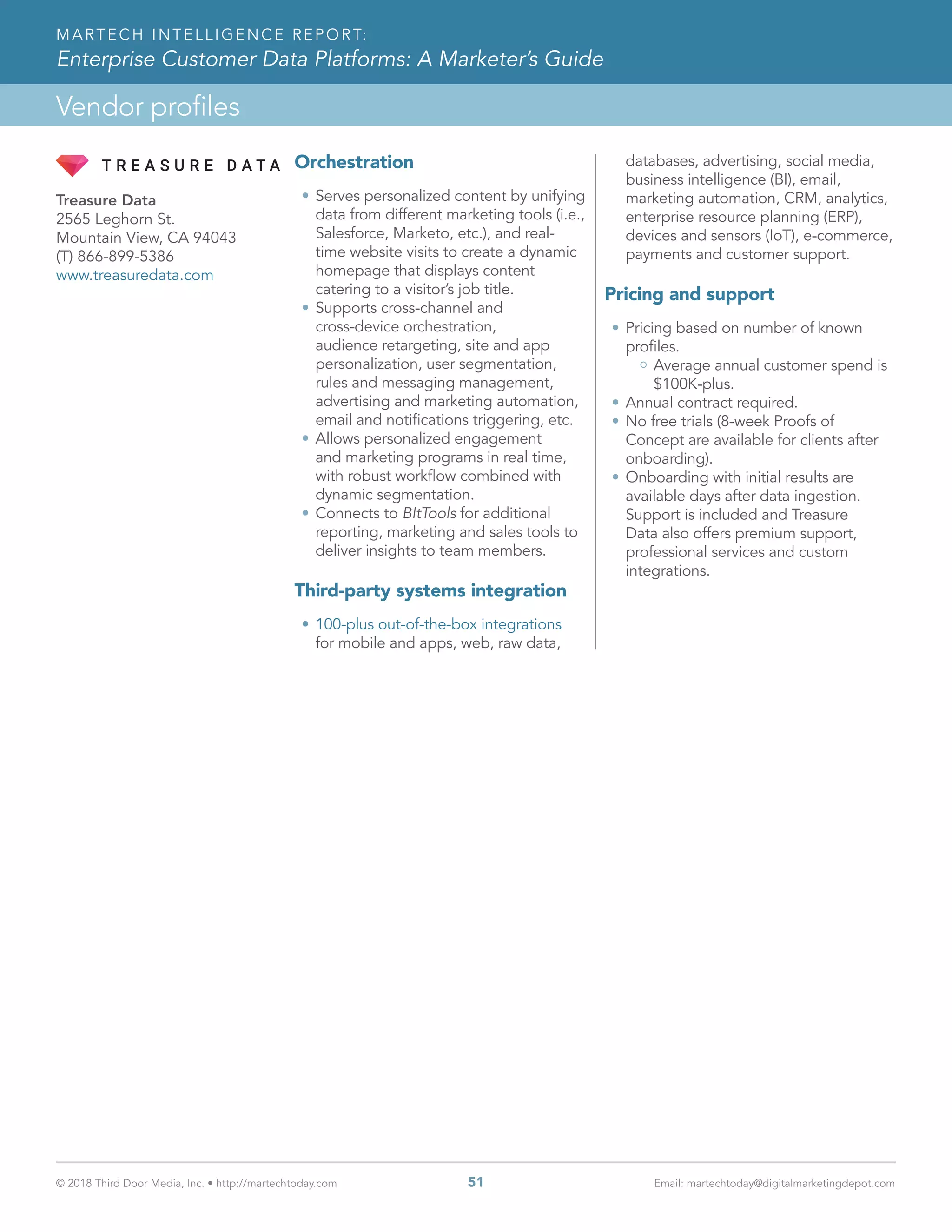 © 2018 Third Door Media, Inc. • http://martechtoday.com 	 51	 Email: martechtoday@digitalmarketingdepot.com
Vendor profiles
MARTECH INTELLIGENCE REPORT:
Enterprise Customer Data Platforms: A Marketer’s Guide
Orchestration
•	Serves personalized content by unifying
data from different marketing tools (i.e.,
Salesforce, Marketo, etc.), and real-
time website visits to create a dynamic
homepage that displays content
catering to a visitor’s job title.
•	Supports cross-channel and
cross-device orchestration,
audience retargeting, site and app
personalization, user segmentation,
rules and messaging management,
advertising and marketing automation,
email and notifications triggering, etc.
•	Allows personalized engagement
and marketing programs in real time,
with robust workflow combined with
dynamic segmentation.
•	Connects to BItTools for additional
reporting, marketing and sales tools to
deliver insights to team members.
Third-party systems integration
•	100-plus out-of-the-box integrations
for mobile and apps, web, raw data,
databases, advertising, social media,
business intelligence (BI), email,
marketing automation, CRM, analytics,
enterprise resource planning (ERP),
devices and sensors (IoT), e-commerce,
payments and customer support.
Pricing and support
•	Pricing based on number of known
profiles.
Average annual customer spend is
$100K-plus.
•	Annual contract required.
•	No free trials (8-week Proofs of
Concept are available for clients after
onboarding).
•	Onboarding with initial results are
available days after data ingestion.
Support is included and Treasure
Data also offers premium support,
professional services and custom
integrations.
Treasure Data
2565 Leghorn St.
Mountain View, CA 94043
(T) 866-899-5386
www.treasuredata.com
 